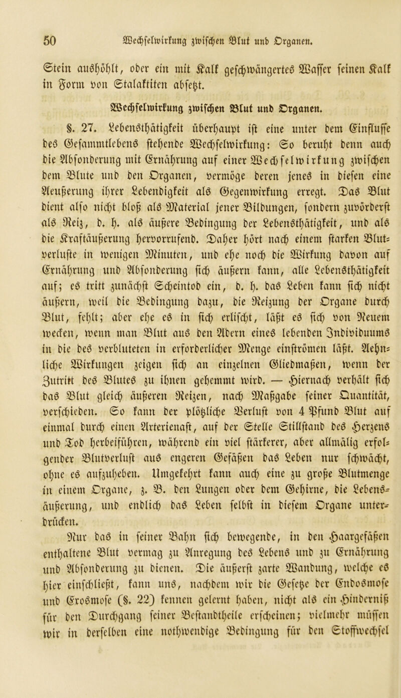 ©teilt au$f)ot)lt, ober ein mit jfalf gefchwängerteS 2ßaffer feinen 5falf in gönn oon ©talaftiten abfefct. ^edifelnntfung gnnfdjen 23tuf unb Organen. §. 27. Men&bättgfeit überhaupt ift eine unter bern (£influffe be3 0efammtleben3 ftebenbe SÖecbfelwirfung: ©o beruht benn auch bie 2lbfonberung mit (Srnäfyrung auf einer Sßecbfelwirfung ^toifc^en bem 23lute unb ben Organen, oermöge bereu jene6 in biefen eine Sleuferung ihrer £ebenbigfeit als 0egenwirfung erregt. 3)a6 33Int bient alfo nicht blof als Material jener Gilbungen, fonbern juoörberft als Dteij, b. b* als äußere SBebingung ber Sebenött)ätigfeit, unb als bie ^raftäuferung beroorrufenb. £)at)er hört nach einem ftarfen 23lut= oerlufte in wenigen Minuten, unb efje noch bie 28irfung baoon auf ©Währung unb 2lbfonberung ftdb äußern fann, alle SebenStbätigfeit auf; eS tritt $unächfi ©dbeintob ein, b. b* baS 2eben fann ff# nicht auf ent, weil bie SBebingung ba$u, bie ^ei^ung ber Organe bur# 33lut, fehlt; aber el)e eS in ftdb orltfcft, läfjt eS ftdb twn feuern werfen, wenn man 25htt aus ben 2lbent eines tebenben SnbioibuumS in bie beS oerbluteten in erforberltcber Stenge einftrömen läßt. 2lebns tiefe SBitfungen geigen ftdb nn einzelnen 0liebntafen, Wenn ber 3utritt beS 23luteS $u ihnen gehemmt wirb. — hiernach oerbält ftcb baS 23lut gleich äuferen Dreien, nach äftafgabe feiner Ouantität, oerfefieben. ©o fann ber plöfcliche 93erluft oon 4 ^ßfunb 33lut auf einmal bttreb einen 2lrterienaft, auf ber ©teile ©tiflftanb beS Her$enS unb £ob b^beifübren, wäbrenb ein oiel ftärferer, aber allmälig erfol* genber 23lutoerluft aus engeren 0efäfen baS Men nur fchwächt, ebne eS außubeben. Umgefebrt fann auch eine $u große 23lutmenge tu einem Organe, §. 23. ben Sungen ober bem 0ebirne, bie MenS- außerung, unb enblicb baS Men felbft in biefent Organe unter- bieten. yiux baS in feiner 23abn fteß bewegenbe, in ben Haargefäßen enthaltene 23lut oermag §u Anregung beS Sebent unb 31t Ernährung unb 2lbfonberung 31t bienen. 2)ie äußerft garte 2Banbung, welche eS hier einfcblieft, fann uns, nachbem wir bie 0efefce ber ©nboSntofe unb ©roSmofe (§. 22) fennen gelernt haben, nicht als ein ^inberniß für ben Durchgang feiner 23eftanbtbeilc erfebeinen; oielntebr muffen Wir in berfelben eine notbwenbige 23ebtngung für ben ©toffwechfel