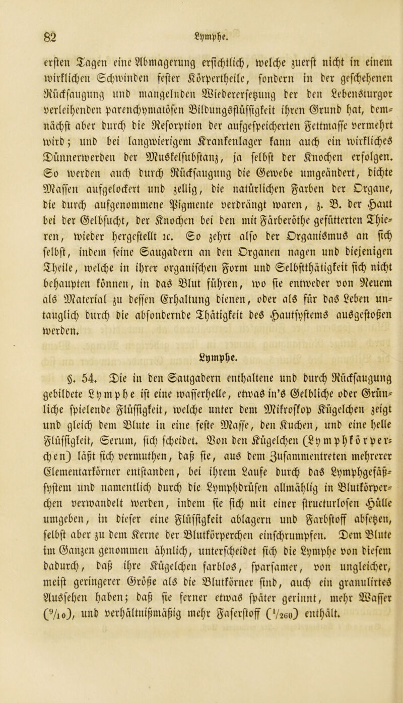 erften Sagen eine Slbmagerung erftd)tlich, Welche juerft nicht in einem wirflichen ©chwinbett fefter Stbrpertheilc, fonbern in ber gefchef)enen Siüdfaugung unb mangelnbeit Sötebererfehung ber ben SebeiWturgor oerleihenben parenchpmatöfen 53ilbung3flüfftgfeit ihren ©runb hat, bem- nächft aber burd) bie Dieforption ber aufgefpeidfjerten gettmaffe oermehrt wirb; unb bei langwierigem £ranfenlager fantt auch ein wirfltd)e$ Sünnerwerbeit ber 9J?u6feifubfian$, ja felbft ber Sfrtod)en erfolgen, ©o werben auch burd) ^üdfaugung bie ©ewebe umgeänbert, biente Waffen aufgelodert unb wellig, bie natürlichen garben ber Organe, bie burd) aufgenommene Pigmente oerbrängt waren, $. 53. ber £aut bet ber ©elbfud)t, ber $nod)en bei ben mit gärberöthe gefütterten Spie- ren, wieber Jjergefteltt jc. ©0 $ef)rt alfo ber Organismus an ftd) felbft, inbem feine ©augabern an ben Organen nagen unb biejenigen ^()eile, welche in ihrer orgatttfdheit gornt unb ©elbftthätigfeit fid> nicht behaupten fbnnett, in baS 33Iut führen, wo fte entweber 001t feuern als Material $u beffen (Erhaltung btenen, ober als für baS Seben un- tauglich bttreh bie abfonbernbe Sbätigfeit beS 4>autfpftemS auSgeftopen werben. ßpmphe. §. 54. 3)te in ben ©augabern enthaltene unb burch ^ürffaugung gebilbete Spmphe ift eine wafferhelle, etwas tn’S Gelbliche ober ©rütt- Iid)e fptelenbe glüfftgfeit, welche unter bem SMroffop Kügelchen $eigt unb gleich bem 53lute in eine fefte Sftaffe, ben buchen, unb eine bette glüfftgfeit, ©erum, ftch fd) et bet. 53ott ben Kügelchen (2p mphförpev* epen) läßt ftch oermuthen, baß fte, aus bem ßufammentreten mehrerer (Slementarförner entftanben, bet ihrem Saufe burch baS Spmphgefäß- fpftern unb namentlich burd) bie Spntphbrüfen allntählig in 53lutförper- chen oerwanbett Werben, inbem fte ftch niit einer firucturlofen äpiille umgeben, in biefer eine glüfftgfeit ablagern unb garbftoff abfepen, felbft aber ^u bem ^ertte ber 53lutforperd)en einfdbrumpfen. 2)ent 53lute im ©an$en genommen ähnlich, uuterfcheibet ftef) bie Spntphe uon biefent baburch, baf ihre Kügelchen farblos, fparfamer, oott ungleicher, meift geringerer ©rohe als bie 53lutförner ftttb, auch ein granulirteS SluSfeben haben; baß fte ferner etwas fpäter gerinnt, mehr SBaffer (9/io), unb oerhältuifmäfng mehr gaferftoff CV260) enthält.