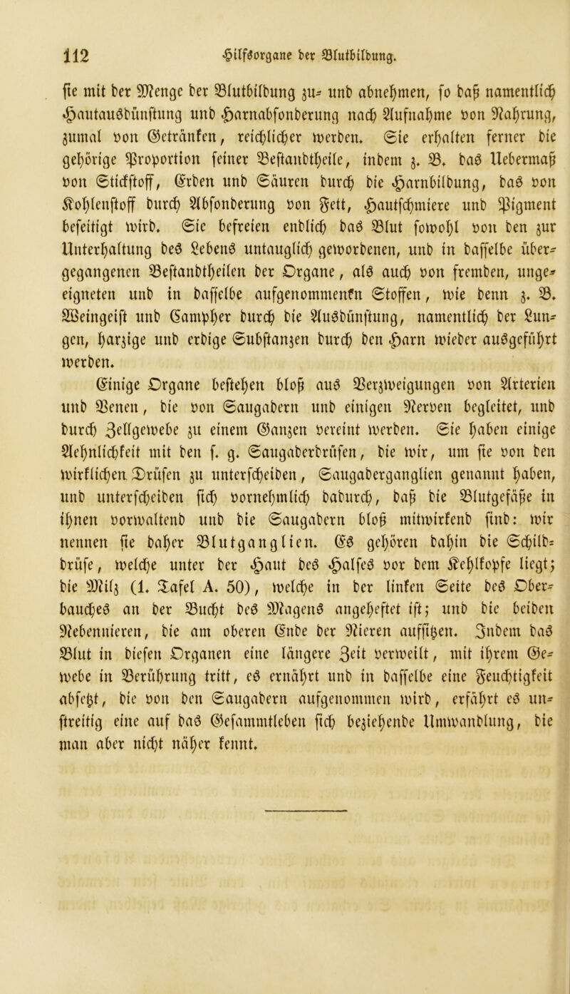 fte mit ber Stenge ber 23lutbtlbung $u- unb abnehmen, fo bap namentlich «gjautauSbünftung nnb Jparnabfonberung naf Aufnahme t>on Nahrung, 3umal t>on ©etränfen, reiflicher Berbern Sie erhalten ferner bie gehörige Proportion feiner 53eftanbtf)eilc, inbent 3. 23* ba3 Uebermap non Sticfftoff, (Srben nnb Säuren burf bie ^arnbilbung, ba$ non $of)lenftoff bnrf 2lbfonberung non gett, «gwutffmiere nnb Pigment befeitigt wirb* Sic befreien enblif ba$ 23lut fowol)l non ben $ur Unterhaltung be3 SebenS untauglich geworbenen, unb in baffelbe über- gegangenen 23eftanbthetlen ber Organe, al$ auch öon fremben, unge* eigneten unb in baffelbe aufgenommenfn Stoffen, wie benn 3* 23* Sßeingeift unb Gamph** burf bie 2lu3bünftung, namentlich ber Zun- gen, harjige unb erbige Subfianjen burf ben £>arn lieber auggeftfrt inerben* (Einige Organe hefteten blop au3 33erjineigungen non Arterien unb SBenen, bie non Saugabern unb einigen fernen begleitet, unb burf 3Ulgen>ebe 31t einem ©attjen neveint inerben* Sie haben einige Slehnliffeit mit ben f* g* Saugaberbrüfen, bie mir, um fte non ben mirflif en Prüfen §u unterff eiben, Saugaberganglien genannt haben, unb unterff eiben ftf nornehmlif baburf, bap bie 23lutgefäpe in ihnen »ormaltenb unb bie Saugabern blop mttmirfenb ftnb: mir nennen fte baher 23lutganglien. ©6 gehören bahin bie Sftlb= brüfe, weife unter ber dpaut beö £alfe3 nor bent ^chlfopfe liegt; bie Ntil^ (1* %afel A. 50), Welfe in ber linfeit Seite be$ Ober- baufe3 an ber 23uft beS SNagenS angeheftet ift; unb bie betben Nebennieren, bie am oberen Gttbe ber Nieren aufftpen* 3nbem ba3 S3lut in biefeit Organen eine längere 3ett verweilt, mit ihrem ©e- mebe in Berührung tritt, e$ ernährt unb tn baffelbe eine geuftigfeit abfept, bie 001t ben Saugabern aufgenommen wirb, erfährt e$ un- ftreitig eine auf ba3 ©efammtleben ftf bejiehenbe Umwandlung, bie man aber ntft näher fennt*