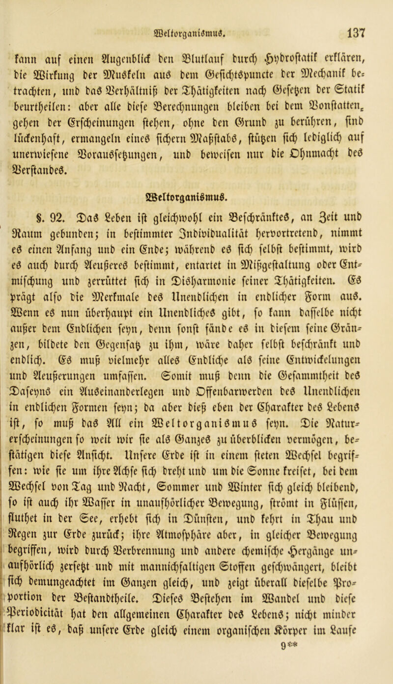 fann auf einen Slugenbltcf ben Blutlauf burd) |>pbroftatif erflären, bie üffiirfung ber BfuSfeln aus bent ©eftd)tSpuncte bet SD7ec^anif be= trachten, unb baS Berl)ältniß ber Dhudgfeiten nad) ©efefcen ber Statif beurt^eUen: aber alle biefe Berechnungen bleiben bei bem Bonftatten* gehen ber ©rfepeinungen ftel)en, ohne ben ©runb $u berühren, ftnb lüdenhaft, ermangeln eines fledern SKaßftabS, finden ftd) lebiglid) auf unerwiefene BorauSfepungen, unb beweifen nur bie Ohnmacht beS BerftanbeS. 2BeIforganiSmuS. §, 92, DaS fieben ift gleichwohl etn BefchränfteS, an Sät unb Kaum gebunben; in beftimmter Snbimbualitat he^^ortrcten^ ^ nimmt eS einen Anfang unb ein ©nbe; wäprenb eS ftd) felbft beftimmt, wirb eS and; burd) 5(eußereS beftimmt, entartet in üKißgeftaltung ober@nt^ mifchung unb zerrüttet ftd) in Disharmonie feiner Dhatigfeiten. @S prägt alfo bie sJKerfmale beS Unettbltchen in enblid)er Sonn aus. B3enn eS nun überhaupt ein UnenblidjeS gibt, fo fann baffelbe nicht außer bem ©üblichen fepn, benn fonft fänbe eS in biefem feine ©ratt-- gen, bilbete ben ©egenfafc $u il)m, Ware baher felbft befepränft unb enblicp. ©3 muß vielmehr alles ©nbltcpe als feine ©ntwicfelungen unb 2leußerungen umfaffen, Somit muß benn bie ©efammtf)eit beS DafepnS ein 2luSeinanberlegen unb Dffeitbarwerben beS Unenblicpeit in enblicpen gornten feptt; ba aber bieß eben ber ©purafter Gebens ift, fo muß baS 5(11 ein SBelt Organismus fepn. Die Katur- erfcheinungen fo weit wir fte als ®an$eS $u ttberblitfen vermögen, be- tätigen biefe Slnftcpt, Unfere ©rbe ift in einem fteten SBecpfel begriff fen: wie fte um ihre 2lcpfe ftch brehtunb um bie Sonne freifet, bei bem BSecpfel oon$ag unbKacpt, Sommer unb ffitnter ftch gleich bletbenb, fo ift auch ihr SBaffer in unaufhörlicher Bewegung, ftromt in glüffen, fluthet in ber See, erhebt ftd) in Dünften, unb fel)rt in Df)au unb Kegen $ur ©rbe ^urüd; ihre $ltmofpl)are aber, in gleicher Bewegung begriffen, wirb burd) Berbrennung unb attbere cpemifd)e Hergänge un- aufhörlich ^erfeftt unb mit mannid)faltigen Stoffen gefd)wciitgert, bleibt ftch bemungeachtet im ©aujen gleichf unb jeigt überall biefelbe Pro- portion ber Beftanbtpeile, DiefeS Beftepen im BSanbel unb biefe periobicitat hat ben allgemeinen ©parafter beS SebenSj nicht mittber Har ift es, baß uttfere ©rbe gleich einem organifepett Körper im $aufe