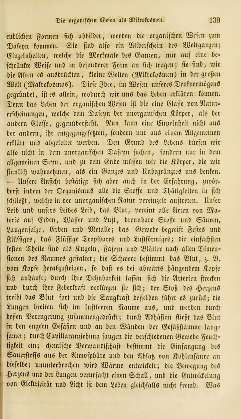 entließen gormen ftd) abbilbet, werben bie organifdjeit ©Sefen $um 2) afepn fontmeit. Sic ftnb alfo ein ©Siberfchcin beS ©Mtgaitjen; Kin^elnheiten, welche bie ©lerfntale beS ©an$en, nur auf eine be- fchräitfte ©Seife unb in befonberer gornt an ftd) tragen; fie ftnb, mie bie mitten eS auSbrüdten, Fleine Gelten (©tifrofoSnien) in ber großen ©Seit (©MrofoSntcS). 3)tefe 3bee, int üffiefen unfereS 3)enfoermbgeuS gegrünbet, ifteS allein, moburd) unrund baS Sebett erflären föttnen. 3) emt baS Seben ber organifd)en 3Befen ift bie eine (5(affe oon üftatur- erfd)etnungen, meld)e bem 3)afet;n ber unorgantfd)en Körper, als ber anbern Klaffe, gegenüberftebt. ©tut fann eine ©njelnhett nicht aus ber anbern, if>r entgegengefefcten, fonbern nur auS einem Slllgemeinen erflart unb abgeleitet merbeit. 2)en ©runb beS SebenS bürfen mir alfo nicht in bem unorganischen 2)afepn fuepen, fonbern nur in bem allgemeinen Se^n, unb $11 beut Knbe muffen mir bie Körper, Die mir (tunlich mahrnehmen, als ein @an$eS unb Unbegrän$teS uns benfen. — Unfere 2lnftd)t beftätigt ftch aber auch in ber (Erfahrung, juobr- berft inbent ber Organismus alle bie Stoffe unb $hätigfeiten in ftch fchliegt, melche in ber unorganifchett Statur oereinjelt auftreten. Uitfer ^etb unb unferS Leibes Setb, baS ©lut, oereint alle Wirten oon Ma- terie auf Krben, Gaffer unb Suft, brennbare Stoffe unb Säuren, Saugenfalje, Krbcit unb Metalle; baS ©emebe begreift gefteS unb glüfftgeS, baS glüfftge tropfbares unb SuftförmigeS; bie einfachsten feften theile ftnb als kugeln, gafern unb ©lätter nacf> allen tirnen- ftotten beS Raumes geftaltet; bie Schmere beftimmt baS ©lut, ©. 00m $opfe h^^uftetgen, fo baß eS bei abmärtS hängenbem Stopfe ftd; anhäuft5 burch if)re 3)el)nbarfeit (affen ftch bie Arterien ftreefen unb burch ihre geberfraft oerfürjen fte ftd); ber Stoß beS «£>erjen$ treibt baS ©lut fort unb bie Saugfraft beffelbeit führt eS jurüd; bie Sungen breiten ftch im luftleeren kannte aus, unb merben burch beffeit ©erengerung jufammengebrüeft; burch 5lbl)äfton fließt baS ©lut tu ben engem ©efäßen unb an ben ©Sanben ber ©efäßftämme lang- famer; burd) Kapillaranjiehung fangen bie t>erfd)tebenen ©emebe geud)-- tigteit ein; chemifche ©ermanbtfd;aft beftimmt bie Kinfauguitg beS SauerftoffS aus ber 5ltmofphäre unb ben Slbfafc 001t Äoplenfäure an i biefelbe; ununterbrochen mirb ©Samte entmicfelt; bie ©emegung beS J «&er$enS unb ber Zungen oerurfadpt einen Schall, unb bie Kntmtrfelung oon Kleftricität unb Sicht ift bem Seben gleichfalls nicht frentb. ©>aS