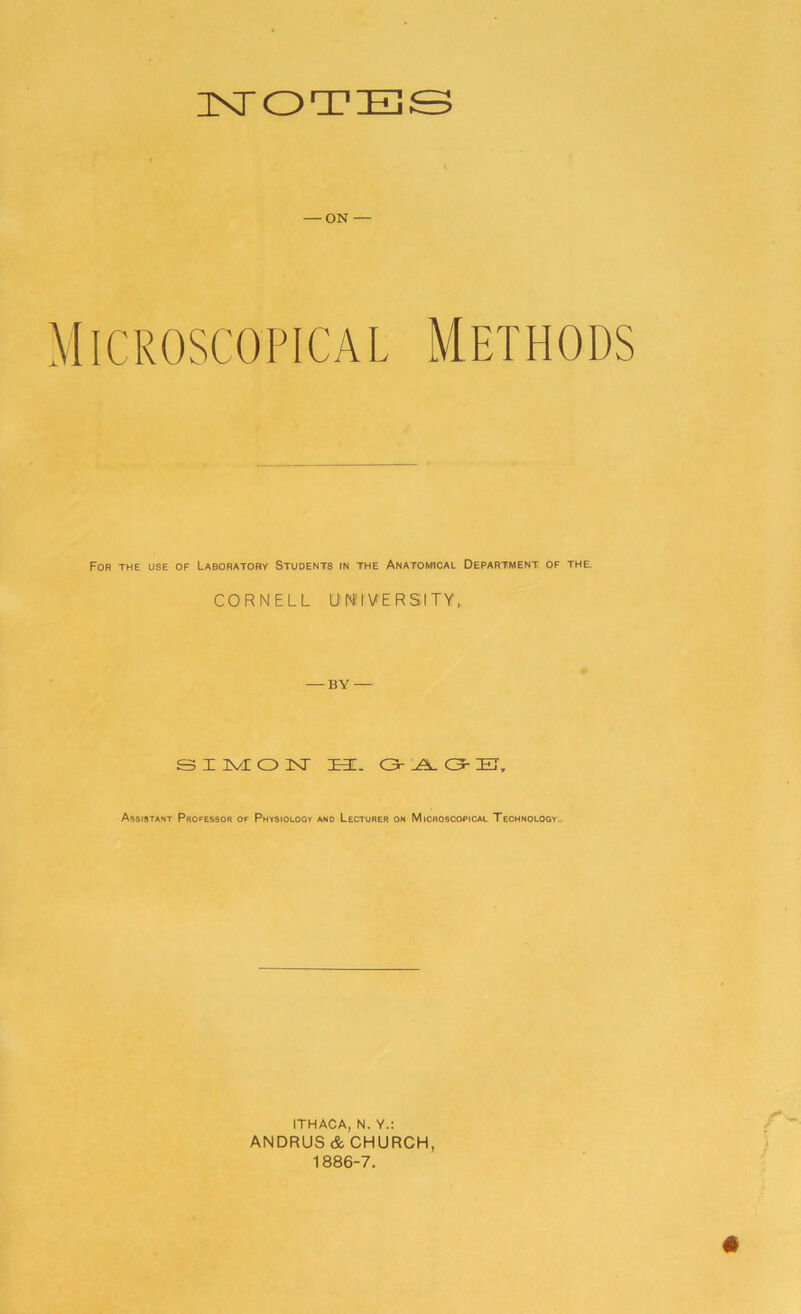 NOTES — ON — M icroscopical Methods For the use of Laboratory Students in the Anatomical Department of the CORNELL UNIVERSITY, - BY - SIMON EE. <3- A Q- ET, Assistant Professor of Physiology and Lecturer on Microscopical Technology ITHACA, N. Y.l ANDRUS & CHURCH, 1886-7.