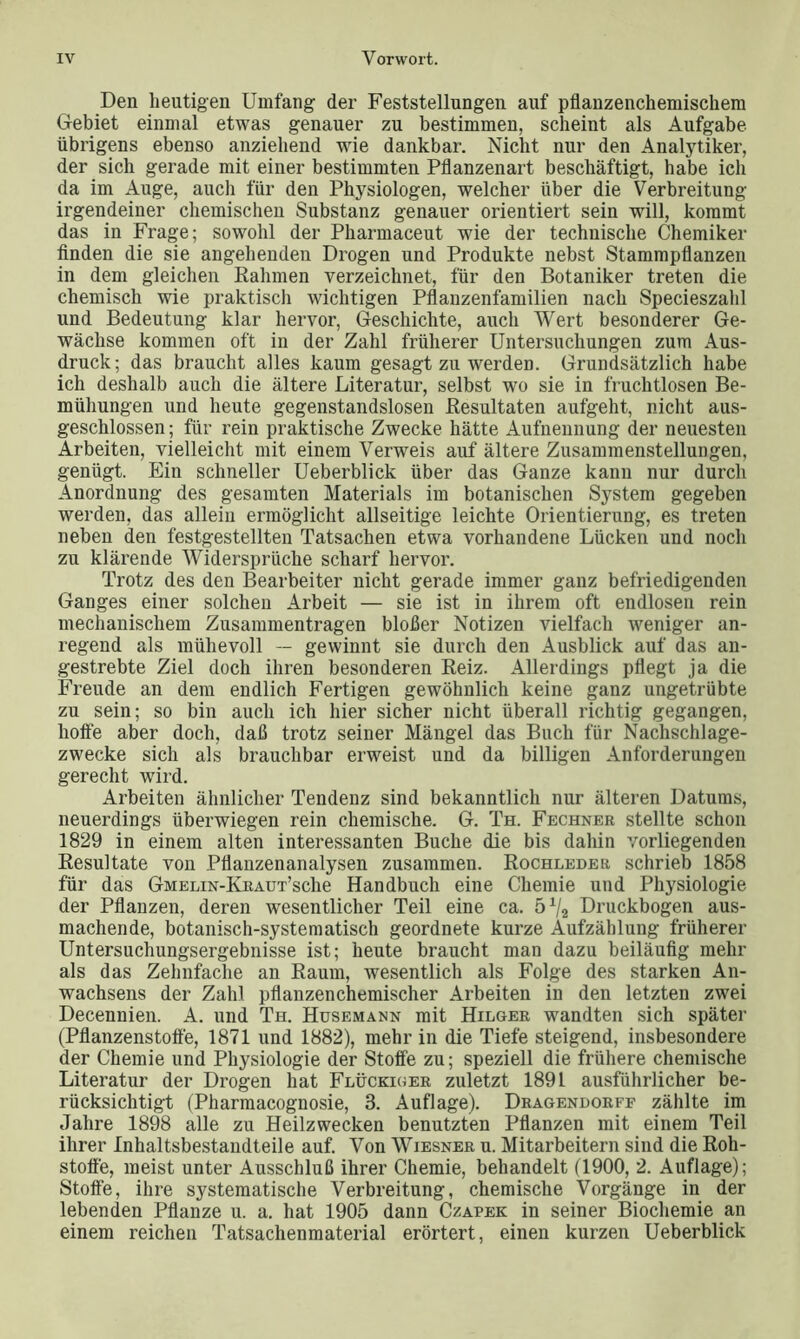 Den heutigen Umfang der Feststellungen auf pflanzenchemischem Gebiet einmal etwas genauer zu bestimmen, scheint als Aufgabe übrigens ebenso anziehend wie dankbar. Nicht nur den Analytiker, der sich gerade mit einer bestimmten Pflanzenart beschäftigt, habe ich da im Auge, auch für den Physiologen, welcher über die Verbreitung irgendeiner chemischen Substanz genauer orientiert sein will, kommt das in Frage; sowohl der Pharmaceut wie der technische Chemiker finden die sie angehenden Drogen und Produkte nebst Stammpflanzen in dem gleichen Rahmen verzeichnet, für den Botaniker treten die chemisch wie praktisch wichtigen Pflanzenfamilien nach Specieszahl und Bedeutung klar hervor, Geschichte, auch Wert besonderer Ge- wächse kommen oft in der Zahl früherer Untersuchungen zum Aus- druck; das braucht alles kaum gesagt zu werden. Grundsätzlich habe ich deshalb auch die ältere Literatur, selbst wo sie in fruchtlosen Be- mühungen und heute gegenstandslosen Resultaten aufgeht, nicht aus- geschlossen ; für rein praktische Zwecke hätte Aufnennung der neuesten Arbeiten, vielleicht mit einem Verweis auf ältere Zusammenstellungen, genügt. Ein schneller Ueberblick über das Ganze kann nur durch Anordnung des gesamten Materials im botanischen System gegeben werden, das allein ermöglicht allseitige leichte Orientierung, es treten neben den festgestellten Tatsachen etwa vorhandene Lücken und noch zu klärende Widersprüche scharf hervor. Trotz des den Bearbeiter nicht gerade immer ganz befriedigenden Ganges einer solchen Arbeit — sie ist in ihrem oft endlosen rein mechanischem Zusammentragen bloßer Notizen vielfach weniger an- regend als mühevoll — gewinnt sie durch den Ausblick auf das an- gestrebte Ziel doch ihren besonderen Reiz. Allerdings pflegt ja die Freude an dem endlich Fertigen gewöhnlich keine ganz ungetrübte zu sein; so bin auch ich hier sicher nicht überall richtig gegangen, hoffe aber doch, daß trotz seiner Mängel das Buch für Nachschlage- zwecke sich als brauchbar erweist und da billigen Anforderungen gerecht wird. Arbeiten ähnlicher Tendenz sind bekanntlich nur älteren Datums, neuerdings überwiegen rein chemische. G. Th. Fechner stellte schon 1829 in einem alten interessanten Buche die bis dahin vorliegenden Resultate von Pflanzenanalysen zusammen. Rochleder schrieb 1858 für das GMELiN-KRAUT’sche Handbuch eine Chemie und Physiologie der Pflanzen, deren wesentlicher Teil eine ca. 5% Druckbogen aus- machende, botanisch-systematisch geordnete kurze Aufzählung früherer Untersuchungsergebnisse ist; heute braucht man dazu beiläufig mehr als das Zehnfache an Raum, wesentlich als Folge des starken An- wachsens der Zahl pflanzenchemischer Arbeiten in den letzten zwei Decennien. A. und Th. Husemann mit Hilger wandten sich später (Pflanzenstoffe, 1871 und 1882), mehr in die Tiefe steigend, insbesondere der Chemie und Physiologie der Stoffe zu; speziell die frühere chemische Literatur der Drogen hat Flückiger zuletzt 1891 ausführlicher be- rücksichtigt (Pharmacognosie, 3. Auflage). Dragendorff zählte im Jahre 1898 alle zu Heilzwecken benutzten Pflanzen mit einem Teil ihrer Inhaltsbestandteile auf. Von Wiesner u. Mitarbeitern sind die Roh- stoffe, meist unter Ausschluß ihrer Chemie, behandelt (1900, 2. Auflage); Stoffe, ihre systematische Verbreitung, chemische Vorgänge in der lebenden Pflanze u. a. hat 1905 dann Czapek in seiner Biochemie an einem reichen Tatsachenmaterial erörtert, einen kurzen Ueberblick