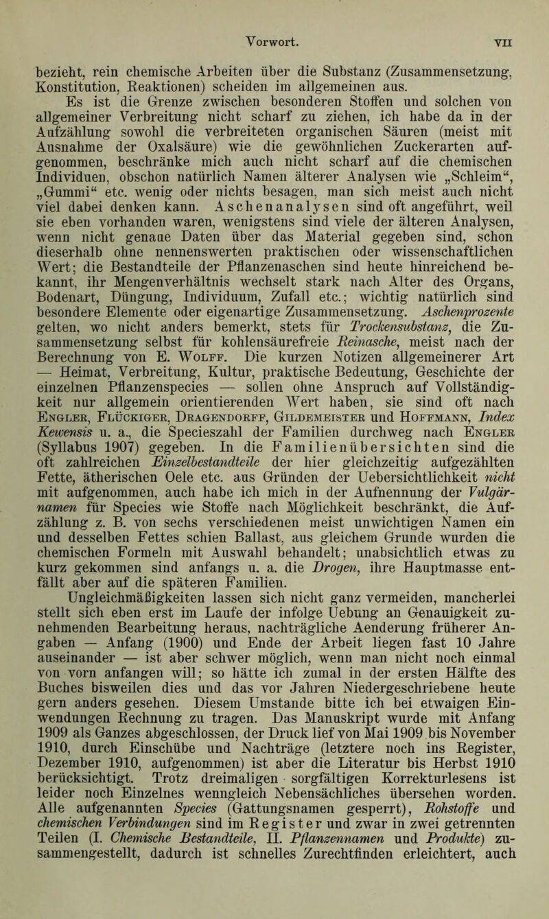 bezieht, rein chemische Arbeiten über die Substanz (Zusammensetzung-, Konstitution, Reaktionen) scheiden im allgemeinen aus. Es ist die Grenze zwischen besonderen Stoffen und solchen von allgemeiner Verbreitung nicht scharf zu ziehen, ich habe da in der Aufzählung sowohl die verbreiteten organischen Säuren (meist mit Ausnahme der Oxalsäure) wie die gewöhnlichen Zuckerarten auf- genommen, beschränke mich auch nicht scharf auf die chemischen Individuen, obschon natürlich Namen älterer Analysen wie „Schleim“, „Gummi“ etc. wenig oder nichts besagen, man sich meist auch nicht viel dabei denken kann. Aschenanalysen sind oft angeführt, weil sie eben vorhanden waren, wenigstens sind viele der älteren Analysen, wenn nicht genaue Daten über das Material gegeben sind, schon dieserhalb ohne nennenswerten praktischen oder wissenschaftlichen Wert; die Bestandteile der Pflanzenaschen sind heute hinreichend be- kannt, ihr Mengenverhältnis wechselt stark nach Alter des Organs, Bodenart, Düngung, Individuum, Zufall etc.; wichtig natürlich sind besondere Elemente oder eigenartige Zusammensetzung. Aschenprozente gelten, wo nicht anders bemerkt, stets für Trockensubstanz, die Zu- sammensetzung selbst für kohlensäurefreie Reinasche, meist nach der Berechnung von E. Wolff. Die kurzen Notizen allgemeinerer Art — Heimat, Verbreitung, Kultur, praktische Bedeutung, Geschichte der einzelnen Pflanzenspecies — sollen ohne Anspruch auf Vollständig- keit nur allgemein orientierenden Wert haben, sie sind oft nach Englek, Flückiger, Dragendorff, Gildemeister und Hoffmann, Index Kewensis u. a., die Specieszahl der Familien durchweg nach Engler (Syllabus 1907) gegeben. In die Familienübersichten sind die oft zahlreichen Einzelbestandteile der hier gleichzeitig aufgezählten Fette, ätherischen Oele etc. aus Gründen der Uebersichtlichkeit nicht mit aufgenommen, auch habe ich mich in der Aufnennung der Vulgär- namen für Species wie Stoffe nach Möglichkeit beschränkt, die Auf- zählung z. B. von sechs verschiedenen meist unwichtigen Namen ein und desselben Fettes schien Ballast, aus gleichem Grunde wurden die chemischen Formeln mit Auswahl behandelt; unabsichtlich etwas zu kurz gekommen sind anfangs u. a. die Drogen, ihre Hauptmasse ent- fällt aber auf die späteren Familien. Ungleichmäßigkeiten lassen sich nicht ganz vermeiden, mancherlei stellt sich eben erst im Laufe der infolge Uebung an Genauigkeit zu- nehmenden Bearbeitung heraus, nachträgliche Aenderung früherer An- gaben — Anfang (1900) und Ende der Arbeit liegen fast 10 Jahre auseinander — ist aber schwer möglich, wenn man nicht noch einmal von vorn anfangen will; so hätte ich zumal in der ersten Hälfte des Buches bisweilen dies und das vor Jahren Niedergeschriebene heute gern anders gesehen. Diesem Umstande bitte ich bei etwaigen Ein- wendungen Rechnung zu tragen. Das Manuskript wurde mit Anfang 1909 als Ganzes abgeschlossen, der Druck lief von Mai 1909 bis November 1910, dnrch Einschübe und Nachträge (letztere noch ins Register, Dezember 1910, aufgenommen) ist aber die Literatur bis Herbst 1910 berücksichtigt. Trotz dreimaligen sorgfältigen Korrekturlesens ist leider noch Einzelnes wenngleich Nebensächliches übersehen worden. Alle aufgenannten Species (Gattungsnamen gesperrt), Rohstoffe und chemischen Verbindungen sind im Register und zwar in zwei getrennten Teilen (I. Chemische Bestandteile, II. Pflanzennamen und Produkte) zu- sammengestellt, dadurch ist schnelles Zurechtfinden erleichtert, auch