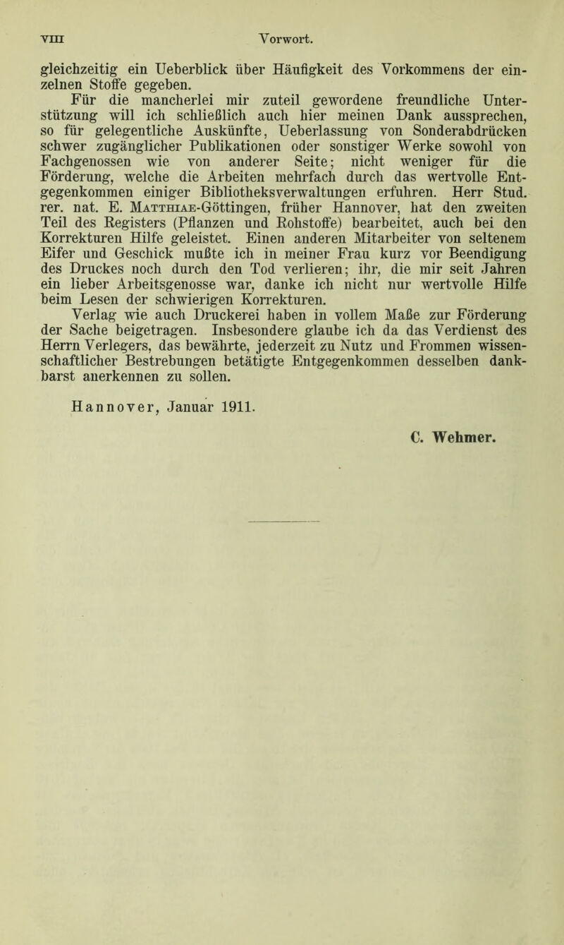 gleichzeitig ein Ueberblick über Häufigkeit des Vorkommens der ein- zelnen Stoffe gegeben. Für die mancherlei mir zuteil gewordene freundliche Unter- stützung will ich schließlich auch hier meinen Dank aussprechen, so für gelegentliche Auskünfte, Ueberlassung von Sonderabdrücken schwer zugänglicher Publikationen oder sonstiger Werke sowohl von Fachgenossen wie von anderer Seite; nicht weniger für die Förderung, welche die Arbeiten mehrfach durch das wertvolle Ent- gegenkommen einiger Bibliotheksverwaltungen erfuhren. Herr Stud. rer. nat. E. MATTHiAE-Göttingen, früher Hannover, hat den zweiten Teil des Registers (Pflanzen und Rohstoffe) bearbeitet, auch bei den Korrekturen Hilfe geleistet. Einen anderen Mitarbeiter von seltenem Eifer und Geschick mußte ich in meiner Frau kurz vor Beendigung des Druckes noch durch den Tod verlieren; ihr, die mir seit Jahren ein lieber Arbeitsgenosse war, danke ich nicht nur wertvolle Hilfe beim Lesen der schwierigen Korrekturen. Verlag wie auch Druckerei haben in vollem Maße zur Förderung der Sache beigetragen. Insbesondere glaube ich da das Verdienst des Herrn Verlegers, das bewährte, jederzeit zu Nutz und Frommen wissen- schaftlicher Bestrebungen betätigte Entgegenkommen desselben dank- barst anerkennen zu sollen. Hannover, Januar 1911. C. Wehmer.