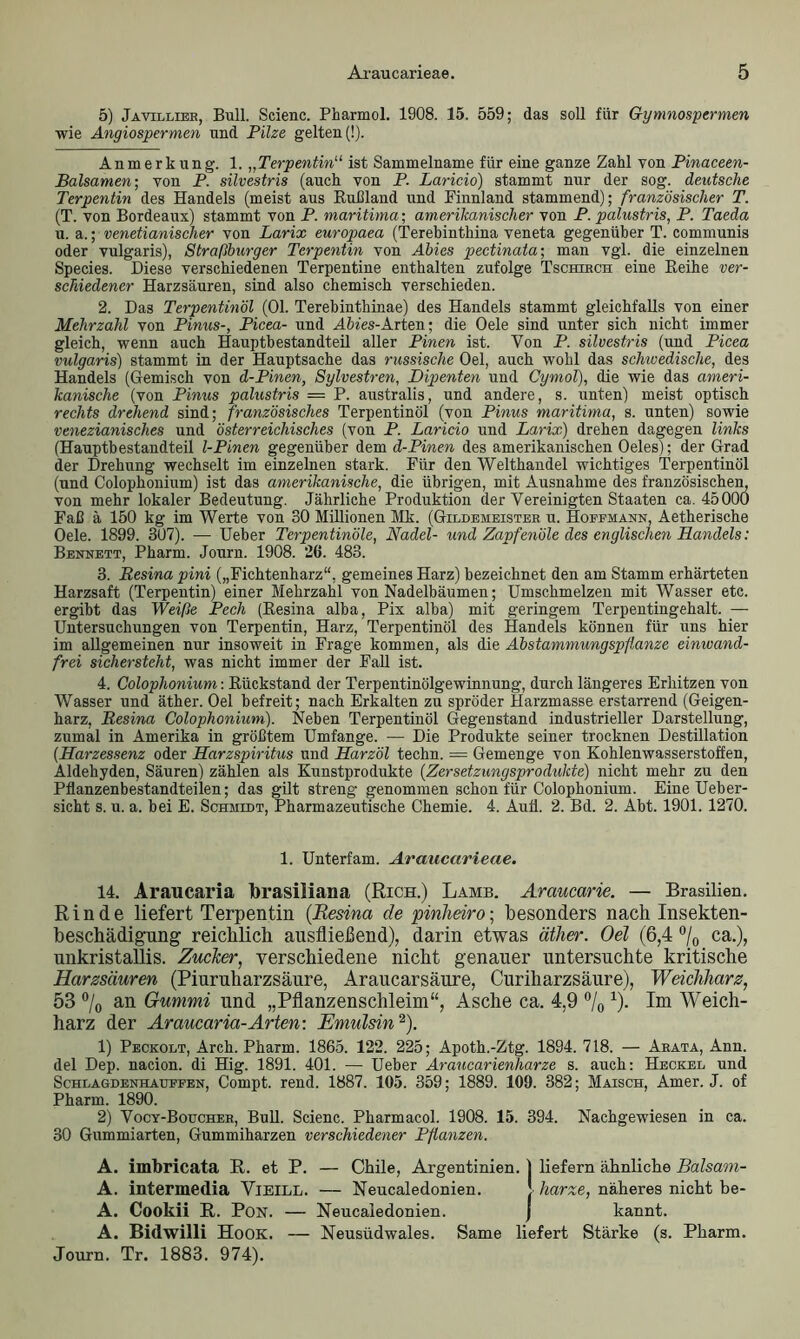 5) Javillier, Bull. Scienc. Pharmol. 1908. 15. 559; das soll für Gymnospermen wie Angiospermen und Pilze gelten (!). Anmerkung. 1. „Terpentin“ ist Sammelname für eine ganze Zahl von Pinaceen- Balsamen-, von P. silvestris (auch von P. Laricio) stammt nur der sog. deutsche Terpentin des Handels (meist aus Rußland und Finnland stammend); französischer T. (T. von Bordeaux) stammt von P. maritima; amerikanischer von P. palustris, P. Taeda u. a.; venetianischer von Larix europaea (Terebinthina veneta gegenüber T. communis oder vulgaris), Straßburger Terpentin von Abies pectinata; man vgl. die einzelnen Species. Diese verschiedenen Terpentine enthalten zufolge Tschirch eine Reihe ver- schiedener Harzsäuren, sind also chemisch verschieden. 2. Das Terpentinöl (01. Terebinthinae) des Handels stammt gleichfalls von einer Mehrzahl von Pinus-, Picea- und Abies-Arten; die Oele sind unter sich nicht immer gleich, wenn auch Hauptbestandteil aller Pinen ist. Yon P. silvestris (und Picea vulgaris) stammt in der Hauptsache das russische Oel, auch wohl das schwedische, des Handels (Gemisch von d-Pinen, Sylvestren, Dipenten und Cymol), die wie das ameri- kanische (von Pinus palustris = P. australis, und andere, s. unten) meist optisch rechts drehend sind; französisches Terpentinöl (von Pinus maritima, s. unten) sowie venezianisches und österreichisches (von P. Laricio und Larix) drehen dagegen links (Hauptbestandteil l-Pinen gegenüber dem d-Pinen des amerikanischen Oeles); der Grad der Drehung wechselt im einzelnen stark. Für den Welthandel wichtiges Terpentinöl (und Colophonium) ist das amerikanische, die übrigen, mit Ausnahme des französischen, von mehr lokaler Bedeutung. Jährliche Produktion der Vereinigten Staaten ca. 45000 Faß ä 150 kg im Werte von 30 Millionen Mk. (Gildemeister u. Hoffmann, Aetherische Oele. 1899. 307). — Ueber Terpentinöle, Nadel- und Zapfenöle des englischen Handels: Bennett, Pharm. Journ. 1908. 26. 483. 3. Resina pini („Fichtenharz“, gemeines Harz) bezeichnet den am Stamm erhärteten Harzsaft (Terpentin) einer Mehrzahl von Nadelbäumen; Umschmelzen mit Wasser etc. ergibt das Weiße Pech (Resina alha, Pix alba) mit geringem Terpentingehalt. — Untersuchungen von Terpentin, Harz, Terpentinöl des Handels können für uns hier im allgemeinen nur insoweit in Frage kommen, als die Abstammungspflanze einwand- frei sichersteht, was nicht immer der Fall ist. 4. Colophonium: Rückstand der Terpentinölgewinnung, durch längeres Erhitzen von Wasser und äther. Oel befreit; nach Erkalten zu spröder Harzmasse erstarrend (Geigen- harz, Resina Colophonium). Neben Terpentinöl Gegenstand industrieller Darstellung, zumal in Amerika in größtem Umfange. — Die Produkte seiner trocknen Destillation (Harzessenz oder Harzspiritus und Harzöl techn. = Gemenge von Kohlenwasserstoffen, Aldehyden, Säuren) zählen als Kunstprodukte (Zersetzungsprodukte) nicht mehr zu den Pflanzenbestandteilen; das gilt streng genommen schon für Colophonium. Eine Ueber- sicht s. u. a. bei E. Schmidt, Pharmazeutische Chemie. 4. Aufl. 2. Bd. 2. Abt. 1901. 1270. 1. Unterfam. Araucarieae. 14. Araucaria brasiliana (Rich.) Lamb. Araucarie. — Brasilien. Rinde liefert Terpentin (Resina de pinheiro; besonders nach Insekten- beschädigung reichlich ausfließend), darin etwas äther. Oel (6,4 °/0 ca.), unkristallis. Zucker, verschiedene nicht genauer untersuchte kritische Harzsäuren (Piuruharzsäure, Araucarsäure, Curiharzsäure), Weichharz, 53 °/0 an Gummi und „Pflanzenschleim“, Asche ca. 4,9 °/0 *)• Im Weich- harz der Araucaria-Arten: Emulsin2). 1) Peckolt, Arch. Pharm. 1865. 122. 225; Apoth.-Ztg. 1894. 718. — Arata, Ann. del Dep. nacion. di Hig. 1891. 401. — Ueber Araucarienharze s. auch: Hechel und Schlagdenhauffen, Compt. rend. 1887. 105. 359; 1889. 109. 382; Maisch, Amer. J. of Pharm. 1890. 2) Vocy-Boucher, Bull. Scienc. Pharmacol. 1908. 15. 394. Nachgewiesen in ca. 30 Gummiarten, Gummiharzen verschiedener Pflanzen. A. imbricata R. et P. — Chile, Argentinien, j liefern ähnliche Balsam- A. intermedia Vieill. — Neucaledonien. J harze, näheres nicht be- A. Cookii R. Pon. — Neucaledonien. j kannt. A. Bidwilli Hook. — Neusüdwales. Same liefert Stärke (s. Pharm. Journ. Tr. 1883. 974).