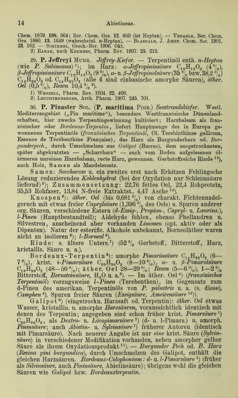 Chem. 1879. 198. 364; Ber. Chem. Ges. 12. 850 (ist Heptan). — Venable, Ber. Chem. Ges. 1880. 13. 1649 (wahrschein]. n-Heptan). — Blasdale, J. Amer. Chem. Soc. 1901. 23. 162. — Schimmel, Gesch.-Ber. 1906. Okt. 2) Rabak, nach Kremers, Pharm. Rev. 1907. 25. 212. 29. P. Jeffreyi Murr. Jeffrey-Kiefer. — Terpentinöl enth. n-Heptan (wie P. Sabineana)1)-, im Harz: a-Jeffropininsäure C10H14O2 (4°/0), ß-Jeffropininsäure C12H1802 (9 %), a- u. ß-Jeffropinolsäure (35 % bzw. 38,2 %) C14H20O2 od. C14H2,02 (alle 4 sind einbasische amorphe Säuren), äther. Oel (0,5 %), Besen 10,4 % 2). 1) Wenzell, Pharm. Rev. 1904. 22. 408. 2) Leuchtenberger, Arch. Pharm. 1907. 245. 701. 30. P. Pinaster Sol. (P. maritima Poir.) Seestrandskiefer. Westl. Mediterrangebiet („Pin maritime“), besonders Westfranzösische Dünenland- schaften, hier zwecks Terpentingewinnung kultiviert; Harzbalsam als fran- zösischer oder Bordeaux-Terpentin, liefert Hauptmenge des in Europa ge- wonnenen Terpentinöls (französisches Terpentinöl, Ol. Terebinthinae gallicum, Essence de Terebenthine Frangaise), das Harz als Burgunderbarz od. Bur- gunderpech , durch Umschmelzen aus Galipot (Barras), dem ausgetrockneten, später abgekratzten — „Scharrharz“ — auch vom Boden aufgelesenen öl- ärmeren unreinen Harzbalsam, recte Harz, gewonnen. Gerbstoffreiche Rinde 12), auch Holz, Samen als Mandelersatz. Samen: Saccharose u. ein zweites erst nach Erhitzen Fehlingsche Lösung reduzierendes Kohlenhydrat (bei der Oxydation nur Schleimsäure liefernd)6); Zusammensetzung: 22,76 fettes Oel, 22,4 Rohprotein, 35,53 Rohfaser, 13,84 N-freie Extraktst., 4,47 Asche14). Knospen6): äther. Oel (bis 0,681 °/0) von charakt. Fichtennadel- geruch mit etwas freier Caprylsäure (1,396 °/0 des Oels) u. Spuren anderer org. Säuren, verschiedene Estern (d-Essig-, Propion-, Capryl- u. Laurins), l-Pinen (Hauptbestandteil); Aldehyde fehlen, ebenso Phellandren u. Silvestren, anscheinend aber vorhanden Limonen (opt. aktiv oder als Dipenten). Natur der esterific. Alkohole unbekannt, Borneoläther waren nicht zu isolieren6); l-Borneol8). Rinde: s. ältere Unters.7) (52°/0 Gerbstoff, Bitterstoff, Harz, kristallis. Säure u. a.). Bordeaux-Terpentin8): amorphe Pimarinsäure C14H22 02 (6— 7 °/0), krist. i-Pimarsäure C20H30O2 (8—10 °/0), a- u. ß-Pimarolsäure C18H2602 (48-50%); äther. Oel 28—29%; Besen (5—6%), 1—2% Bitterstoff, Bernsteinsäure, H20 u. a.8). — Im äther. Oel4) (französisches Terpentinöl) vorzugsweise l-Pinen (Terebenthen), im Gegensatz zum d-Pinen des amerikan. Terpentinöls von P. palustris u. a. (s. diese), Camphen4). Spuren freier Säuren {Essigsäure, Ameisensäure10)). Galipot9) (eingetrockn. Harzsaft od. Terpentin): äther. Oel etwas Wasser, kristallin, u. amorphe Harzsäuren, voraussichtlich identisch mit denen des Terpentin; angegeben sind schon früher krist. Pimarsäure4) C20H30O2, als JDextro- u. Lävopimarsäure2) (d- u. 1-Pimars.) u. amorph. Pininsäure-, auch Abietin- u. Sylvimäure1) früherer Autoreu (identisch mit Pimarsäure). Nach neuerer Angabe ist nur eine krist. Säure {Sylvin- säure) in verschiedener Modifikation vorhanden, neben amorpher gelber Säure als ihrem Oxydationsprodukt11).— Burgunder Pech od. B. Harz (Besina pini burgundica), durch Umschmelzen des Galipot, enthält die gleichen Harzsäuren. Bordeaux-Colophonium: d- u. I-Pimarsäure4) (früher als Silvinsäure, auch Pininsäure, Abietinsäure); übrigens wohl die gleichen Säuren wie Galipot bzw. Bordeauxterpentin.