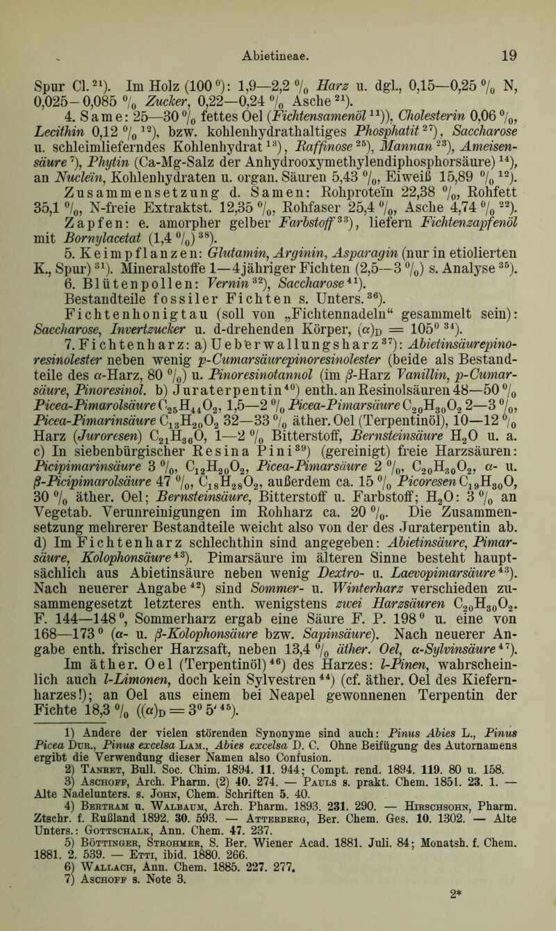 Spur CI.21). Im Holz (100°): 1,9—2,2 °/0 Harz u. dgl., 0,15—0,25% N, 0,025-0,085 % Zuclcer, 0,22—0,24% Asche21). 4. Same: 25—30% fettes Oel (Fichtensamenöl11)), Cholesterin 0,06%, Lecithin 0,12 %12), bzw. kohlenhydrathaltiges Phosphatit27), Saccharose u. schleimlieferndes Kohlenhydrat13), Raffnose23), Mannan23), Ameisen- säure 7), Phytin (Ca-Mg-Salz der Anhydrooxymethylendiphosphorsäure)14), an Nuclein, Kohlenhydraten u. organ. Säuren 5,43 %, Eiweiß 15,89 % 12). Zusammensetzung d. Samen: Rohprotein 22,38 %, Rohfett 35,1 %, N-freie Extraktst. 12,35 %, Rohfaser 25,4 %, Asche 4,74 % 22)- Zapfen: e. amorpher gelber Farbstoff33), liefern Fichtenzapfenöl mit Bornylacetat (1,4 %)38). 5. K e im p f 1 a n z e n: Glutamin, Arginin, Asparagin (nur in etiolierten K., Spur)31). Mineralstoffe 1—4jähriger Fichten (2,5—3 %) s. Analyse3ß). 6. Blütenpollen: Vernin32), Saccharose11). Bestandteile fossiler Fichten s. Unters.36). Fichtenhonigtau (soll von „Fichtennadeln“ gesammelt sein): Saccharose, Invertzucker u. d-drehenden Körper, (0% = 105°31). 7. Fichtenharz: a) Ueb’erwallungsharz37): Abietinsäurepino- resinolester neben wenig p-Cumarsäurepinoresinolester (beide als Bestand- teile des «-Harz, 80 %) u. Pinoresinotannol (im /'f-Harz Vanillin, p-Cumar- säure, Pinoresinol. b) Juraterpentin40) enth.anResinolsäuren48—50% Picea-Pimarolsäure C25H4402, 1,5—2 % Picea-Pimarsäure C20H3002 2—3 %, Picea-Pimarinsäure C13H2002 32—33 % äther. Oel (Terpentinöl), 10—12 % Harz (Juroresen) C21H360, 1—2 % Bitterstoff, Bernsteinsäure H20 u. a. c) In siebenbürgischer Resina Pini39) (gereinigt) freie Harzsäuren: Picipimarinsäure 3 %, C12H20O2, Picea-Pimar säure 2 %, C20H30O2, «- u. ß-Picipimarölsäure 47 %, C18H2802, außerdem ca. 15% Picoresen C19H300, 30 % äther. Oel; Bernsteinsäure, Bitterstoff u. Farbstoff; H20: 3 % an Vegetab. Verunreinigungen im Rohharz ca. 20 %. Die Zusammen- setzung mehrerer Bestandteile weicht also von der des Juraterpentin ab. d) Im Fichtenharz schlechthin sind angegeben: Abietinsäure, Pimar- säure, Kolophonsäure43). Pimarsäure im älteren Sinne besteht haupt- sächlich aus Abietinsäure neben wenig Dextro- u. Laevopimarsäure13). Nach neuerer Angabe42) sind Sommer- u. Winterharz verschieden zu- sammengesetzt letzteres enth. wenigstens zwei Harzsäuren C20H30O2. F. 144—148°, Sommerharz ergab eine Säure F. P. 198° u. eine von 168—1730 (a- u. ß-Kolophonsäure bzw. Sapinsäure). Nach neuerer An- gabe enth. frischer Harzsaft, neben 13,4% äther. Oel, a-Sylvinsäure47). Im äther. Oel (Terpentinöl)46) des Harzes: l-Pinen, wahrschein- lich auch l-Limonen, doch kein Sylvestren44) (cf. äther. Oel des Kiefern- harzes!); an Oel aus einem bei Neapel gewonnenen Terpentin der Fichte 18,3 % ((«)D = 3° 5'45). 1) Andere der vielen störenden Synonyme sind auch: Pinus Abies L., Pinus Picea Dun., Pinus excelsa Lam Abies excelsa D. C. Ohne Beifügung des Autornamens ergibt die Verwendung dieser Namen also Confusion. 2) Tanret, Bull. Soc. Chim. 1894. 11. 944; Compt. rend. 1894. 119. 80 u. 158. 3) Aschoff, Arch. Pharm. (2) 40. 274. — Pauls s. prakt. Chem. 1851. 23. 1. — Alte Nadelunters. s. John, Chem. Schriften 5. 40. 4) Bertram u. Walbaum, Arch. Pharm. 1893. 231. 290. — Hirschsohn, Pharm. Ztschr. f. Rußland 1892. 30. 593. — Atterberg, Ber. Chem. Ges. 10. 1302. — Alte Unters.: Gottschalk, Ann. Chem. 47. 237. 5) Böttinger, Strohmer S. Ber. Wiener Acad. 1881. Juli. 84; Monatsh. f. Chem. 1881. 2. 539. — Etti, ibid. 1880. 266. 6) Wallach, Ann. Chem. 1885. 227. 277. 7) Aschoff s. Note 3. 2*