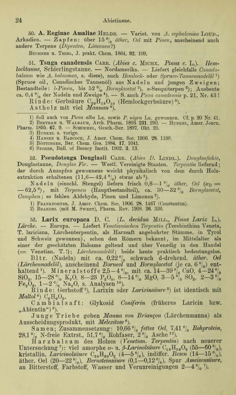 50. A. Reginae Amaliae Heldr. — Variet. von A. cephalonica Loun., Arkadien. — Zapfen: über 15 °/0 äther. Oel mit Pinen, anscheinend auch andere Terpene {Dipenten, Limonen?) Büchner u. Thiel, J. prakt. Chem. 1864. 92. 109. 51. Tsuga cauadensis Carr. {Abies c. Michx. Pinns c. L.). Hem- locktanne, Schierlingstanne. — Nordamei’ika. — Liefert gleichfalls Canada- balsam wie A. balsamea, s. diese), auch Hemlock- oder Spruce-Tannennadelöl1) (Spruce oil, Canadisches Tannenöl) aus Nadeln und jungen Zweigen; Bestandteile: l-Pinen, bis 52 °/0 Bornylacetat -), e-Sesquiterpen3); Ausbeute ca. 0,4 % der Nadeln und Zweige 4). — S. auch Picea canadensis p. 21, Nr. 43 ! Rinde: Gerbsäure C20H18O10 (Hemlockgerbsäure)5). Astholz mit viel Mannan °). 1) Soll auch von Picea alba Lk. sowie P. nigra Lk. gewonnen. Cf. p. 20 Nr. 41. 2) Bertram u. Walbaum, Arch. Pharm. 1893. 231. 290. — Hunkel, Amer. Journ. Pharm. 1895. 67. 9. — Schimmel, Gesch.-Ber. 1897. Okt. 25. 3) Hunkel s. vorige. 4) Hansen u. Babcock, J. Amer. Chem. Soc. 1906. 28. 1198. 5) Böttinger, Ber. Chem. Ges. 1884. 17. 1041. 6) Störer, Bull, of Bussey Instit. 1902. 3. 13. 52. Pseudotsuga Douglasii Carr. (Abies D. Linde.). Douglasficlde, Douglastanne, Douglas Fir. — Westl. Vereinigte Staaten. Terpentin liefernd; der durch Anzapfen gewonnene weicht physikalisch von dem durch Holz- extraktion erhaltenen (11,6—42,4 °/0) etwas ab1). Nadeln (einschl. Stengel) liefern frisch 0,8—1 °/0 äther. Oel (ad — — 62,5°), mit Terpenen (Hauptbestandteil), ca. 30—32 °/0 Bornylacetat, Camplien; es fehlen Aldehyde, Pinen und Limonen2). 1) Frankforter, J. Amer. Chem. Soc. 1906. 28. 1467 (Constanten). 2) Brandel (mit M. Sweet), Pharm. Rev. 1908. 26. 326. 53. Larix europaea D. C. (L. decidua Miel., Pinus Larix L.). Lärche. — Europa. — Liefert Venetianischen Terpentin (Terebinthina Veneta, T. lariciana, Lärchenterpentin, als Harzsaft angebohrter Stämme, in Tyrol und Schweiz gewonnen), schon den Römern bekannt, im Mittelalter als einer der geschätzten Balsame geltend und über Venedig in den Handel (= Venetian. T.!); Lärckennadelöl; beide heute praktisch bedeutungslos. Bltr. (Nadeln) mit ca. 0,22% schwach d-drehend. äther. Oel (.Lärchennadelöl), anscheinend Borneol und Bornylacetat (je ca. 6 %) ent- haltend1). Mineralstoffe 2,5—4%, mit ca. 14—39% CaO, 4—24% Si02, 15—28 % K20, 8—23 P205, 8—14% MgO, 3—5% S03, 2—3 % Fe2Ö8, 1—2% Na20, s. Analysen10). Rinde: Gerbstoff2), Larixin oder Larixinsäure3) ist identisch mit Maltol4) CöH603. Cambiaisaft: Glykosid Coniferin (früheres Laricin bzw. „Abientin“)B). Junge Triebe geben Manna von Briangon (Lärchenmanna) als Ausscheidungsprodukt, mit Melezitose6). Samen; Zusammensetzung: 10,66% fettes Oel, 7,41 % Rohprotein, 28,1 % N-freie Extrst., 51,7 % Rohfaser, 2 % Asche12). Harzbalsam des Holzes (Venetian. Terpentin) nach neuerer Untersuchung7): viel amorphe a- u. ß-Larinolsäure C18H2602 (55—60%), kristallin. Laricinolsäure C20H80O2 (4—5%), indiffer. Besen (14—15%), äther. Oel (20—22%), Bernsteinsäure (0,1—0,12%), Spur Ameisensäure, an Bitterstoff, Farbstoff, Wasser und Verunreinigungen 2—4 % 7).