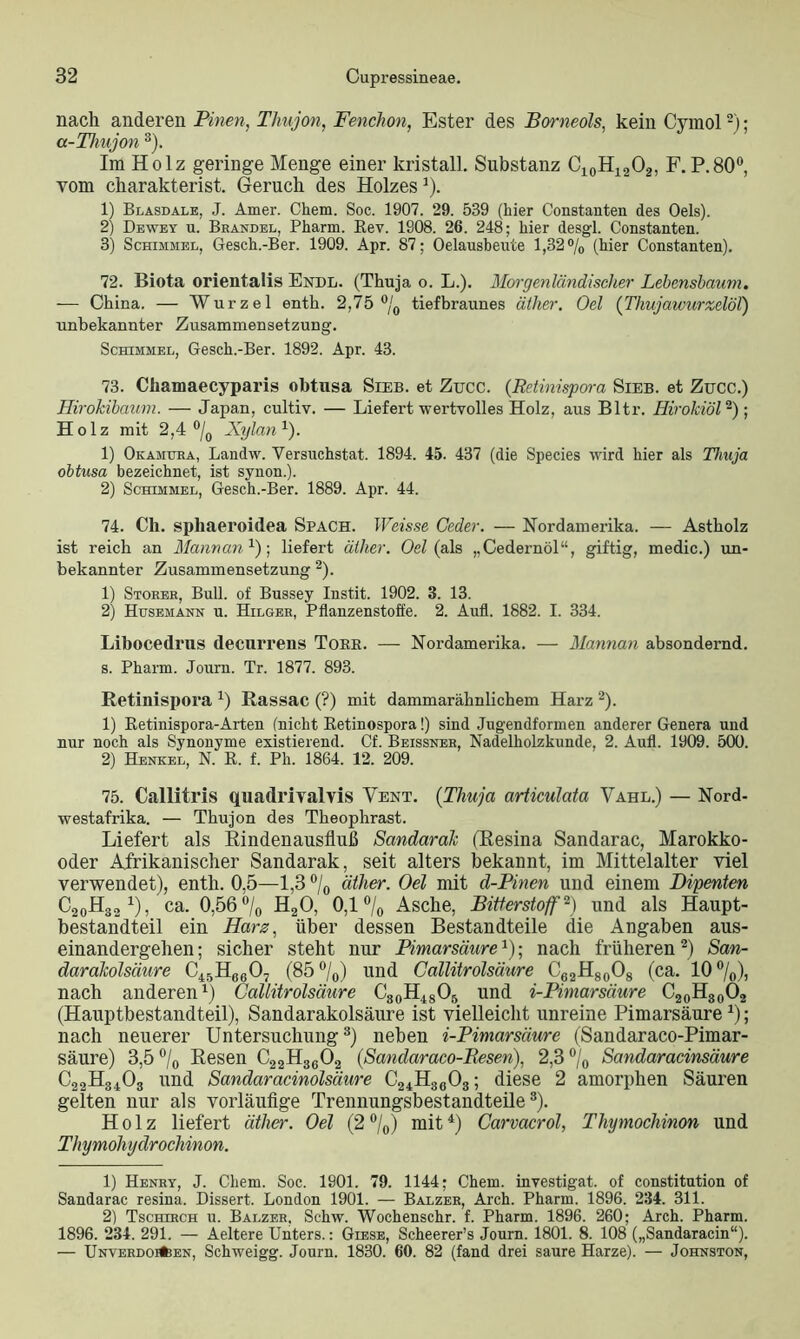 nach anderen Pinen, Thujon, Fenchon, Ester des Borneols, kein Cymol2); a-Thujon 3). Im Holz geringe Menge einer kristall. Substanz C10H12O2, F. P.800, vom charakterist. Geruch des Holzes% 1) Blasdale, J. Amer. Ckem. Soc. 1907. 29. 539 (hier Constanten des Oels). 2) Dewey u. Brandel, Pharm. Rev. 1908. 26. 248; hier desgl. Constanten. 3) Schimmel, Gesch.-Ber. 1909. Apr. 87; Oelausbeute 1,32% (hier Constanten). 72. Biota orientalis Ende. (Thuja o. L.). Morgenländischer Lebenshaum. — China. — Wurzel enth. 2,75 °/0 tiefbraunes äther. Oel {Thujawurzelöl) unbekannter Zusammensetzung. Schimmel, Gesch.-Ber. 1892. Apr. 43. 73. Chamaecyparis obtnsa Sieb, et Zucc. (Retinispora Sieb, et Zucc.) Hirokibaum. — Japan, cultiv. — Liefert wertvolles Holz, aus Bltr. Tlirokiöl2); Holz mit 2,4 °/0 Xylan1). 1) Okamuea, Landw. Versuchstat. 1894. 45. 437 (die Species wird hier als Thuja obtusa bezeichnet, ist synon.). 2) Schimmel, Gesch.-Ber. 1889. Apr. 44. 74. Cli. spliaeroidea Spach. Weisse Ceder. — Nordamerika. — Astholz ist reich an Mannan1)-, liefert äther. Oel (als „Cedernöl“, giftig, medic.) un- bekannter Zusammensetzung 2). 1) Störer, Bull, of Bussey Instit. 1902. 3. 13. 2) Husemann u. Hilger, Pflanzenstoffe. 2. Aufl. 1882. I. 334. Libocedrus decurrens Tobe. — Nordamerika. — Mannan absondernd, s. Pharm. Journ. Tr. 1877. 893. Retinispora x) Rassac (?) mit dammarähnlichem Harz 2). 1) Retinispora-Arten (nicht Retinospora!) sind Jugendformen anderer Genera und nur noch als Synonyme existierend. Cf. Beissner, Nadelholzkunde, 2. Aufl. 1909. 500. 2) Henkel, N. R. f. Ph. 1864. 12. 209. 75. CalHtris quadrivalvis Vent. (Thuja articulata Vahl.) — Nord- westafrika. — Thujon des Theophrast. Liefert als Rindenausfluß Sandarak (Resina Sandarac, Marokko- oder Afrikanischer Sandarak, seit alters bekannt, im Mittelalter viel verwendet), enth. 0,5—1,3 °/0 äther. Oel mit d-Pinen und einem Dipenten C20H3o 1), ca. 0,56 °/0 H20, 0,1 °/0 Asche, Bitterstoff2) und als Haupt- bestandteil ein Harz, über dessen Bestandteile die Angaben aus- einandergehen ; sicher steht nur Pimarsäure1); nach früheren2) San- darakolsäure C45H660- (85%) und Callitrolsäure C62H80O8 (ca. 10%)j nach anderen1) Callitrolsäure C30H48O5 und i-Pimarsäure C20H30O2 (Hauptbestandteil), Sandarakolsäure ist vielleicht unreine Pimarsäurea); nach neuerer Untersuchung3) neben i-Pimarsäure (Sandaraco-Pimar- säure) 3,5% Resen C22H3602 (Sandaraeo-Besen). 2,3% Sandaracinsäure C22H3403 und Sandaracinolsäure C24H3603; diese 2 amorphen Säuren gelten nur als vorläufige Trennungsbestandteile3). Holz liefert äther. Oel (2%) mit1) Carvacrol, Thymochinon und Thymohydrochinon. 1) Henry, J. Chem. Soc. 1901. 79. 1144; Chem. investigat. of Constitution of Sandarac resina. Dissert. London 1901. — Balzer, Arch. Pharm. 1896. 234. 311. 2) Tschirch u. Balzer, Schw. Wochenschr. f. Pharm. 1896. 260; Arch. Pharm. 1896. 234. 291. — Aeltere Unters.: Giese, Scheerer’s Journ. 1801. 8. 108 („Sandaracin“). — ÜNVERDOflfeEN, Schweigg. Journ. 1830. 60. 82 (fand drei saure Harze). — Johnston,