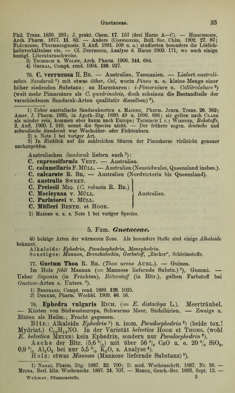 Phil. Trans. 1839. 293; J. prakt. Chem. 17. 157 (drei Harze A—C). — Hirschsohn, Arch. Pharm. 1877. 11. 62. — Andere (Coffignier, Bull. Soc. Chim. 1902. 27. 87; Flückiger, Pharmacognosie. 3. Aufl. 1891. 109 u. a.) studierten besonders die Löslich- keitsverhältnisse etc. — Cf. Dieterich, Analyse d. Harze 1900. 171, wo auch einige bezügl. Literaturnachweise. 3) Tschirch u. Wolff, Arch. Pharm. 1906. 244. 684. 4) Grimal, Compt. rend. 1904. 139. 927. 76. C. verrucosa R. Be. — Australien, Tasmanien. — Liefert australi- schen Sandarak*) mit etwas äther. Oel, worin Pinen u. e. kleine Menge einer höher siedenden Substanz; an Harzsäuren: i-Pimarsäure u. Callitrolsciure2) (weit mehr Pimarsäure als C. quadrinalvis, doch scheinen die Bestandteile der verschiedenen Sandarak-Arten qualitativ dieselben)3). 1) Ueber australische Sandaraksorten s. Maiden, Pharm. Journ. Trans. 20. 362; Amer. J. Pharm. 1895, in Apoth.-Ztg. 1890. 49 u. 1896. 896; sie gelten nach Clark als minder rein, kommen aber kaum nach Europa; Tschirch 1. c.; Wiesner, Rohstoffe, 2. Aufl. 1900. I. 249, nennt die Species nicht. — Der frühere sogen, deutsche und schwedische Sandarak war Wacholder- oder Fichtenharz. 2) s. Note 1 bei voriger Art. 3) In Hinblick auf die zahlreichen Säuren der Pinusharze vielleicht genauer nachzuprüfen. Australischen Sandarak liefern auch *): C. cupressiformis Vent. — Australien. C. columellaris F. MÜLL. — Australien (Neusüdwales, Queensland insbes.). C. calcarate R. Be, — Australien (Nordvictoria bis Queensland). C. australis Sweet. C. Preissii Miq. (C. rohusta R. Be.) C. Mocleyana v. Müll. Australien. C. Pariatorei v. Müll. C. Mülleri Benth. et Hook. 1) Maiden u. a. s. Note 1 bei voriger Species. 5. Fam. Gnetaceae. 40 holzige Arten der wärmeren Zone. Als besondere Stoffe sind einige Alkaloide bekannt. Alkaloide: Ephedrin, Pseudoephedrin, Monephedrin. Sonstiges: Mannan, Brenzkatechin, Gerbstoff, „Zucker“, Schleimstoffe. 77. Gnetum Thoa R. Be. (Tlioa urens Aubl.). — Guinea. Im Holz fehlt Mannan (= Mannose liefernde Substz.) *), Gummi. — Ueber Saponin (in Früchten), Bitterstoff (in Bltr.), gelben Farbstoff bei Gnetum-Arten s. Unters. 2). 1) Bertrand, Compt. rend. 1899. 129. 1025. 2) Dekker, Pharm. Wochbl. 1909. 46. 16. 78. Ephedra vulgaris Rich. (= E. distachya L.). Meerträubel. — Küsten von Südwesteuropa, Schwarzes Meer, Südsibirien. — Zweige u. Blüten als Heilm.; Frucht gegessen. Bltr.: Alkaloide Ephedrin1) u. isom. Pseudoephedrin2) (beide tox.! Mydriat.) C10H15NO. In der Varietät helvetica Hook et Thoms. (wohl E. helvetica Meyee) kein Ephedrin, sondern nur Pseudoephedrin3). Asche der Bltr. (5,6 °/0) mit über 56 °/0 CaO u. e. 20% Si02, 0,9% A1203 bei nur 5.5% K20, s. Analyse4). Holz: etwas Mannan (Mannose liefernde Substanz)5). 1) Nagai, Pharm. Ztg. 1887. 32. 700; D. med. Wochenschrft. 1887. Nr. 38. — Miura, Berl. klin. Wochenschr. 1887. 24. 707. — Merck, Gesch.-Ber. 1893. Sept. 12. — Wehm er, Pflanzenstoffe. 3