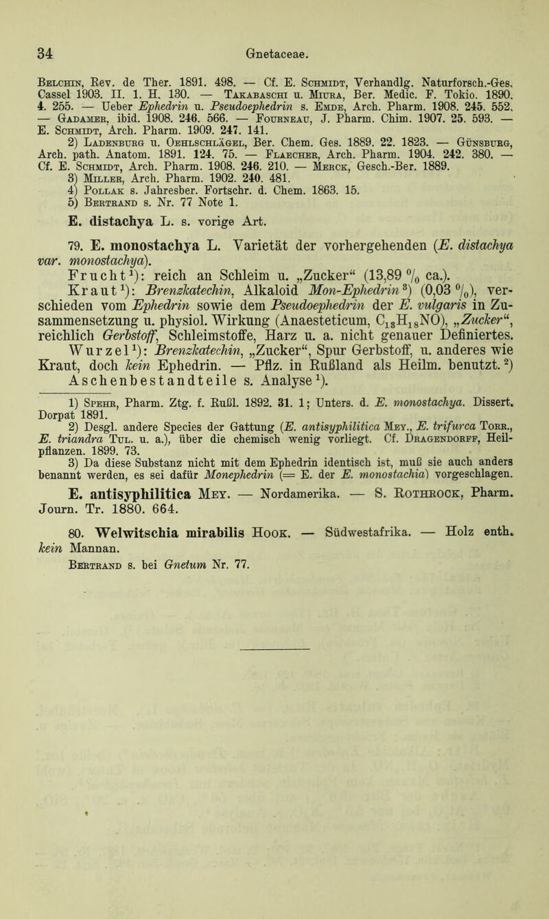 Belchin, Rev. de Ther. 1891. 498. — Cf. E. Schmidt, Verhandlg. Naturforsch.-Ges. Cassel 1903. II. 1. H. 130. — Takabaschi u. Mitjea, Ber. Medic. F. Tokio. 1890. 4. 255. — Ueber Ephedrin u. Pseudoephedrin s. Emde, Arch. Pharm. 1908. 245. 552. — Gadameb, ibid. 1908. 246. 566. — Fourneau, J. Pharm. Chim. 1907. 25. 593. — E. Schmidt, Arch. Pharm. 1909. 247. 141. 2) Ladenburg u. Oehlschlägel, Ber. Chem. Ges. 1889. 22. 1823. — Günsburg, Arch. path. Anatom. 1891. 124. 75. — Flaecher, Arch. Pharm. 1904. 242. 380. —• Cf. E. Schmidt, Arch. Pharm. 1908. 246. 210. — Merck, Gesch.-Ber. 1889. 31 Miller, Arch. Pharm. 1902. 240. 481. 4) Pollak s. Jahresber. Fortschr. d. Chem. 1863. 15. 5) Bertrand s. Nr. 77 Note 1. E. distachya L. s. vorige Art. 79. E. monostachya L. Varietät der vorhergehenden (E. distachya var. monostachya). Frucht1): reich an Schleim u. „Zucker“ (13,89 °/0 ca.). Kraut1): Brenzkatechin, Alkaloid Mon-Ephedrin3) (0,03 %), ver- schieden vom Ephedrin sowie dem Pseudoephedrin der E. vulgaris in Zu- sammensetzung u. physiol. Wirkung (Anaesteticum, C18H18NO), „Zucker“, reichlich Gerbstoff, Schleimstoffe, Harz u. a. nicht genauer Definiertes. Wurzel1): Brenzkatechin, „Zucker“, Spur Gerbstoff, u. anderes wie Kraut, doch kein Ephedrin. — Pflz. in Rußland als Heilm. benutzt.2) Aschenbestandteile s. Analyse1). 1) Spehr, Pharm. Ztg. f. Rußl. 1892. 31. 1; Enters, d. E. monostachya. Dissert. Dorpat 1891. 2) Desgl. andere Species der Gattung (E. antisyphilitica Mey., E. trifurca Tobe., E. triandra Tul. u. a.), über die chemisch wenig vorliegt. Cf. Dragendorff, Heil- pflanzen. 1899. 73. 3) Da diese Substanz nicht mit dem Ephedrin identisch ist, muß sie auch anders benannt werden, es sei dafür Monephedrin (= E. der E. monostacliia) vorgeschlagen. E. antisyphilitica Mey. — Nordamerika. — S. Rothrock, Pharm. Journ. Tr. 1880. 664. 80. Welwitschia mirabilis Hook. — Südwestafrika. — Holz enth. kein Mannan. Bertrand s. bei Gnetum Nr. 77.