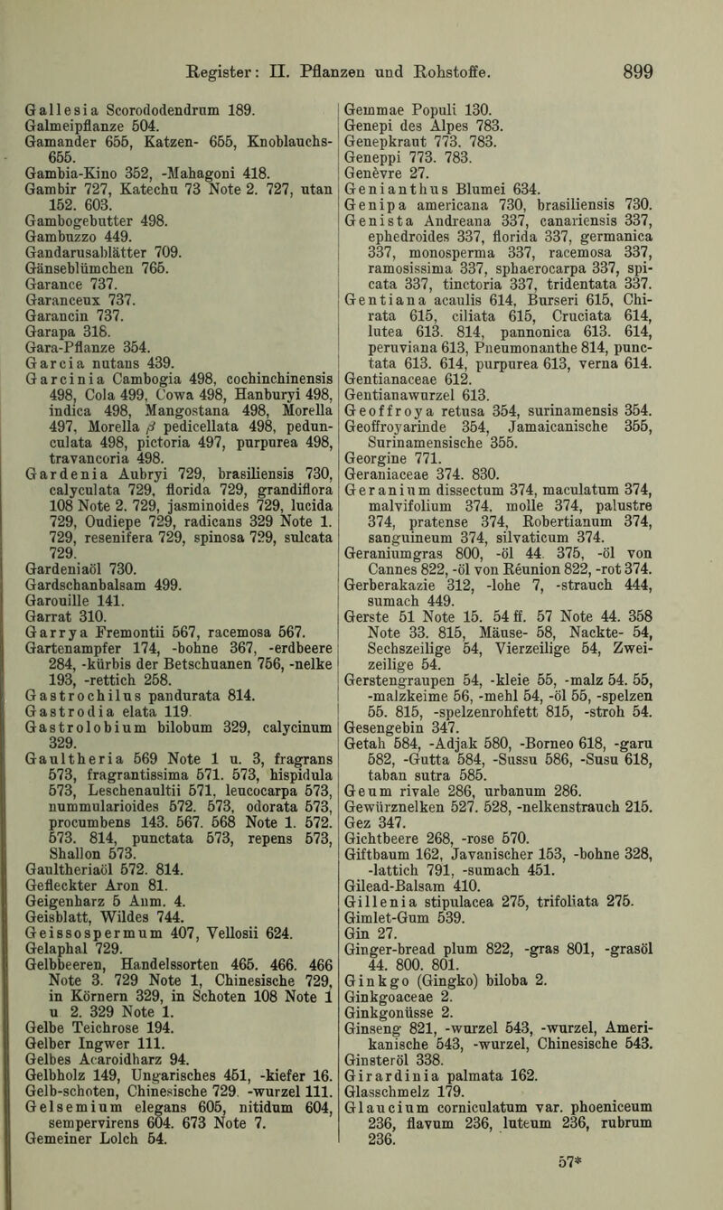 Gallesia Scorododendrnm 189. Galmeipflanze 504. Gamander 655, Katzen- 655, Knoblauchs- 655. Gambia-Kino 352, -Mahagoni 418. Gambir 727, Katechu 73 Note 2. 727, utan 152. 603. Gambogebutter 498. Gambuzzo 449. Gandarusablätter 709. Gänseblümchen 765. Garance 737. Garanceux 737. Garancin 737. Garapa 318. Gara-Pflanze 354. Garcia nutans 439. Garcinia Cambogia 498, cochincbinensis 498, Cola 499, Cowa 498, Hanburyi 498, indica 498, Mangostana 498, Morella 497, Morella ß pedicellata 498, pedun- culata 498, pictoria 497, purpurea 498, travancoria 498. Gardenia Aubryi 729, brasiliensis 730, calyculata 729, florida 729, grandiflora 108 Note 2. 729, jasminoides 729, lucida 729, Oudiepe 729, radicans 329 Note 1. 729, resenifera 729, spinosa 729, sulcata 729. Gardeniaöl 730. Gardschanbalsam 499. Garouille 141. Garrat 310. Garrya Fremontii 567, racemosa 567. Gartenampfer 174, -bohne 367, -erdbeere 284, -kürbis der Betschuanen 756, -nelke 193, -rettich 258. Gastrochilns pandurata 814. Gastrodia elata 119. Gastrolobium bilobum 329, calycinum 329. Gaultheria 569 Note 1 u. 3, fragrans 573, fragrantissima 571. 573, hispidula 573, Leschenaultii 571, leucocarpa 573, nummularioides 572. 573, odorata 573, procumbens 143. 567. 568 Note 1. 572. 573. 814, punctata 573, repens 573, Shallon 573. Gaultheriaöl 572. 814. Gefleckter Aron 81. Geigenharz 5 Anm. 4. Geisblatt, Wildes 744. Geissospermum 407, Vellosii 624. Gelaphal 729. Gelbbeeren, Handelssorten 465. 466. 466 Note 3. 729 Note 1, Chinesische 729, in Körnern 329, in Schoten 108 Note i u 2. 329 Note 1. Gelbe Teichrose 194. Gelber Ingwer 111. Gelbes Acaroidharz 94. Gelbholz 149, Ungarisches 451, -kiefer 16. Gelb-schoten, Chinesische 729. -wurzel 111. Gelsemium elegans 605, nitidnm 604, sempervirens 604. 673 Note 7. Gemeiner Lolch 54. Gemmae Populi 130. Genepi des Alpes 783. Genepkraut 773. 783. Geneppi 773. 783. Genövre 27. Genianthus Blumei 634. Genipa americana 730, brasiliensis 730. Genista Andreana 337, canariensis 337, ephedroides 337, florida 337, germanica 337, monosperma 337, racemosa 337, ramosissima 337, sphaerocarpa 337, spi- cata 337, tinctoria 337, tridentata 337. Gentiana acaulis 614, Burseri 615, Chi- rata 615, ciliata 615, Cruciata 614, lutea 613. 814, pannonica 613. 614, peruviana 613, Pneumonanthe 814, punc- tata 613. 614, purpurea 613, verna 614. Gentianaceae 612. Gentianawurzel 613. Geoffroya retusa 354, surinamensis 354. Geoffroyarinde 354, Jamaicanische 355, Surinamensische 355. Georgine 771. Geraniaceae 374. 830. Geranium dissectum 374, maculatum 374, malvifolium 374. molle 374, palustre 374, pratense 374, Robertianum 374, sanguineum 374, silvaticum 374. Geraniumgras 800, -öl 44. 375, -öl von Cannes 822, -öl von Reunion 822, -rot 374. Gerberakazie 312, -lohe 7, -Strauch 444, sumach 449. Gerste 51 Note 15. 54 ff. 57 Note 44. 358 Note 33. 815, Mäuse- 58, Nackte- 54, Sechszeilige 54, Vierzeilige 54, Zwei- zeilige 54. Gerstengraupen 54, -kleie 55, -malz 54. 55, -malzkeime 56, -mehl 54, -öl 55, -spelzen 55. 815, -spelzenrohfett 815, -stroh 54. Gesengebin 347. Getah 584, -Adjak 580, -Borneo 618, -garu 582, -Gutta 584, -Sussu 586, -Susu 618, taban sutra 585. Ge um rivale 286, urbanum 286. Gewürznelken 527. 528, -nelkenstrauch 215. Gez 347. Gichtbeere 268, -rose 570. Giftbaum 162, Javanischer 153, -bohne 328, -lattich 791, -sumach 451. Gilead-Balsam 410. Gillenia stipulacea 275, trifoliata 275. Gimlet-Gum 539. Gin 27. Ginger-bread plum 822, -gras 801, -grasöl 44. 800. 801. Ginkgo (Gingko) biloba 2. Ginkgoaceae 2. Ginkgonüsse 2. Ginseng 821, -wurzel 543, -wurzel, Ameri- kanische 543, -wurzel, Chinesische 543. Ginsteröl 338. Girardinia palmata 162. Glasschmelz 179. Glaucium corniculatum var. phoeniceum 236, flavum 236, luteum 236, rubrum 236. 57*