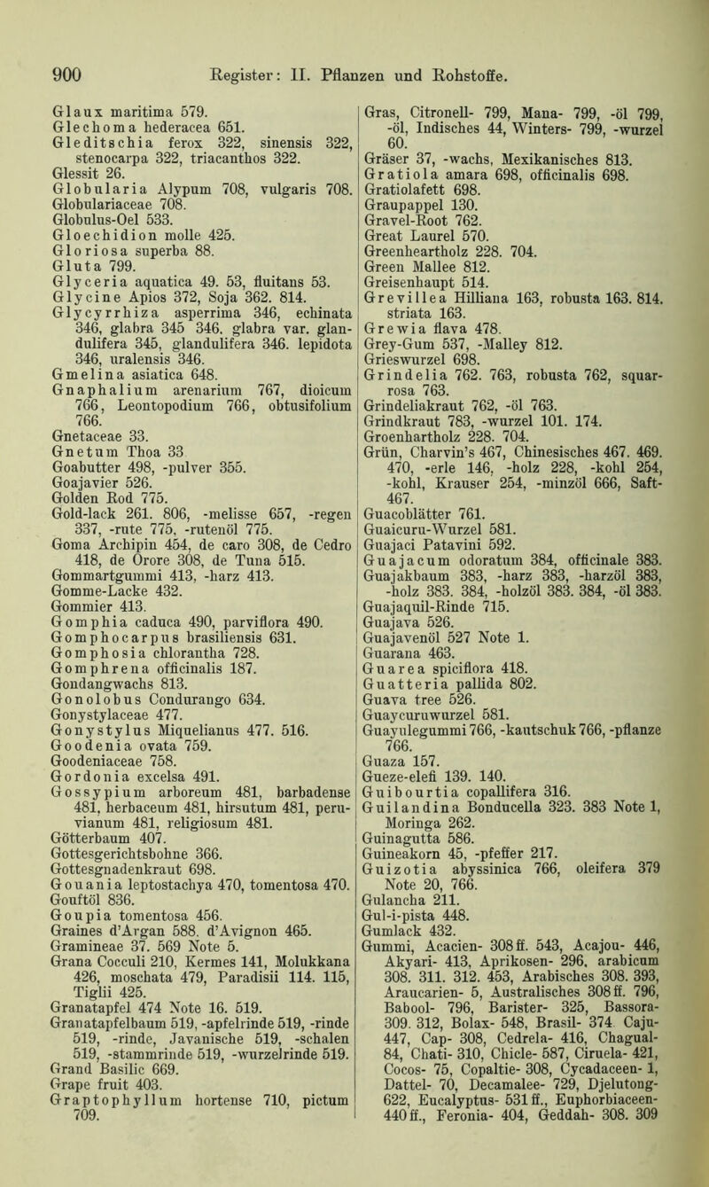 Glaux maritima 579. Glechoma hederacea 651. Gleditschia ferox 322, sinensis 822, stenocarpa 322, triacanthos 322. Glessit 26. Globnlaria Alypum 708, vulgaris 708. Globulariaceae 708. Globulus-Oel 533. Gloechidion molle 425. Gloriosa superba 88. Gluta 799. Glyceria aquatica 49. 53, fluitans 53. Glycine Apios 372, Soja 362. 814. Glycyrrhiza asperrima 346, echinata 346, glabra 345 346. glabra var. glan- dulifera 345, glandulifera 346. lepidota 346, uralensis 346. Gmelina asiatica 648. Gnaphalium arenarium 767, dioicum 766, Leontopodium 766, obtusifolium 766. Gnetaceae 33. Gnetum Thoa 33 Goabutter 498, -pulver 355. Goajavier 526. Golden Rod 775. Gold-lack 261. 806, -melisse 657, -regen 337, -rute 775, -rutenöl 775. Goma Archipin 454, de caro 308, de Cedro 418, de Orore 308, de Tuna 515. Gommartgummi 413, -harz 413. Gomme-Lacke 432. Gommier 413. Gomphia caduca 490, parviflora 490. Gomphocarpus brasiliensis 631. Gomphosia chlorantha 728. Gomphrena officinalis 187. Gondangwachs 813. Gonolobus Condurango 634. Gonystylaceae 477. Gonystylus Miquelianns 477. 516. Goodenia ovata 759. Goodeniaceae 758. Gordonia excelsa 491. Gossypium arboreum 481, barbadense 481, herbaceum 481, hirsutum 481, peru- vianum 481, religiosum 481. Götterbaum 407. Gottesgerichtsbohne 366. Gottesgnadenkraut 698. Gouania leptostachya 470, tomentosa 470. Gouftöl 836. Goupia tomentosa 456. Grames d’Argan 588. d’Avignon 465. Gramineae 37. 569 Note 5. Grana Cocculi 210, Kermes 141, Molukkana 426, moschata 479, Paradisii 114. 115, Tiglii 425. Granatapfel 474 Note 16. 519. Granatapfelbaum 519, -apfelrinde 519, -rinde 519, -rinde, Javanische 519, -schalen 519, -stammrinde 519, -wurzelrinde 519. Grand Basilic 669. Grape fruit 403. Graptophyllum hortense 710, pictum 709. I Gras, Citronell- 799, Mana- 799, -öl 799, -öl, Indisches 44, Winters- 799, -wurzel 60. Gräser 37, -wachs, Mexikanisches 813. Gratiola amara 698, officinalis 698. Gratiolafett 698. Graupappel 130. Gravel-Root 762. Great Laurel 570. Greenheartholz 228. 704. Green Mallee 812. Greisenhaupt 514. Grevillea Hilliana 163, robusta 163. 814. striata 163. Grewia flava 478. Grey-Gum 537, -Malley 812. Grieswurzel 698. Grindelia 762. 763, robusta 762, squar- rosa 763. Grindeliakraut 762, -öl 763. Grindkraut 783, -wurzel 101. 174. Groenhartholz 228. 704. Grün, Charvin’s 467, Chinesisches 467. 469. 470, -erle 146, -holz 228, -kohl 254, -kohl, Krauser 254, -minzöl 666, Saft- 467. Guacoblätter 761. Guaicuru-Wurzel 581. Guajaci Patavini 592. Guajacum odoratum 384, officinale 383. Guajakbaum 383, -harz 383, -harzöl 383, -holz 383. 384, -holzöl 383. 384, -öl 383. Gnajaquil-Rinde 715. Guajava 526. i Guajavenöl 527 Note 1. Guarana 463. Gnarea spiciflora 418. Guatteria pallida 802. Guava tree 526. Guaycuruwurzel 581. Guayulegummi766, -kautschuk 766, -pflanze 766. Guaza 157. Gueze-elefi 139. 140. Guibourtia copallifera 316. Guilandina Bonducella 323. 383 Note 1, Moringa 262. Guinagutta 586. Guineakorn 45, -pfeffer 217. Guizotia abyssinica 766, oleifera 379 Note 20, 766. Gulancha 211. Gul-i-pista 448. Gumlack 432. Gummi, Acacien- 308 ff. 543, Acajou- 446, Akyari- 413, Aprikosen- 296. arabicum 308. 311. 312. 453, Arabisches 308. 393, Araucarien- 5, Australisches 308 ff. 796, Babool- 796, Barister- 325, Bassora- 309. 312, Bolax- 548, Brasil- 374 Caju- 447, Cap- 308, Cedrela- 416, Chagual- 84, Chati- 310, Chicle- 587, Ciruela- 421, Cocos- 75, Copaltie- 308, Cycadaeeen-1, Dattel- 70, Decamalee- 729, Djelutong- 622, Eucalyptus- 531 ff., Euphorbiaceen- 440 ff., Feronia- 404, Geddah- 308. 309