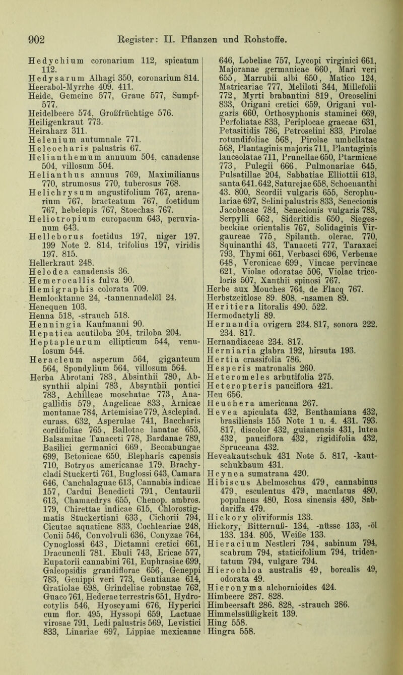 Hedychium coronarium 112, spicatum 112. Hedysarum Alhagi 350, coronarium 814. Heerabol-Myrrhe 409. 411. Heide, Gemeine 577, Graue 577, Sumpf- 577. Heidelbeere 574, Großfrüchtige 576. Heiligenkraut 773. Heiraharz 311. Helenium autumnale 771. Heleockaris palustris 67. Heli antliemum annuurn 504, canadense 504, villosum 504. Helianthus annuus 769, Maximilianus 770, strumosus 770, tuberosus 768. Helichrysum angustifolium 767, arena- rium 767, bracteatum 767, foetidum 767, hebelepis 767, Stoechas 767. Heliotropium europaeum 643, peruvia- num 643. Helleborus foetidus 197, niger 197. 199 Note 2. 814, trifolius 197, viridis 197. 815. Hellerkraut 248. Helodea canadensis 36. Hemerocallis fulva 90. Hemigrapkis colorata 709. Bemlocktanne 24, -tannennadelöl 24. Henequen 103. Henna 518, -Strauch 518. Henningia Kaufmanni 90. Hepatica acutiloba 204, triloba 204. Heptapleurum ellipticum 544, venu- losum 544. Heracleum asperum 564, giganteum 564, Spondylium 564, villosum 564. Herba Abrotani 783, Absinthii 780, Ab- synthii alpini 783, Absynthii pontici 783, Achilleae moschatae 773, Ana- gallidis 579, Angelicae 833, Arnicae montanae784, Artemisiae 779, Asclepiad. curass. 632, Asperulae 741, Baccharis cordifoliae 765, Ballotae lanatae 653, Balsamitae Tanaceti 778, Bardanae 789, Basilici germanici 669, Beccabungae 699, Betonicae 650, Blepkaris capensis 710, Botryos americanae 179, Brachy- cladi Stuckerti 761, Buglossi 643, Camara 646, Canchalaguae 613, Cannabis indicae 157, Cardui Benedicti 791, Centaurii 613, Chamaedrys 655, Chenop. ambros. 179, Chirettae indicae 615, Chlorostig- matis Stuckertiani 633, Cichorii 794, Cicutae aquaticae 833, Cochleariae 248, Conii 546, Convolvuli 636, Conyzae 764, Cynoglossi 643, Dictamni cretici 661, Dracunculi 781. Ebuli 743, Ericae 577, Eupatorii cannabini 761, Eupkrasiae 699, Galeopsidis grandiflorae 656, Geneppi 783, Genippi veri 773, Gentianae 614, Gratiolae 698, Grindeliae robustae 762, Gnaco761, Hederae terrestris 651, Hydro- cotylis 546, Hyoscyami 676, Hyperici cum flor. 495, Hyssopi 659, Lactuae virosae 791, Ledi palustris 569, Levistici 833, Linariae 697, Lippiae mexicanae 646, Lobeliae 757, Lycopi virginici 661, Majoranae germanicae 660, Mari veri 655, Marrubii albi 650, Matico 124, Matricariae 777, Meliloti 344, Millefolii 772, Myrti brabantini 819, Oreoselini 833, Origani cretici 659, Origani vul- garis 660, Orthosypkonis staminei 669, Perfoliatae 833, Periplocae graecae 631, Petasitidis 786, Petroselini 833, Pirolae rotundifoliae 568, Pirolae umbellatae 568, Plantaginismajoris711, Plantaginis lanceolatae 711, Prunellae 650, Ptarmicae 773, Pulegii 666, Pulmonariae 645, Pulsatillae 204, Sabbatiae Elliottii 613, santa 641.642, Saturejae 658, Schoenanthi 43. 800, Scordii vulgaris 655, Scrophu- lariae697, Selini palustris 833, Senecionis Jacobaeae 784, Senecionis vulgaris 783, Serpylli 662, Sideritidis 650, Sieges- beckiae orientalis 767, Solidaginis Vir- gaureae 775, Spilanth. olerac. 770, Squinantki 43, Tanaceti 777, Taraxaci 793, Thymi 661, Verbasci 696, Verbenae 648, Veronicae 699, Vincae pervincae 621, Violae odoratae 506, Violae trico- loris 507, Xantkii spinosi 767. Herbe aux Mouches 764, de Flacq 767. Herbstzeitlose 89. 808, -nsamen 89. Heritiera litoralis 490. 522. Hermodactyli 89. Hernandia ovigera 234.817, sonora 222. 234. 817. Hernandiaceae 234. 817. Herniaria glabra 192, kirsuta 193. Hertia crassifolia 786. Hesperis matronalis 260. Heteromeies arbutifolia 275. Heteropteris pauciliora 421. Heu 656. Heuchera americana 267. Hevea apiculata 432, Benthamiana 432, brasiliensis 155 Note 1 u. 4. 431. 793. 817, discolor 432, guianensis 431, lutea 432, pauciflora 432, rigidifolia 432, Spruceana 432. Heveakautschuk 431 Note 5. 817, -kaut- sckukbaum 431. Heynea sumatrana 420. Hibiscus Abelmoschus 479, cannabinus 479, esculentus 479, maculatus 480, populneus 480, Rosa sinensis 480, Sab- dariffa 479. Hickory oliviformis 133. Hickory, Bitternuß- 134, -nüsse 133, -öl 133. 134. 805, Weiße 133. Hieracium Nestleri 794, sabinum 794, scabrum 794, staticifolium 794, triden- tatum 794, vulgare 794. Hierochloa australis 49, borealis 49, odorata 49. Hieronyma alchornioides 424. Himbeere 287. 828. Himbeersaft 286. 828, -Strauch 286. Himmelssüßigkeit 139. Hing 558. Hingra 558.