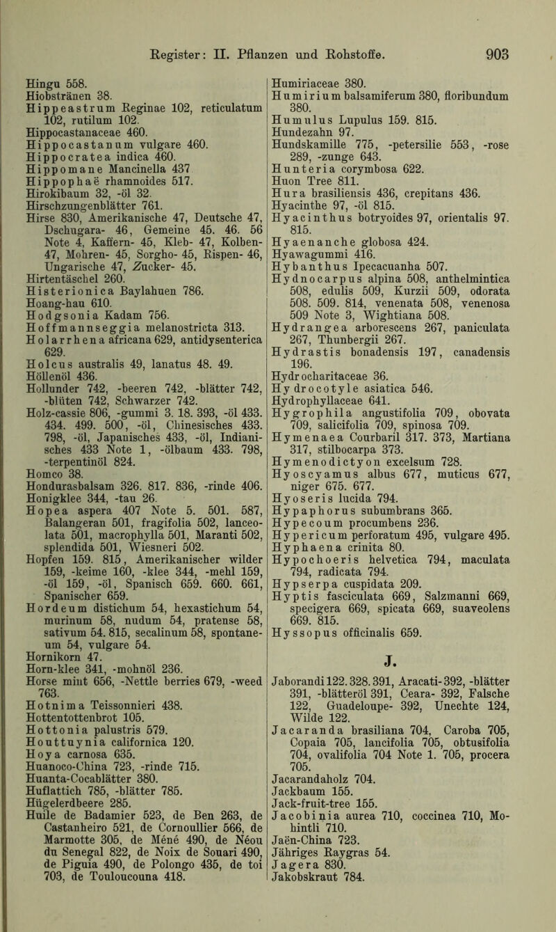 Hingu 558. Hiobstränen 38. Hippeast rum Regin ae 102, reticulatum 102, rutilum 102. Hippocastanaceae 460. Hippocastanum vulgare 460. Hippocratea indica 460. Hippomane Mancinella 437 Hippophae rhamnoides 517. Hirokibaum 32, -öl 32. Hirschzungenblätter 761. Hirse 830, Amerikanische 47, Deutsche 47, Dschugara- 46, Gemeine 45. 46. 56 Note 4, Raffern- 45, Kleb- 47, Kolben- 47, Mohren- 45, Sorgho- 45, Rispen- 46, Ungarische 47, Zucker- 45. Hirtentäschel 260. Histerionica Baylahuen 786. Hoang-hau 610. Hodgsonia Kadam 756. Hoffmannseggia melanostricta 313. Holarrhena africana629, antidysenterica 629. Holcus australis 49, lanatus 48. 49. Höllenöl 436. Hollunder 742, -beeren 742, -blätter 742, -bluten 742, Schwarzer 742. Holz-cassie 806, -gummi 3. 18. 393, -öl 433. 434. 499. 500, -öl, Chinesisches 433. 798, -öl, Japanisches 433, -öl, Indiani- sches 433 Note 1, -ölbaum 433. 798, -terpentinöl 824. Homco 38. Hondurasbalsam 326. 817. 836, -rinde 406. Honigklee 344, -tau 26. Hopea aspera 407 Note 5. 501. 587, Balangeran 501, fragifolia 502, lanceo- lata 501, macrophylla 501, Maranti 502, splendida 501, Wiesneri 502. Hopfen 159. 815, Amerikanischer wilder 159, -keime 160, -klee 344, -mehl 159, -öl 159, -öl, Spanisch 659. 660. 661, Spanischer 659. Hordeum distichum 54, hexastichum 54, mnrinum 58, nudum 54, pratense 58, sativum 54.815, secalinum 58, spontane- um 54, vulgare 54. Hornikom 47. Horn-klee 341, -mohnöl 236. Horse mint 656, -Nettle berries 679, -weed 763. H o t n i m a Teissonnieri 438. Hottentottenbrot 105. Hottonia palustris 579. Houttuynia californica 120. Hoya carnosa 635. Huanoco-China 723, -rinde 715. Huanta-Cocablätter 380. Huflattich 785, -blätter 785. Hügelerdbeere 285. Huile de Badamier 523, de Ben 263, de Castanheiro 521, de Cornoullier 566, de Marmotte 305, de Mene 490, de Neou du Senegal 822, de Noix de Souari 490, de Piguia 490, de Polongo 435, de toi 703, de Touloucouna 418. Humiriaceae 380. H u m i r i u m balsamiferum 380, floribundum 380. Humulus Lupulus 159. 815. Hundezahn 97. Hundskamille 775, -petersilie 553, -rose 289, -zunge 643. Hunteria corymbosa 622. Huon Tree 811. Hura brasiliensis 436, crepitans 436. Hyacinthe 97, -öl 815. Hyacinthus botryoides 97, orientalis 97. 815. Hyaenanche globosa 424. Hyawagummi 416. Hybanthus Ipecacuanha 507. Hydnocarpus alpina 508, anthelmintica 508, edulis 509, Kurzii 509, odorata 508. 509. 814, venenata 508, venenosa 509 Note 3, Wightiana 508. Hydrangea arborescens 267, paniculata 267, Thunbergii 267. Hydrastis bonadensis 197, canadensis 196. Hydr ocharitaceae 36. Hydrocotyle asiatica 546. Hydrophyllaceae 641. Hygrophila angustifolia 709, obovata 709, salicifolia 709, spinosa 709. Hymenaea Courbaril 317. 373, Martiana 317, stilbocarpa 373. Hymenodictyon excelsum 728. Hyoscyamus albus 677, muticus 677, niger 675. 677. Hyoseris lucida 794. Hypaphorus subumbrans 365. Hypecoum procumbens 236. Hypericum perforatum 495, vulgare 495. Hyphaena crinita 80. Hypochoeris helvetica 794, maculata 794, radicata 794. Hypserpa cuspidata 209. Hyptis fasciculata 669, Salzmanni 669, specigera 669, spicata 669, suaveolens 669. 815. Hyssopus officinalis 659. J. Jaborandil22.328.391, Aracati-392, -blätter 391, -blätteröl 391, Ceara- 392, Falsche 122, Guadeloupe- 392, Unechte 124, Wilde 122. Jacaranda brasiliana 704, Caroba 705, Copaia 705, lancifolia 705, obtusifolia 704, ovalifolia 704 Note 1. 705, procera 705. Jacarandaholz 704. Jackbaum 155. Jack-fruit-tree 155. Jacobinia aurea 710, coccinea 710, Mo- hintli 710. Jaen-China 723. Jähriges Ray gras 54. J a g e r a 830. Jakobskraut 784.