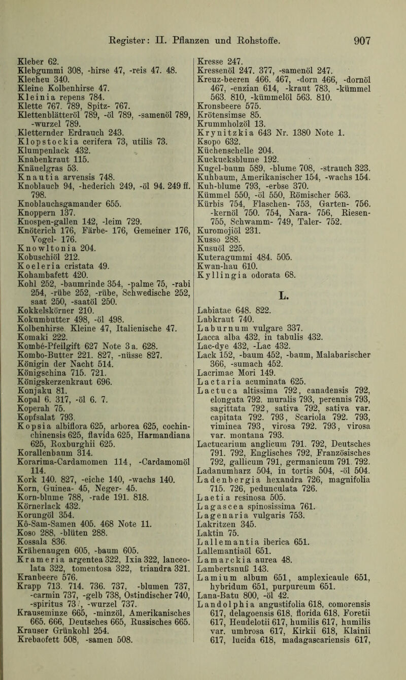 Kleber 62. Klebgummi 308, -hirse 47, -reis 47. 48. Kleeheu 340. Kleine Kolbenhirse 47. Kleinia repens 784. Klette 767. 789, Spitz- 767. Klettenblätteröl 789, -öl 789, -samenöl 789, -Wurzel 789. Kletternder Erdrauch 243. Klopstockia cerifera 73, utilis 73. Klumpenlack 432. Knabenkraut 115. Knäuelgras 53. Knautia arvensis 748. Knoblauch 94, -hederich 249, -öl 94. 249 ff. 798. Knoblauchsgamander 655. Knoppern 137. Knospen-gallen 142, -leim 729. Knöterich 176, Färbe- 176, Gemeiner 176, Vogel- 176. Knowltonia 204. Kobuschiöl 212. Koeleria cristata 49. Kohambafett 420. Kohl 252, -baumrinde 354, -palme 75, -rabi 254, -rübe 252, -rübe, Schwedische 252, saat 250, -saatöl 250. Kokkelskörner 210. Kokum butter 498, -öl 498. Kolbenhirse Kleine 47, Italienische 47. Komaki 222. Kombe-Pfeilgift 627 Note 3 a. 628. Kombo-Butter 221. 827, -nüsse 827. Königin der Nacht 514. Königschina 715. 721. Königskerzenkraut 696. Konjaku 81. Kopal 6. 317, -öl 6. 7. Koperah 75. Kopfsalat 793. Kopsia albiflora 625, arborea 625, cochin- chinensis 625, flavida 625, Harmandiana 625, Roxburghii 625. Korallenbaum 314. Korarima-Cardamomen 114, -Cardamomöl 114. Kork 140. 827, -eiche 140, -wachs 140. Korn, Guinea- 45, Neger- 45. Korn-blnme 788, -rade 191. 818. Körnerlack 432. Korungöl 354. Kö-Sam-Samen 405. 468 Note 11. Koso 288, -bluten 288. Kossala 836. Krähenaugen 605, -bäum 605. Krameria argentea322, Ixia322, lanceo- lata 322, tomentosa 322, triandra 321. Kranbeere 576. Krapp 713. 714. 736. 737, -blumen 737, -carmin 737, -gelb 738, Ostindischer 740, -spiritus 73/, -wurzel 737. Krauseminze 665, -minzöl, Amerikanisches 665. 666, Deutsches 665, Russisches 665. Krauser Grünkohl 254. Krebaofett 508, -samen 508. Kresse 247. Kressenöl 247. 377, -samenöl 247. Kreuz-beeren 466. 467, -dorn 466, -domöl 467, -enzian 614, -kraut 783, -kümmel 563. 810, -kümmelöl 563. 810. Kronsbeere 575. Krötensimse 85. Krummholzöl 13. Krynitzkia 643 Nr. 1380 Note 1. Ksopo 632. Küchenschelle 204. Kuckucksblume 192. Kugel-baum 589, -blume 708, -Strauch 323. Kuhbaum, Amerikanischer 154, -wachs 154. Kuh-blume 793, -erbse 370. Kümmel 550, -öl 550, Römischer 563. Kürbis 754, Flaschen- 753, Garten- 756. -kernöl 750. 754, Nara- 756, Riesen- 755, Schwamm- 749, Taler- 752. Kuromojiöl 231. Kusso 288. Kusuöl 225. Kuteragummi 484. 505. Kwan-hau 610. Kyllingia odorata 68. L. Labiatae 648. 822. Labkraut 740. Laburnum vulgare 337. Lacca alba 432, in tabulis 432. Lac-dye 432, -Lac 432. Lack 152, -bäum 452, -bäum, Malabarischer 366, -sumach 452. Lacrimae Mori 149. Lactaria acuminata 625. Lac tu ca altissima 792, canadensis 792, elongata 792. muralis 793, perennis 793, sagittata 792, sativa 792, sativa var. capitata 792. 793, Scariola 792. 793, viminea 793, virosa 792. 793, virosa var. montana 793. Lactucarium anglicum 791. 792, Deutsches 791. 792, Englisches 792, Französisches 792, gallicum 791, germanicum 791. 792. Ladanumharz 504, in tortis 504, -öl 504. Ladenbergia hexandra 726, magnifolia 715. 726, pedunculata 726. L a e t i a resinosa 505. Lagascea spinosissima 761. Lagenaria vulgaris 753. Lakritzen 345. Laktin 75. Lallemantia iberica 651. Lallemantiaöl 651. Lamarckia aurea 48. Lambertsnuß 143. Lamium album 651, amplexicaule 651, hybridum 651, purpureum 651. Lana-Batu 800, -öl 42. Landolphia angustifolia 618, comorensis 617, delagoensis 618, florida 618. Foretii 617, Ileudelotii 617, humilis 617, hnmilis var. umbrosa 617, Kirkii 618, Klainii 617, lucida 618, madagascariensis 617,