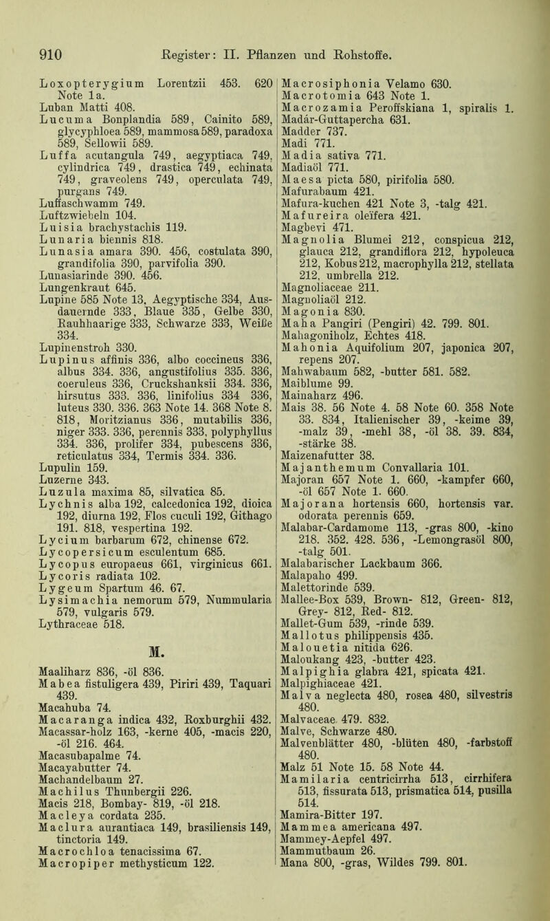 Loxopterygium Lorentzii 453. 620 Note la. Luban Matti 408. Luciuua Bonplandia 589, Cainito 589, glycypkloea 589, mammosa589, paradoxa 589, Sellowii 589. Luffa acutangula 749, aegyptiaca 749, cylindrica 749, drastica 749, eclünata 749, graveolens 749, opercnlata 749, purgans 749. Luffaschwamm 749. Luftzwiebeln 104. Luisia brachystachis 119. Lunaria biennis 818. Lunasia amara 390. 456, costulata 390, grandifolia 390, parvifolia 390. Luuasiarinde 390. 456. Lungenkraut 645. Lupine 585 Note 13. Aegyptische 334, Aus- dauernde 333, Blaue 335, Gelbe 330, Bauhhaarige 333, Schwarze 333, Weiße 334. Lupinenstrob 330. Lupinus affinis 336, albo coccineus 336, albus 334. 336, angustifolius 335. 336, coeruleus 336, Cruckshanksii 334. 336, birsutus 333. 336, linifolius 334 336, luteus 330. 336. 363 Note 14. 368 Note 8. 818, Moritzianus 336, mutabilis 336, niger 333. 336, perennis 333, polyphyllus 334. 336, prolifer 334, pubescens 336, reticulatus 334, Termis 334. 336. Lupulin 159. Luzerne 343. Luzula maxima 85, silvatica 85. Lychnis alba 192, calcedonica 192, dioica 192, diurna 192, Flos cuculi 192, Githago 191. 818, vespertina 192. Lycium barbarum 672, chinense 672. Lycopersicum esculentum 685. Lycopus europaeus 661, yirginicus 661. Lycoris radiata 102. Lygeum Spartum 46. 67. Lysimachia nemorum 579, Nummularia 579, vulgaris 579. Lythraceae 518. Maaliharz 836, -öl 836. M a b e a fistuligera 439, Piriri 439, Taquari 439. Macahuba 74. Macaranga indica 432, Roxburghii 432. Macassar-bolz 163, -kerne 405, -macis 220, -öl 216. 464. Macasubapalme 74. Macayabutter 74. Macbandelbaum 27. Machilus Thunbergii 226. Macis 218, Bombay- 819, -öl 218. Macleya cordata 235. Maclura aurantiaca 149, brasiliensis 149, tinctoria 149. Macroch loa tenacissima 67. Macropiper methysticum 122. Macrosiphonia Velamo 630. Macrotomia 643 Note 1. Macrozamia Peroffskiana 1, spiralis 1. Madär-Guttapercha 631. Madder 737. Madi 771. Madia sativa 771. Madiaöl 771. Maesa picta 580, pirifolia 580. Mafurabaum 421. Mafura-kuchen 421 Note 3, -talg 421. Mafureira oleifera 421. Magbevi 471. Magnolia Blumei 212, conspicua 212, glauca 212, grandiüora 212, hypoleuca 212, Kobus 212, macrophylla 212, stellata 212, umbrella 212. Magnoliaceae 211. Magnoliaöl 212. Magonia 830. Maha Pangiri (Pengiri) 42. 799. 801. Mahagoniholz, Echtes 418. Mabonia Aquifolium 207, japonica 207, repens 207. Mahwabaum 582, -butter 581. 582. Maiblume 99. Mainabarz 496. Mais 38. 56 Note 4. 58 Note 60. 358 Note 33. 834, Italienischer 39, -keime 39, -malz 39, -mehl 38, -öl 38. 39. 834, -stärke 38. Maizenafutter 38. Majanthemum Convallaria 101. Majoran 657 Note 1. 660, -kampfer 660, -öl 657 Note 1. 660. Majorana hortensis 660, hortensis var. odorata perennis 659. Malabar-Cardamome 113, -gras 800, -kino 218. 352. 428. 536, -Lemongrasöl 800, -talg 501. Malabarischer Lackbaum 366. Malapabo 499. Malettorinde 539. Mallee-Box 539, Brown- 812, Green- 812, Grey- 812, Red- 812. Mallet-Gum 539, -rinde 539. Mallotus philippensis 435. Malouetia nitida 626. Maloukang 423, -butter 423. Malpigbia glabra 421, spicata 421. Malpighiaceae 421. M a 1 v a neglecta 480, rosea 480, silvestris 480. Malvaceae. 479. 832. Malve, Schwarze 480. Malveublätter 480, -blüten 480, -farbstoff 480. Malz 51 Note 15. 58 Note 44. Mamilaria centricirrha 513, cirrhifera 513, fissurata 513, prismatica 514, pusilla 514. Mamira-Bitter 197. Mammea americana 497. Mammey-Aepfel 497. Mammutbaum 26. Mana 800, -gras, Wildes 799. 801.