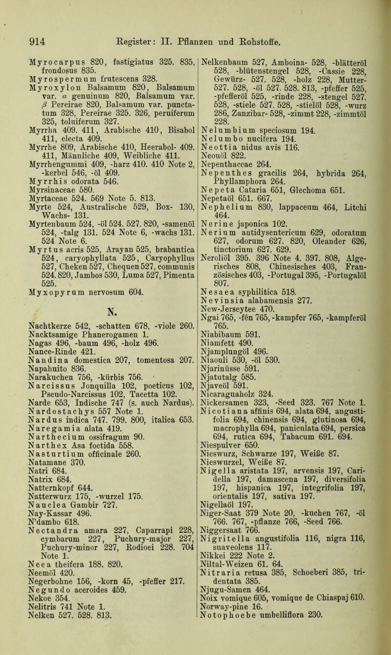 Myrocarpus 820, fastigiatus 325. 835, frondosus 835. Myrospermum frutescens 328. Myroxylon Baisamum 820, Baisamum var. a genuinum 820, Baisamum var. ß Pereirae 820, Baisamum var. puncta- tum 328, Pereirae 325. 326, peruiferum 325, toluiferum 327. Myrrha 409. 411, Arabische 410, Bisabol 411, electa 409. Myrrhe 809, Arabische 410, Heerabol- 409. 411, Männliche 409, Weibliche 411. Myrrhengummi 409, -harz 410. 410 Note 2, -kerbel 546, -öl 409. Myrrhis odorata 546. Myrsinaceae 580. Myrtaceae 524. 569 Note 5. 813. Myrte 524, Australische 529, Box- 130, Wachs- 131. Myrtenbaum 524, -öl 524. 527. 820, -samenöl 524, -talg 131. 524 Note 6, -wachs 131. 524 Note 6. Myrtus acris 525, Arayan 525, brabantica 524, caryophyllata 525, Caryophyllus 527, Cheken 527, Chequen527, communis 524.820, Jambos 530, Luma 527, Pimenta 525. Myxopyrum nervosum 604. N. Nachtkerze 542, -schatten 678, -viole 260. Nacktsamige Phanerogamen 1. Nagas 496, -bäum 496, -holz 496. Nance-Rinde 421. Nandina domestica 207, tomentosa 207. Napahuito 836. Narakuchen 756, -kürhis 756. Narcissus Jonquilla 102, poeticus 102, Pseudo-Narcissus 102, Tacetta 102. Narde 653, Indische 747 (s. auch Nardus). Nardostachys 557 Note 1. Nardus indica 747. 799. 800, italica 653. Naregamia alata 419. Narthecium ossifragum 90. Narthex Asa foetida 558. Nasturtium officinale 260. Natamane 370. Natri 684. Natrix 684. Nattemkopf 644. Natterwurz 175, -wurzel 175. Nauclea Gambir 727. Nay-Kassar 496. N’dambo 618. Nectandra amara 227, Caparrapi 228, cymbarum 227, Puchury-major 227, Puchury-minor 227, Rodioei 228. 704 Note 1. Neea theifera 188. 820. Neemöl 420. Negerbohne 156, -körn 45, -pfeffer 217. Negundo aceroides 459. Nekoe 354. Nelitris 741 Note 1. Nelken 527. 528. 813. Nelkenbaum 527, Amboina- 528, -blätteröl 528, -blütenstengel 528, -Cassie 228, Gewürz- 527. 528, -holz 228, Mutter- 527. 528, -öl 527. 528. 813, -pfeffer 525, -pfefferöl 525, -rinde 228, -stengel 527. 528, -stiele 527. 528, -stielöl 528, -wurz 286, Zanzibar- 528, -zimmt 228, -zimmtöl 228. N e 1 u m b i u m speciosum 194. N e 1 u m b o nucifera 194. Neottia nidus avis 116. Neouöl 822. Nepenthaceae 264. Nepenthes gracilis 264, hybrida 264, Phyllamphora 264. Nepeta Cataria 651, Glechoma 651. Nepetaöl 651. 667. Nephelium 830, lappaceum 464, Litchi 464. Nerine japonica 102. Nerium antidysentericum 629, odoratum 627, odorum 627. 820, Oleander 626, tinctorium 627. 629. Neroliöl 395. 396 Note 4. 397. 808, Alge- risches 808, Chinesisches 403, Fran- zösisches 403, -Portugal 395, -Portugalöl 807. N e s a e a syphilitica 518. Nevinsia alabamensis 277. New-Jerseytee 470. Ngai 765, -fen 765, -kampfer 765 -kampferöl 765. Niabibaum 591. Niamfett 490. Njamplungöl 496. Niaouli 530, -öl 530. Njarinüsse 591. Njatutalg 585. Njaveöl 591. Nicaraguaholz 324. Nickersamen 323, -Seed 323. 767 Note 1. Ni c o ti an a affinis 694, alata 694, angusti- folia 694, chinensis 694, glutinosa 694, macrophylla 694, paniculata 694, persica 694, rutica 694, Tabacum 691. 694. Niespulver 650. Nieswurz, Schwarze 197, Weiße 87. Nieswnrzel, Weiße 87. Nigella aristata 197, arvensis 197, Cari- della 197, damascena 197, diversifolia 197, hispanica 197, integrifolia 197, orientalis 197, sativa 197. Nigellaöl 197. Niger-Saat 379 Note 20, -kuchen 767, -öl 766. 767, -pflanze 766, -Seed 766. Niggersaat 766. Nigritella angustifolia 116, nigra 116, suaveolens 117. Nikkei 222 Note 2. Niltal-Weizen 61. 64. Nitraria retusa 385, Schoeberi 385, tri- dentata 385. Njugu-Samen 464. Noix vomique 605, vomique de Chiaspaj 610. Norway-pine 16. Notophoebe umbelliflora 230.