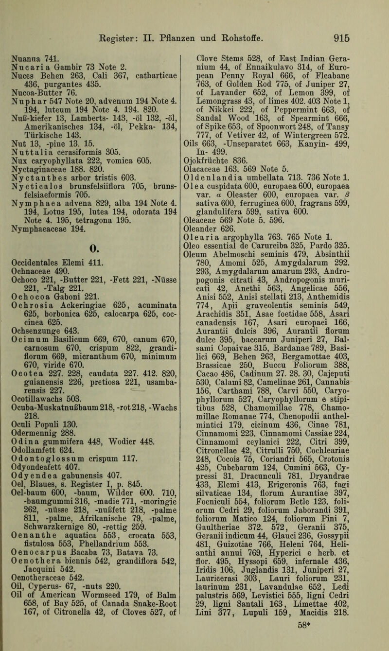 Nuanna 741. Nucaria Gambir 73 Note 2. Nuces Behen 263, Cali 367, catharticae 436, purgantes 435. Nncoa-Butter 76. Nuphar 547 Note 20, advenum 194 Note 4. 194, luteum 194 Note 4. 194. 820. Nuß-kiefer 13, Lamberts- 143, -öl 132, -öl, Amerikanisches 134, -öl, Pekka- 134, Türkische 143. Nut 13, -pine 13. 15. Nuttalia cerasiformis 305. Nux caryophyllata 222, vomica 605. Nyctaginaceae 188. 820. Nyctanthes arbor tristis 603. Nycticalos brunsfelsiiflora 705, bruns- felsiaeformis 705. Nymphaea advena 829, alba 194 Note 4. 194, Lotus 195, lutea 194, odorata 194 Note 4. 195, tetragona 195. Nymphaeaceae 194. 0. Occidentales Elemi 411. Ochoco 221, -Butter 221, -Fett 221, -Nüsse 221, -Talg 221. Ochocoa Gaboni 221. Ochrosia Ackeringiae 625, acuminata 625, borbonica 625, calocarpa 625, coc- cinea 626. Ochsenzunge 643. Ocimum Basilicum 669, 670, canum 670, carnosum 670, crispum 822, grandi- florum 669, micranthum 670, minimum 670, viride 670. Ocotea 227. 228, caudata 227. 412. 820, guianensis 226, pretiosa 221, usamba- rensis 227. Ocotillawachs 603. Ocuba-Muskatnußbaum 218, -rot 218, -Wachs 218. Oculi Populi 130. Odermennig 288. Odina gummifera 448, Wodier 448. Odollamfett 624. Odontoglossum crispum 117. Odyondeafett 407. Odyendea gabunensis 407. Oel, Blaues, s. Begister I, p. 845. Oel-baum 600, -bäum, Wilder 600. 710, -baumgummi 316, -madie 771, -moringie 262, -nüsse 218, -nußfett 218, -palme 811, -palme, Afrikanische 79, -palme, 8chwarzkernige 80, -rettig 259. Oenanthe aquatica 553, crocata 553, fistulosa 653, Phellandrium 553. Oenocarpus ßacaba 73, Batava 73. Oenothera biennis 542, grandiflora 542, Jacquini 542. Oenotheraceae 542. Oil, Cyperus- 67, -nuts 220. Oil of American Wormseed 179, of Balm 658, of Bay 525, of Canada Snake-Boot 167, of Citronella 42, of Cloves 527, of Clove Sterns 528, of East Indian Gera- nium 44, of Ennaikulavo 314, of Euro- pean Penny Boyal 666, of Fleabane 763, of Golden Bod 775, of Juniper 27, of Lavander 652, of Lemon 399, of Lemongrass 43, of limes 402. 403 Note 1, of Nikkei 222, of Peppermint 663, of Sandal Wood 163, of Spearmint 666, of Spike 653, of Spoonwort 248, of Tansy 777, of Vetiver 42, of Wintergreen 572. Oils 663, -Unseparatet 663, Kanyin- 499, In- 499. Ojokfrüchte 836. Olacaceae 163. 569 Note 5. Oldenlandia umbellata 713. 736 Note 1. Olea cuspidata 600, europaea 600, europaea var. n Oleaster 600, europaea var. ß sativa 600, ferruginea 600, fragrans 599, glandulifera 599, sativa 600. Oleaceae 569 Note 5. 596. Oleander 626. Olearia argophylla 763. 765 Note 1. Oleo essential de Carureiba 325, Pardo 325. Oleum Abelmoschi seminis 479, Absinthii 780, Amomi 525, Amygdalarum 292. 293, Amygdalarum amarum 293, Andro- pogonis citrati 43, Andropogonis muri- cati 42, Anethi 563, Angelicae 556, Anisi 552, Anisi stellati 213, Anthemidis 774, Apii graveolentis seminis 549, Arachidis 351, Asae foetidae 558, Asari canadensis 167, Asari europaei 166, Aurantii dnlcis 396, Aurantii florum dulce 395, baccarum Juniperi 27, Bal- sami Copaivae 315, Bardanae 789, Basi- lici 669, Behen 263, Bergamottae 403, Brassicae 250, Buccu Foliorum 388, Cacao 486, Cadinum 27. 28. 30, Cajeputi 530, Calami 82, Camelinae 261, Cannabis 156, Carthami 788, Carvi 550, Caryo- phyllorum 527, Caryophyllorum e stipi- tibus 628, ChamomiUae 778, Chamo- millae ßomanae 774, Chenopodii anthel- mintici 179, cicinum 436, Cinae 781, Cinnamomi 223, Cinnamomi Cassiae 224, Cinnamomi ceylanici 222, Citri 399, Citronellae 42, Citrulli 750, Cochleariae 248, Cocois 75, Coriandri 565, Crotonis 425, Cubebarum 124, Cumini 563, Cy- pressi 31, Dracunculi 781, Dryandrae 433, Elemi 413, Erigeronis 763, fagi silvaticae 134, florum Aurantiae 397, Foeniculi 554, foliorum Betle 123. foli- orum Cedri 29, foliorum Jaborandi 391, foliorum Matico 124, foliorum Pini 7, Gaultheriae 372. 572, Geranii 375, Geranii indicum 44, Glauci 236, Gossypii 481, Guizotiae 766, Heleni 764. Heü- anthi annui 769, Hyperici e herb, et flor. 495, Hyssopi 659, infernale 436, Iridis 106, Juglandis 131, Juniperi 27, Lauricerasi 303, Lauri foliorum 231, laurinum 231, Lavandulae 652, Ledi palustris 669, Levistici 555, ligni Cedri 29, ligni Santali 163, Limettae 402, Lini 377, Lupuli 169, Macidis 218. 58*