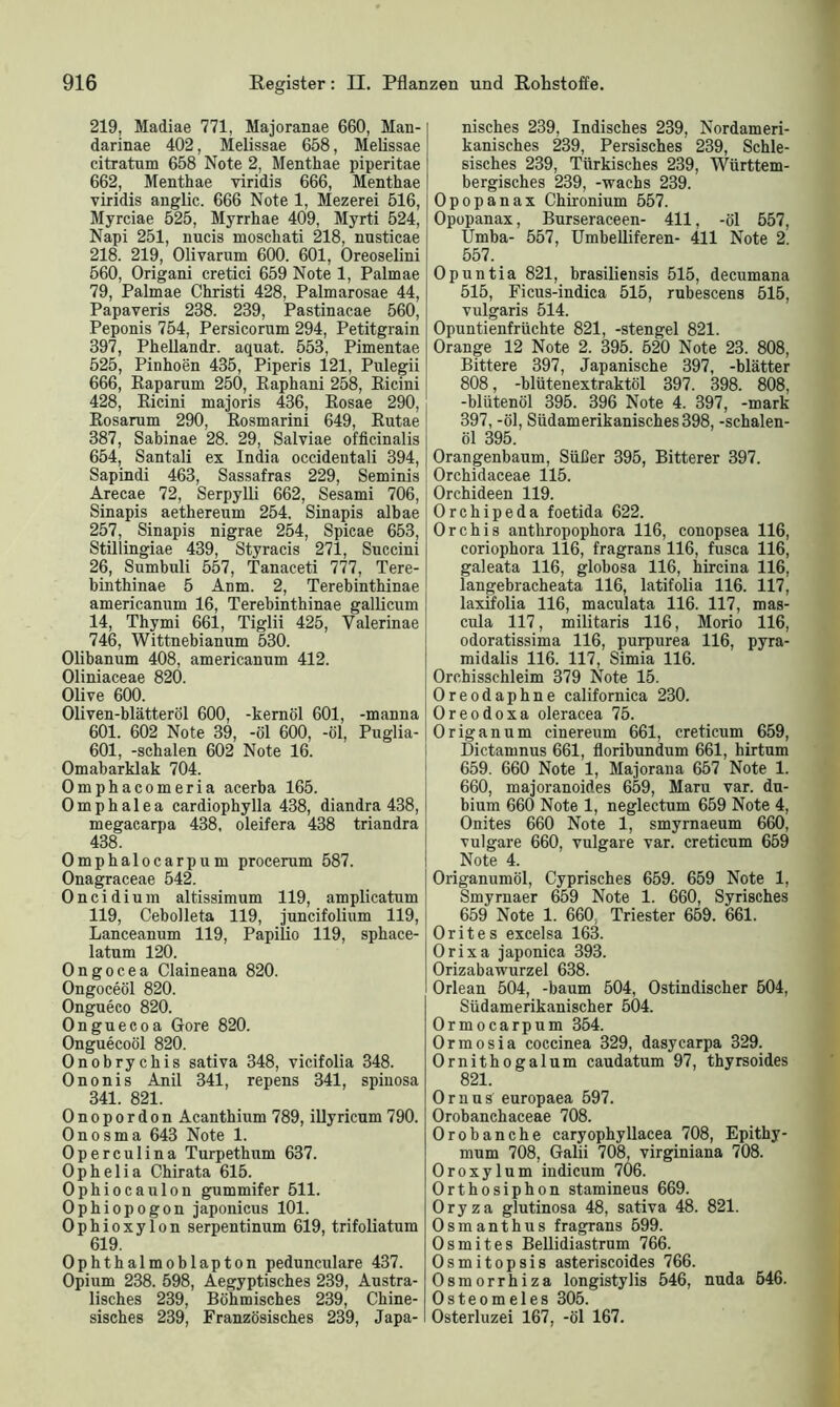 219, Madiae 771. Majoranae 660, Man- darinae 402, Melissae 658, Melissae citratum 658 Note 2, Menthae piperitae 662, Menthae viridis 666, Menthae viridis anglic. 666 Note 1, Mezerei 516, Myrciae 525, Myrrhae 409, Myrti 524, Napi 251, nucis moschati 218, nusticae 218. 219, Olivarum 600. 601, Oreoselini 560, Origani cretici 659 Note 1, Palmae 79, Palmae Christi 428, Palmarosae 44, Papaveris 288. 239, Pastinacae 560, Peponis 754, Persicorum 294, Petitgrain 397, Phellandr. aquat. 553, Pimentae 525, Pinhoen 435, Piperis 121, Pulegii 666, Baparum 250, Raphani 258, Bicini 428, Bicini majoris 436, Bosae 290, Rosarum 290, Rosmarini 649, Rutae 387, Sabinae 28. 29, Salviae officinalis 654, Santali ex India occidentali 394, Sapindi 463, Sassafras 229, Seminis Arecae 72, Serpylli 662, Sesami 706, Sinapis aethereum 254. Sinapis albae 257, Sinapis nigrae 254, Spicae 653, Stillingiae 439, Styracis 271, Succini 26, Sumbuli 557, Tanaceti 777, Tere- binthinae 5 Anm. 2, Terebinthinae americanum 16, Terebinthinae gallicum 14, Thymi 661, Tiglii 425, Valerinae 746, Wittnebianum 530. Olibanum 408, americanum 412. Oliniaceae 820. Olive 600. Oliven-blätteröl 600, -kernöl 601, -manna 601. 602 Note 39, -öl 600, -öl, Puglia- 601, -schalen 602 Note 16. Omabarklak 704. Omphacomeria acerba 165. Ompbalea cardiophylla 438, diandra 438, megacarpa 438, oleifera 438 triandra 438. Omphalocarpum procerum 587. Onagraceae 542. Oncidium altissimum 119, amplicatum 119, Cebolleta 119, juncifolium 119, Lanceanum 119, Papilio 119, sphace- latum 120. Ongocea Claineana 820. Ongoceöl 820. Ongueco 820. Onguecoa Gore 820. Onguecoöl 820. Onobrychis sativa 348, vicifolia 348. Ononis Anil 341, repens 341, spiuosa 341. 821. Onopordon Acanthium 789, illyricum 790. Onosma 643 Note 1. Operculina Turpethum 637. Ophelia Chirata 615. Ophiocaulon gummifer 511. Ophiopogon japonicus 101. Ophioxylon serpentinum 619, trifoliatum 619. Ophthalmoblapton pedunculare 437. Opium 238. 598, Aegyptisches 239, Austra- lisches 239, Böhmisches 239, Chine- sisches 239, Französisches 239, Japa- nisches 239, Indisches 239, Nordameri- kanisches 239, Persisches 239, Schle- sisches 239, Türkisches 239, Württem- bergisches 239, -wachs 239. Opopanax Chixonium 557. Opopanax, Burseraceen- 411, -öl 557, Umba- 557, Umbelliferen- 411 Note 2. 557. Opuntia 821, brasiliensis 515, decumana 515, Ficus-indica 515, rubescens 515, vulgaris 514. Opuntienfrüchte 821, -stengel 821. Orange 12 Note 2. 395. 620 Note 23. 808, Bittere 397, Japanische 397, -blätter 808, -blütenextraktöl 397. 398. 808, -blütenöl 395. 396 Note 4. 397, -mark 397, -öl, Südamerikanisches398, -schalen- öl 395. Orangenbaum, Süßer 395, Bitterer 397. Orchidaceae 115. Orchideen 119. Orchipeda foetida 622. Orchis anthropophora 116, conopsea 116, coriophora 116, fragrans 116, fusca 116, galeata 116, globosa 116, hircina 116, langebracheata 116, latifolia 116. 117, laxifolia 116, maculata 116. 117, mas- cula 117, militaris 116, Morio 116, odoratissima 116, purpurea 116, pyra- midalis 116. 117, Simia 116. Orchisschleim 379 Note 15. Oreodaphne californica 230. Oreodoxa oleracea 75. Origanum cinereum 661, creticum 659, Dictamnus 661, floribundum 661, hirtum 659. 660 Note 1, Majorana 657 Note 1. 660, majoranoides 659, Maru var. du- bium 660 Note 1, neglectum 659 Note 4, Onites 660 Note 1, smyrnaeum 660, vulgare 660, vulgare var. creticum 659 Note 4. Origanumöl, Cyprisches 659. 659 Note 1, Smyrnaer 659 Note 1. 660, Syrisches 659 Note 1. 660 Triester 659. 661. Orites excelsa 163. Orixa japonica 393. Orizabawurzel 638. Orlean 504, -bäum 504, Ostindischer 504, Südamerikanischer 504. Ormocarpum 354. Ormosia coccinea 329, dasycarpa 329. Ornithogalum caudatum 97, thyrsoides 821. Ornus europaea 597. Orobanchaceae 708. Orobanche caryophyllacea 708, Epithy- mum 708, Galii 708, virginiana 708. Oroxylum indicum 706. Orthosiphon stamineus 669. Oryza glutinosa 48, sativa 48. 821. Osmanthus fragrans 599. Os mit es Bellidiastrum 766. Osmitopsis asteriscoides 766. Osmorrhiza longistylis 546, nuda 646. Osteomeies 305. Osterluzei 167, -öl 167.