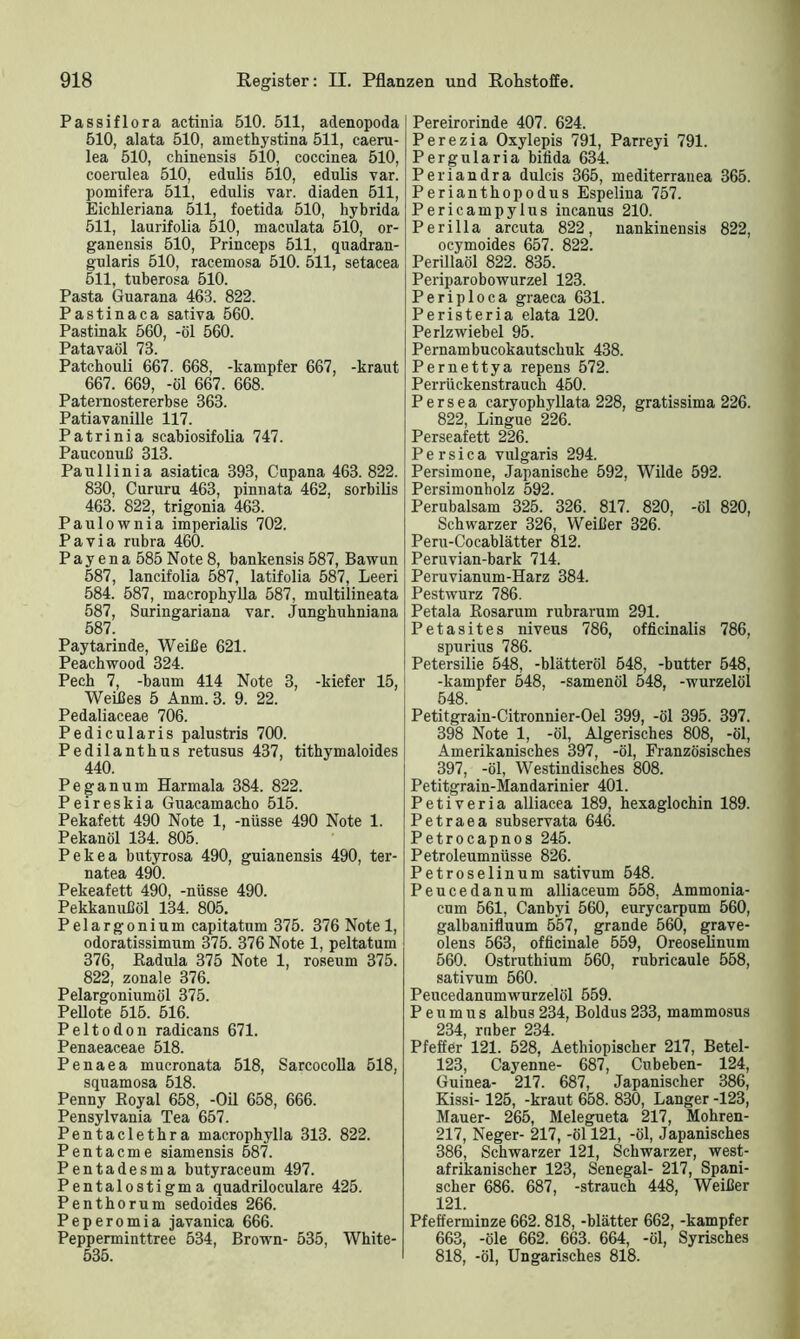Passiflora actinia 510. 511, adenopoda 510, alata 510, amethystina 511, caeru- lea 510, chinensis 510, coccinea 510, coerulea 510, edulis 510, edulis var. pomifera 511, edulis var. diaden 511, Eichleriana 511, foetida 510, hybrida 511, laurifolia 510, maculata 510, or- ganensis 510, Princeps 511, quadran- gularis 510, racemosa 510. 511, setacea 511, tuberosa 510. Pasta Guarana 463. 822. Pastinaca sativa 560. Pastinak 560, -öl 560. Patavaöl 73. Patchouli 667. 668, -kampfer 667, -kraut 667. 669, -öl 667. 668. Paternostererbse 363. Patiavanille 117. Patrinia scabiosifolia 747. Pauconuß 313. Pauliinia asiatica 393, Cupana 463. 822. 830, Cururu 463, pinnata 462, sorbilis 463. 822, trigonia 463. Paulownia imperialis 702. Pa via rubra 460. P a y e n a 585 Note 8, bankensis 587, Bawun 587, lancifolia 587, latifolia 587, Leeri 584. 587, macrophylla 587, multilineata 587, Suringariana var. Junghulmiana 587. Paytarinde, Weiße 621. Peachwood 324. Pech 7, -bäum 414 Note 3, -kiefer 15, Weißes 5 Anm. 3. 9. 22. Pedaliaceae 706. Pedicularis palustris 700. Pedilanthus retusus 437, tithymaloides 440. Peganum Harmala 384. 822. Peireskia Guacamacho 515. Pekafett 490 Note 1, -nüsse 490 Note 1. Pekanöl 134. 805. Pekea butyrosa 490, guianensis 490, ter- natea 490. Pekeafett 490, -nüsse 490. Pekkanußöl 134. 805. Pelargonium capitatum 375. 376 Note 1, odoratissimum 375. 376 Note 1, peltatum 376, Radula 375 Note 1, roseum 375. 822, zonale 376. Pelargoniumöl 375. Pellote 515. 516. Peltodon radicans 671. Penaeaceae 518. Penaea mucronata 518, Sarcocolla 518, squamosa 518. Penny Royal 658, -Oil 658, 666. Pensylvania Tea 657. Pentaclethra macrophylla 313. 822. Pentacme siamensis 587. Pentadesma butyraceum 497. Pentalostigma quadriloculare 425. Penthorum sedoides 266. Peperomia javanica 666. Pepperminttree 534, Brown- 535, White- 535. Pereirorinde 407. 624. Perezia Oxylepis 791, Parreyi 791. Pergularia bilida 634. Periandra dulcis 365, mediterranea 365. Periantbopodus Espelina 757. Pericampylus incanus 210. Perilla arcuta 822, nankinensis 822, ocymoides 657. 822. Perillaöl 822. 835. Periparobowurzel 123. Periploca graeca 631. Peristeria elata 120. Perlzwiebel 95. Pernambucokautscbuk 438. Pernettya repens 572. Perrückenstrauck 450. P e r s e a caryopkyllata 228, gratissima 226. 822, Lingue 226. Perseafett 226. P e r s i c a vulgaris 294. Persimone, Japanische 592, Wilde 592. Persimonholz 592. Perubalsam 325. 326. 817. 820, -öl 820, Schwarzer 326, Weißer 326. Peru-Cocablätter 812. Peruvian-bark 714. Peruvianum-Harz 384. Pestwurz 786. Petala Rosarum rubrarum 291. Petasites niveus 786, officinalis 786, spurius 786. Petersilie 548, -blätteröl 548, -butter 548, -kampfer 548, -samenöl 548, -wurzelöl 548. Petitgrain-Citronnier-Oel 399, -öl 395. 397. 398 Note 1, -öl, Algerisches 808, -öl, Amerikanisches 397, -öl, Französisches 397, -öl, Westindisches 808. Petitgrain-Mandarinier 401. Petiveria alliacea 189, hexaglochin 189. Petraea subservata 646. Petrocapnos 245. Petroleumnüsse 826. Petroselinum sativum 548. Peucedanum alliaceum 558, Ammonia- cum 561, Canbyi 560, eurycarpum 560, galbanifluum 557, grande 560, grave- olens 563, officinale 559, Oreoselinum 560. Ostruthium 560, rubricaule 558, sativum 560. Pencedanumwurzelöl 559. P e u m u s albus 234, Boldus 233, mammosus 234, rnber 234. Pfeffer 121. 528, Aethiopischer 217, Betel- 123, Cayenne- 687, Cubeben- 124, Guinea- 217. 687, Japanischer 386, Kissi-125, -kraut 658. 830, Langer -123, Mauer- 265, Melegueta 217, Mohren- 217, Neger- 217, -öl 121, -öl, Japanisches 386, Schwarzer 121, Schwarzer, west- afrikanischer 123, Senegal- 217, Spani- scher 686. 687, -strauch 448, Weißer 121. Pfefferminze 662. 818, -blätter 662, -kampfer 663, -öle 662. 663. 664, -öl, Syrisches 818, -öl, Ungarisches 818.