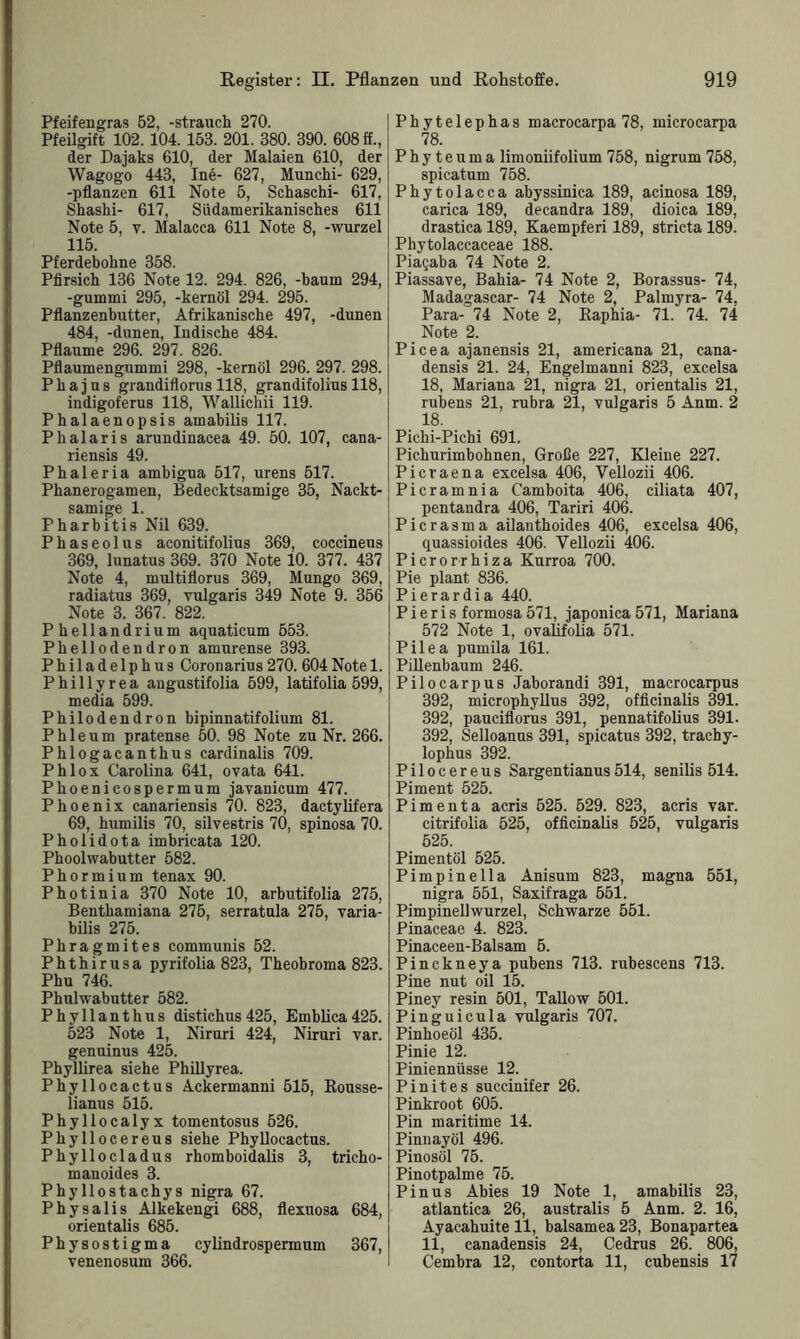 Pfeifengras 52, -Strauch 270. Pfeilgift 102. 104. 153. 201. 380. 390. 608 ff., der Dajaks 610, der Malaien 610, der Wagogo 443, Ine- 627, Munchi- 629, -pflanzen 611 Note 5, Schaschi- 617, Shashi- 617, Siidamerikanisches 611 Note 5, y. Malacca 611 Note 8, -wurzel 115. Pferdebohne 358. Pfirsich 136 Note 12. 294. 826, -bäum 294, -gummi 295, -kernöl 294. 295. Pflanzenbutter, Afrikanische 497, -dunen 484, -dunen, Indische 484. Pflaume 296. 297. 826. Pflaumengummi 298, -kernöl 296. 297. 298. Phajus grandiflorus 118, grandifolius 118, indigoferus 118, Wallichii 119. Phalaenopsis amabilis 117. Phalaris arundinacea 49. 50. 107, cana- riensis 49. Phaleria ambigua 517, urens 517. Phanerogamen, Bedecktsamige 35, Nackt- samige 1. Pharbitis Nil 639. Phaseolus aconitifolius 369, coccineus 369, lunatus 369. 370 Note 10. 377. 437 Note 4, multiflorus 369, Mungo 369, radiatus 369, vulgaris 349 Note 9. 356 Note 3. 367. 822. Phellandrium aquaticum 553. Phellodendron amurense 393. Philadelphus Coronarius 270. 604Note 1. Phillyrea angustifolia 599, latifolia 599, media 599. Philodendron bipinnatifolium 81. Phleum pratense 50. 98 Note zu Nr. 266. Phlogacanthus cardinalis 709. Phlox Carolina 641, ovata 641. Phoenicospermum javanicum 477. Phoenix canariensis 70. 823, dactylifera 69, humilis 70, silvestris 70, spinosa 70. Pholidota imbricata 120. Phoolwabutter 582. Phormium tenax 90. Photinia 370 Note 10, arbutifolia 275, Bentbamiana 275, serratula 275, varia- bilis 275. Pbragmites communis 52. Phthirusa pyrifolia 823, Theobroma 823. Phu 746. Phulwabutter 582. Phyllanthus distichus 425, Emblica425. 523 Note 1, Niruri 424, Niruri var. genuinus 425. Phyllirea siehe Phillyrea. Phyllocactus Ackermanni 515, Bousse- lianus 515. Phyllocalyx tomentosus 526. Pbyllocereus siehe Phyllocactus. Phyllocladus rhomboidalis 3, tricho- manoides 3. Pbyllostachys nigra 67. Physalis Alkekengi 688, flexuosa 684, orientalis 685. Physostigma cylindrospermum 367, venenosum 366. Phytelephas macrocarpa 78, microcarpa 78. Phyteuma limoniifolium 758, nigrum 758, spicatum 758. Phytolacca abyssinica 189, acinosa 189, carica 189, decandra 189, dioica 189, drastica 189, Kaempferi 189, stricta 189. Phytolaccaceae 188. Piaqaba 74 Note 2. Piassave, Bahia- 74 Note 2, Borassus- 74, Madagascar- 74 Note 2, Palmyra- 74, Para- 74 Note 2, Baphia- 71. 74. 74 Note 2. Picea ajauensis 21, americana 21, cana- densis 21. 24, Engelmanni 823, excelsa 18, Mariana 21, nigra 21, orientalis 21, rubens 21, rubra 21, vulgaris 5 Anm. 2 18. Pichi-Pichi 691. Pichurimbohnen, Große 227, Kleine 227. Picraena excelsa 406, Vellozii 406. Picramnia Camboita 406, ciliata 407, pentandra 406, Tariri 406. Picrasma ailanthoides 406, excelsa 406, quassioides 406. Vellozii 406. Picrorrhiza Kurroa 700. Pie plant 836. Pierardia 440. Pieris formosa571, japonica571, Mariana 572 Note 1, ovalifolia 571. Pilea pumila 161. Pillenbaum 246. Pilocarpus Jaborandi 391, macrocarpus 392, microphyllus 392, officinalis 391. 392, pauciflorus 391, pennatifolius 391. 392, Selloanus 391, spicatus 392, tracby- lophus 392. Pilocereus Sargentianus514, senilis 514. Piment 525. Pimenta acris 525. 529. 823, acris var. citrifolia 525, officinalis 525, vulgaris 525. Pimentöl 525. Pimpinella Anisum 823, magna 551, nigra 551, Saxifraga 551. Pimpinellwurzel, Schwarze 551. Pinaceae 4. 823. Pinaceen-Balsam 5. Pinckneya pubens 713. rubescens 713. Pine nut oil 15. Piney resin 501, Tallow 501. Pinguicula vulgaris 707. Pinhoeöl 435. Pinie 12. Piniennüsse 12. Pinites succinifer 26. Pinkroot 605. Pin maritime 14. Pinnayöl 496. Pinosöl 75. Pinotpalme 75. Pinus Abies 19 Note 1, amabilis 23, atlantica 26, australis 5 Anm. 2. 16, Ayacahuite 11, balsamea 23, Bonapartea 11, canadensis 24, Cedrus 26. 806, Cembra 12, contorta 11, cubensis 17