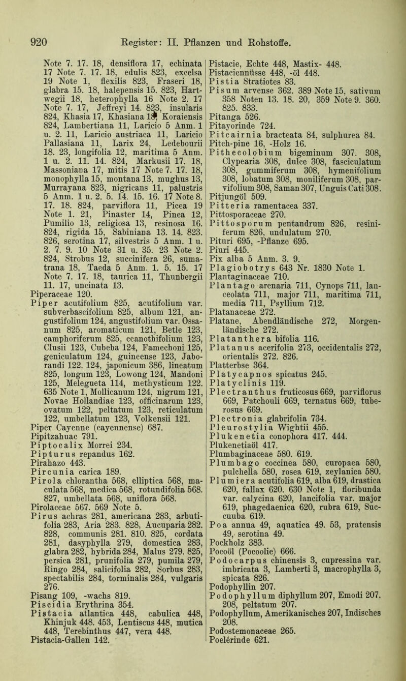 Note 7. 17. 18, densiflora 17, echinata 17 Note 7. 17. 18, edulis 823, excelsa 19 Note 1, flexilis 823, Fraseri 18, glabra 15. 18, halepensis 15. 823, Hart- wegii 18, heterophylla 16 Note 2. 17 Note 7. 17, Jeffreyi 14. 823, insularis 824, Khasia 17, Khasiana Koraiensis 824, Lambertiana 11, Laricio 5 Anm. 1 u. 2. 11, Laricio austriaca 11, Laricio Pallasiana 11, Larix 24, Ledebourii 18. 23, longifolia 12, maritima 5 Anm. 1 u. 2. 11. 14. 824, Markusii 17. 18, Massoniana 17, mitis 17 Note 7. 17. 18, monophylla 15, montana 13, mughus 13, Murrayana 823, nigricans 11, palustris 5 Anm. 1 u. 2. 5. 14. 15. 16. 17 Note 8. 17. 18. 824, parviflora 11, Picea 19 Note 1. 21, Pinaster 14, Pinea 12, Pumilio 13, religiosa 13, resinosa 16. 824, rigida 15, SabiniaDa 13. 14. 823. 826, serotina 17, silvestris 5 Anm. 1 u. 2. 7. 9. 10 Note 31 u. 35. 23 Note 2. 824, Strobus 12, succinifera 26, suma- trana 18, Taeda 5 Anm. 1. 5. 15. 17 Note 7. 17. 18, taurica 11, Thunbergii 11. 17, uncinata 13. Piperaceae 120. Piper acutifolium 825, acutifolium var. subverbascifolium 825, album 121, an- gustifolium 124, angustifolium var. Ossa- num 825, aromaticum 121, Betle 123, camphoriferum 825, ceanothifolium 123, Clusii 123, Cubeba 124, Famechoni 125, geniculatum 124, guineense 123, Jabo- randi 122. 124, japonicum 386, lineatum 825, longum 123, Lowong 124, Mandoni 125, Melegueta 114, methysticum 122. 635 Note 1, Mollicanum 124, nigrum 121, Novae Hollandiae 123, officinarum 123, ovatum 122, peltatum 123, reticulatum 122, umbellatum 123, Yolkensii 121. Piper Cayenne (cayennense) 687. Pipitzahuac 791. Piptocalix Morrei 234. Pipturus repandus 162. Pirahazo 443. Pircunia carica 189. Pirola chlorantha 568, elliptica 568, ma- culata 568, medica 568, rotundifolia 568. 827, umbellata 568, uniflora 568. Pirolaceae 567. 569 Note 5. Pirus acbras 281, americana 283, arbuti- folia 283, Aria 283. 828, Aucuparia 282. 828, communis 281. 810. 825, cordata 281, dasyphylla 279, domestica 283, glabra 282, hybrida284, Malus 279. 825, persica 281, prunifolia 279, pumila 279, Ringo 284, salicifolia 282, Sorbus 283, spectabilis 284, torminalis 284, vulgaris 276. Pisang 109, -wachs 819. Pi sei di a Erythrina 354. Pistacia atlantica 448, cabulica 448, Khinjuk 448. 453, Lentiscus 448, mutica 448, Terebinthus 447, vera 448. Pistacia-Gallen 142. Pistacie, Echte 448, Mastix- 448. Pistaciennüsse 448, -öl 448. Pistia Stratiotes 83. Pis um arvense 362. 389 Note 15, sativum 358 Noten 13. 18. 20, 359 Note 9. 360. 825. 833. Pitanga 526. Pitayorinde 724. Pitcairnia bracteata 84, sulphurea 84. Pitch-pine 16, -Holz 16. Pithecolobium bigeminum 307. 308, Clypearia 308, dulce 308, fasciculatum 308, gummiferum 308, hymenifolium 308, lobatum 308, moniliferum 308, par- vifolium 308, Saman307, Unguis Cati308. Pitjungöl 509. Pitteria ramentacea 337. Pittosporaceae 270. Pittosporum pentandrum 826. resini- ferum 826, undulatum 270. Pituri 695, -Pflanze 695. Piuri 445. Pix alba 5 Anm. 3. 9. Plagiobotrys 643 Nr. 1830 Note 1. Plantaginaceae 710. Plantago arenaria 711, Cynops 711, lan- ceolata 711, major 711, maritima 711, media 711, Psyllium 712. Platanaceae 272. Platane, Abendländische 272, Morgen- ländische 272. Platanthera bifolia 116. Platanus acerifolia 273, occidentalis 272, orientalis 272. 826. Platterbse 364. Platycapnos spicatus 245. Platyclinis 119. Plectranthus fruticosus669, parviflorus 669, Patchouli 669, ternatus 669, tube- rosus 669. Plectronia glabrifolia 734. Pleurostylia Wightii 455. Plukenetia conophora 417. 444. Plukenetiaöl 417. Plumbaginaceae 580. 619. Plumbago coccinea 580, europaea 580, pulchella 580, rosea 619, zeylanica 580. P1 u m i e r a acutifolia 619, alba 619, drastica 620, fallax 620. 630 Note 1, floribunda var. calycina 620, lancifolia var. major 619, phagedaenica 620, rubra 619, Suc- cuuba 619. Poa annua 49, aquatiea 49. 53, pratensis 49, serotina 49. Pockholz 383. Pocoöl (Pocoolie) 666. Podocarpus chinensis 3, cupressina var. imbricata 3, Lamberti 3, macrophylla 3, spicata 826. Podophyllin 207. Podophyllum diphyllum 207, Emodi 207. 208, peltatum 207. Podophyllum, Amerikanisches 207, Indisches 208. Podostemonaceae 265. Poelerinde 621.