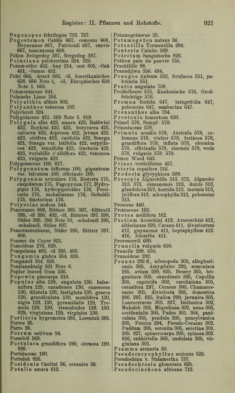 Pogouopus febrifugus 713. 727. Pogostemon Cablin 667, comosus 668, Heyneanus 667, Patchouli 667, suavis 667, tomentosus 668. Pohon Belegedeg 387, Bergedeg 387. Poinciana pulcherrima 324. 325. Poison-elder 452, -hay 214, -nut 605, -Oak 451, -Sumac 452. Polei 666, -kraut 666, -öl, Amerikanisches 658. 666 Note 1, -öl, Europäisches 658 Note 1. 666. Polemoniaceae 641. Polnische Linse 356. Polyalthia affinis 802. Polyanthes tuberosa 103. Polychroit 324. Polygalaceae 421. 569 Note 5. 819. Polygala alba 423, amara 423, Baldwini 422, Boykini 422. 423, butyracea 423, calcarea 422, depressa 422, javana 422. 423, oleifera 423, rarifolia 422, Senega 421, Senega var. latifolia 422, serpylla- cea 422, tenuifolia 423, tinctoria 422. 423, variabilis ß albiflora 422, venenosa 423, vulgaris 422. Polygonaceae 169. 827. Polygonatum biflorum 100. giganteum var. falcatum 100, officinale 100. Polygonum aviculare 176, Bistorta 175, cuspidatum 175, Fagopyrum 177, Hydro- piper 176, hydropiperoides 176, Persi- caria 176, sachalinense 176, Sieboldii 175, tinctorium 176. Polyscias nodosa 544. Pomeranze 808, Bittere 395. 397, -blütenöl 395, -öl 395. 402, -öl, Bitteres 397. 398, Süßes 395. 396 Note 10, -schalenöl 395, -schalenöl, Süßes 807. Pomeranzenbaum, Süßer 395, Bittrer 397. 808. Pomme du Cayor 821. Pomoideae 276, 828. Pompelmus 403, -öl 395. 403. Pongamia glabra 354. 826. Pongamöl 354. 826. Pontianaktalg 501 Note 6. Poplar leaved Gum 536. Popowia pisocarpa 216. Populus alba 128, angulata 130, balsa- mifera 129, canadensis 130, canescens 130, dilatata 129, fastigiata 130, graeca 130, grandiculata 130, monilifera 130, nigra 129. 130, pyramidalis 129, Tre- rnula 129. 130, tremuloides 129. 130. 829, virginiana 129, virginica 130. Porlieria hygrometra 385, Lorentzii 385. Porree 95. Porro 95. Porr um sativum 94. Porschöl 569. Portulaca grandiflora 190, oleracea 190. 826. Portulaceae 190. Portulak 826. Posidonia Caulini 36, oceanica 36. Potalia amara 612. Potamogetaceae 35. Potamogeton natans 36. Potentilla Tormentilla 284. Ponteria Cainito 589. Poterium Sanguisorba 826. Potiron pain du pauvre 755. Prachtlilie 88. Pranadjiwa 356. 484, Prangos Anisum 552, ferulacea 551, pa- bularia 551. Pratia angulata 758. Preißelbeere 575, Kaukasische 576, Groß- frlichtige 576. Premna foetida 647. integrifolia 647, pubescens 647, sambucina 647. Prenanthes alba 794. Prestonia tomentosa 630. Primel 578, Sumpf- 579. Primulaceae 578. Primula acaulis 579, Auricula 578, co- lumnae 578, elatior 578, farinosa 578, grandiflora 578, inflata 578, obconica 578, ofticinalis 578, sinensis 578, veris 578, vulgaris 578. 579. Prince Wood 643. Pr in os verticillatus 457. Prioria copaifera 316. Prodosia glycyphloea 589. Prosopis Algarobilla 313. 372, Algarobo 313. 373, cumanensis 313, dulcis 313, glandulosa 313, horrida 313. inermis 313, juliflora 313. microphylla 313, pubescens 313. Prosorus 440. Proteaceae 162. Protea mellifera 162. Protium Acouchini 412, Aracouchini 412, altissimum 820, Carana 411, divaricatum 412, guyanense 411, heptaphyllum 412. 416, Icicariba 411. Provenceröl 600. Prunella vulgaris 650. Prunelle 299. 650. Prunoideae 292. Prunus 292 ff., adenopoda 305, alleghari- ensis 305, Amygdalus 292, armeniaca 295, avium 299, 825, Bessey 305, bri- gantiaca 305. canadensis 305, Capollin 305, capricida 302, caroliniana 305, cerasifera 297, Cerasus 300, Chamaece- rasus 305, divaricata 305, domestica 296. 297. 825, italica 299, javanica 305, Laurocerasus 303. 827, lusitanica 302, Mahaleb 302, Miqueliana 302, nana 305, occidentalis 305, Padus 301. 304, pani- culata 305, pendula 305, pensylvanica 305, Persica 294, Pseudo-Cerasus 302, Puddum 305, seronita 305, serotina 301. 305. 827, sphaerocarpa 305, spinosa 302. 826, subhirtella 305, undulata 305, vir- giniana 301. Psamma arenaria 50. Pseudo ca ryophyllus sericeus 526. Pseudochina v. Südamerika 737. Pseudochrosia glomerata 625. Pseudocinchona africana 713.