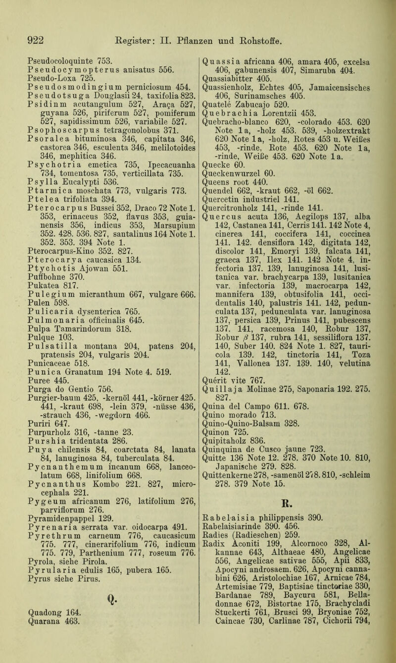 Pseudocoloquinte 753. Pseudocymopterus anisatus 556. Pseudo-Loxa 725. Pseudosmodingium perniciosum 454. Pseudotsuga Douglasii24, taxifolia823. Psidinm acutangulum 527, Araga 527, guyana 526, piriferum 527, pouiiferum 527, sapidissimum 526, variabile 527. Psophoscarpus tetragonolobus 371. Psoralea bituminosa 346, capitata 346, castorea 346, esculeuta 346, melilotoides 346, mephitica 346. Psychotria emetica 735, Ipecacuanba 734, tomentosa 735, verticillata 735. Psylla Eucalypti 536. Ptarmica inoschata 773, vulgaris 773. Ptelea trifoliata 394. Pterocarpus Bussei 352, Draco 72 Note 1. 353, erinaceus 352, flavus 353, guia- nensis 356, indicus 353, Marsupium 352. 428. 536. 827, santalinus 164 Note 1. 352. 353. 394 Note 1. Pterocarpus-Kino 352. 827. Pterocarya caucasica 134. Ptychotis Ajowan 551. Puffbohne 370. Pukatea 817. Pu legi um micranthum 667, vulgare 666. Pulen 598. Pulicaria dysenterica 765. Pulmonaria officiualis 645. Pulpa Tamarindorum 318. Pulque 103. Pulsatilla montana 204, patens 204, pratensis 204, vulgaris 204. Punicaceae 518. P uni ca Granatum 194 Note 4. 519. Püree 445. Purga do Gentio 756. Purgier-baum 425, -kernöl 441, -köruer 425. 441, -kraut 698, -lein 379, -nüsse 436, -Strauch 436, -wegdorn 466. Puriri 647. Purpurholz 316, -tanne 23. Purshia tridentata 286. Puya chilensis 84, coarctata 84, lanata 84, lanuginosa 84, tuberculata 84. Pycnanthemum incanum 668, lanceo- latum 668, linifolium 668. Pycnanthus Kombo 221. 827, micro- cephala 221. Pygeum africanum 276, latifolium 276, parviflorum 276. Pyramidenpappel 129. Pyrenaria serrata var. oidocarpa 491. Pyrethrum carneum 776, caucasicum 775. 777, cinerarifolium 776, indicum 775. 779, Parthenium 777, roseum 776. Pyrola, siehe Pirola. Pyrularia edulis 165, pubera 165. Pyrus siehe Pirus. Q- Quadong 164. Quarana 463. Quassia africana 406, amara 405, excelsa 406, gabunensis 407, Simaruba 404. Quassiabitter 405. Quassienholz, Echtes 405, Jamaicensisches 406, Surinamsches 405. Quatele Zabucajo 520. Quebrachia Lorentzii 453. Quebracho-blanco 620, -Colorado 453. 620 Note la, -holz 453. 539, -holzextrakt 620 Note la, -holz, Eotes 453 u. Weißes 453, -rinde, Eote 453. 620 Note la, -rinde, Weiße 453. 620 Note la. Quecke 60. Queckenwurzel 60. Queens root 440. Quendel 662, -kraut 662, -öl 662. Quercetin industriel 141. Quercitronholz 141, -rinde 141. Quercus acuta 136, Aegilops 137, alba 142, Castanea 141, Cerris 141.142 Note 4, cinerea 141, coccifera 141, coccinea 141. 142. densiflora 142, digitata 142, discolor 141, Emoryi 139, falcata 141, graeca 137, Ilex 141. 142 Note 4, in- fectoria 137. 139, lanuginosa 141, lusi- tanica var. brachycarpa 139, lusitanica var. infectoria 139, macrocarpa 142, mannifera 139, obtusifolia 141, occi- dentalis 140, palustris 141. 142, pedun- culata 137, pedunculata var. lanuginosa 137, persica 139, Prinus 141, pubescens 137. 141, racemosa 140, Eobur 137, Eobur ß 137, rubra 141, sessiliflora 137. 140, Suber 140. 824 Note 1. 827, tauri- cola 139. 142, tinctoria 141, Toza 141, Yallonea 137. 139. 140, velutina 142, Querit vite 767. Quillaia Molinae 275, Saponaria 192. 275. 827.' Quina del Campo 611. 678. Quino morado 713. Quino-Quino-Balsam 328. Quinon 725. Quipitaholz 836. Quinquina de Cusco jaune 723. Quitte 136 Note 12. 278. 370 Note 10. 810, Japanische 279. 828. Quittenkeme278, -samenöl 278.810, -schleim 278. 379 Note 15. ß. Eabelaisia philippensis 390. Eabelaisiarinde 390. 456. Eadies (Eadieschen) 259. Eadix Aconiti 199, Alcornoco 328, Al- kannae 643, Althaeae 480, Angelicae 556, Angelicae sativae 555, Apii 833, Apocyni androsaem. 626, Apocyni canna- bini 626, Aristolochiae 167, Arnicae 784, Artemisiae 779, Baptisiae tinctoriae 330, Bardanae 789, Baycuru 581, Bella- donnae 672, Bistortae 175, Brachycladi Stuckerti 761, Brusci 99, Bryoniae 752, Caincae 730, Carlinae 787, Cichorii 794,
