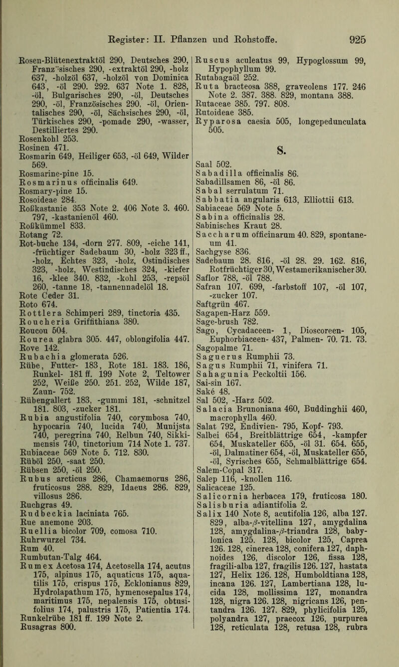 Rosen-Blütenextraktöl 290, Deutsches 290, Französisches 290, -extraktöl 290, -holz 637, -holzöl 637, -holzöl von Dominica 643, -öl 290. 292. 637 Note 1. 828, -öl, Bulgarisches 290, -öl, Deutsches 290, -öl, Französisches 290, -öl, Orien- talisches 290, -öl, Sächsisches 290, -öl, Türkisches 290, -pomade 290, -wasser, Destilliertes 290. Rosenkohl 253. Rosinen 471. Rosmarin 649, Heiliger 653, -öl 649, Wilder 569. Rosmarine-pine 15. Rosmarinus officinalis 649. Rosmary-pine 15. Rosoideae 284. Roßkastanie 353 Note 2. 406 Note 3. 460. 797, -kastanienöl 460. Roßkümmel 833. Rotang 72. Rot-buche 134, -dorn 277. 809, -eiche 141, -früchtiger Sadebaum 30, -holz 323 ff., -holz, Echtes 323, -holz, Ostindisches 323, -holz, Westindisches 324, -kiefer 16, -klee 340. 832, -kohl 253, -repsöl 260, -tanne 18, -tannennadelöl 18. Rote Ceder 31. Roto 674. Rottlera Schimperi 289, tinctoria 435. Roucheria Griffithiana 380. Roucou 504. Rourea glabra 305. 447, oblongifolia 447. Rove 142. Ruhachia glomerata 526. Rübe, Futter- 183, Rote 181. 183. 186, Runkel- 181 ff. 199 Note 2, Teltower 252, Weiße 250. 251. 252, Wilde 187, Zaun- 752. Rübengallert 183, -gummi 181, -Schnitzel 181. 803, -zucker 181. Rubia angustifolia 740, corymbosa 740, hypocaria 740, lueida 740, Munijsta 740, peregrina 740, Relbun 740, Sikki- mensis 740, tinctorium 714 Note 1. 737. Rubiaceae 569 Note 5. 712. 830. Rüböl 250, -saat 250. Rübsen 250, -öl 250. Rubus arcticns 286, Chamaemorus 286, fruticosus 288. 829, Idaens 286. 829, villosus 286. Ruchgras 49. Rudbeckia laciniata 765. Rue anemone 203. Ruellia bicolor 709, comosa 710. Ruhrwurzel 734. Rum 40. Rumbutan-Talg 464. Rum ex Acetosa 174, Acetoselia 174, acutus 175, alpinus 175, aquaticus 175, aqua- tilis 175, crispus 175, Ecklonianus 829, Hydrolapathum 175, hymenosepalus 174, maritimus 175, nepalensis 175, obtusi- folius 174, palustris 175, Patientia 174. Runkelrübe 181 ff. 199 Note 2. Rusagras 800. Ruscus aculeatus 99, Hypoglossum 99, Hypophyllum 99. Rutabagaöl 252. Ruta bracteosa 388, graveolens 177. 246 Note 2. 387. 388. 829, montana 388. Rutaceae 385. 797. 808. Rutoideae 385. Ryparosa caesia 505, longepedunculata 505. s. Saal 502. Sabadilla officinalis 86. Sabadillsamen 86, -öl 86. Sabal serrulatum 71. Sabbatia angularis 613, Elliottii 613. Sabiaceae 569 Note 5. Sabina officinalis 28. Sabinisches Kraut 28. Saccharum officinarum 40. 829, spontane- um 41. Sachgyse 836. Sadebaum 28. 816, -öl 28. 29. 162. 816, Rotfrüchtiger 30, W estamerikanischer 30. Saflor 788, -öl 788. Safran 107. 699, -farbstoff 107, -öl 107, -zucker 107. Saftgrün 467. Sagapen-Harz 559. Sage-brush 782. Sago, Cycadaceen- 1, Dioscoreen- 105, Euphorbiaceen- 437, Palmen- 70. 71. 73. Sagopalme 71. Saguerus Rumphii 73. Sagus Rumphii 71, vinifera 71. Sahagunia Peckoltii 156. Sai-sin 167. Sake 48. Sal 502, -Harz 502. S a 1 a c i a Brunoniana 460, Buddinghii 460, macrophylla 460. Salat 792, Endivien- 795, Kopf- 793. Salbei 654, Breitblättrige 654, -kampfer 654, Muskateller 655, -öl 31. 654. 655, -öl, Dalmatiner 654, -öl, Muskateller 655, -öl, Syrisches 655, Schmalblättrige 654. Salem-Copal 317. Salep 116, -knoflen 116. Salicaceae 125. Salicornia herbacea 179, fruticosa 180. Salisburia adiantifolia 2. Salix 140 Note 8, acutifolia 126, alba 127. 829, alba-/?-vitellina 127, amygdalina 128, amvgdalina-tf-triandra 128, baby- lonica 125. 128, bicolor 125, Caprea 126.128, cinerea 128, conifera 127, daph- noides 126, discolor 126, fissa 128, fragili-alba 127, fragilis 126.127, hastata 127, Helix 126. 128, Humholdtiana 128, incana 126. 127, Lambertiana 128, lu- cida 128, moflissima 127, monandra 128, nigra 126. 128, nigricans 126, pen- tandra 126. 127. 829, phylicifolia 125, polyandra 127, praecox 126, purpurea 128, reticulata 128, retusa 128, rubra
