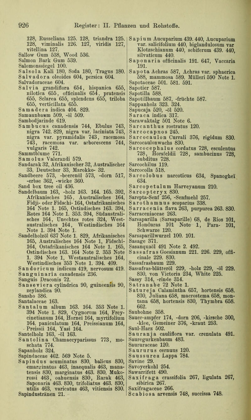128, Russeliana 125. 128, triandra 125. 128, viminalis 126. 127, viridis 127, vitellina 127. Sallow Gum 538, Wood 536. Salmon Bark Gum 539. Salomonssiegel 100. Salsola Kali 180, Soda 180, Tragus 180. Salvadora oleoides 604, persica 604. Salvadoraceae 604. Salvia grandiflora 654, hispanica 655, nilotica 655, officinalis 654, pratensis 655, Sclarea 655, splendens 655, triloba 655, verticillata 655. Samadera indiea 404. 829. Samaunbaum 509, -öl 509. Sambodjarinde 619. Sambucus canadensis 744, Ebulus 743, nigra 742. 829, nigra var. laciniata 743, nigra var. pyramidalis 743, racemosa 743, racemosa var. arborescens 744, vulgaris 742. Sammtblume 771. Samolus Valerandi 579. Sandarak 32, Afrikanischer 32, Australischer 33, Deutscher 33, Marokko- 32. Sandbeere 573, -beerenöl 573, -dorn 517, -erbse 362, -wicke 360. Sand box tree oil 436. Sandelbaum 163, -holz 163. 164. 165. 392, Afrikanisches 165, Australisches 164, Fidji- oder Fidschi-164, Ostafrikanisches 164 Note 1. 165, Ostindisches 163. 394, Rotes 164 Note 1. 353. 394, Südaustrali- sches 164, Unechtes rotes 324, West- australisches 164, Westindisches 164 Note 1. 394 Note 1. Sandelholzöl 637 Note 1. 829, Afrikanisches 165, Australisches 164 Note 1, Fidschi- 164, Ostafrikanisches 164 Note 1. 165, Ostindisches 163. 164 Note 2. 353 Note 1. 394 Note 1, Westaustralisches 164, Westindisches 353 Note 1. 394. 409. Sandoricum indicum 419, nervosum 419. Sanguinaria canadensis 236. Sanguis Draconis 72. Sanseviera cylindrica 90, guineensis 90, zeylandica 90. Sansho 386. Santalaceae 163. Santalum album 163. 164. 353 Note 1. 394 Note 1. 829, Cygnorum 164, Frey- cinetianum 164, Hornei 164, myrtifolium 164. paniculatum 164, Preissianum 164, Preissii 164, Yasi 164. Santelholz 163, -öl 163. Santolina Chamaecyparissus 773, mo- schata 774. Sapanholz 324. Sapindaceae 462. 569 Note 5. Sapindus acuminatus 830, balicus 830, emar^inatus 463, inaequalis 463, mana- tensis 830, marginatus 463. 830, Muko- rossi 463, oahuensis 830, Rarak 463, Saponaria 463. 830, trifoliatus 463. 830, utilis 463, varicatus 463, vitiensis 830. Sapindustränen 21. S a p i u m Aucuparium 439. 440, Aucuparium var. salicifolium 440, biglandulosum var Klotzschianum 440, sebiferum 439. 440, silvaticum 440. Saponaria officinalis 191. 647, Yaccaria 191. SapotaAchras 587, Achras var. sphaerica 588, mammosa 589, Mülleri 590 Note 1. Sapotaceae 501. 581. 591. Sapotier 587. Sapotilla 588. Sapotillbaum 587, -fruchte 587. Sappanholz 323. 324. Sapucaja 520, -öl 520. Sara ca indiea 317. Sarawaktalg 501 Note 6. Sarcanthus rostratus 120. Sarcocapnos 245. Sarcocaulon Currali 376, rigidum 830. Sarcocaulonwachs 830. Sarcocephalus cordatus 728, esculentus 728, Horsfeldii 728, sambneinus 728, subditus 728. Sarcochilus 119. Sarcocolla 518. Sarcolobus narcoticus 634, Spanoghe'i 634. Sarcopetalum Harveyanum 210. Sarcopteryx 830. Sarepta-Senf 256, -Senfmehl 257. Sarothamnus scoparius 338. Sarracenia flava 263, purpurea 263. 830. Sarraceniaceae 263. Sarsaparilla (Sarsaparille) 68, de Rios 101, Honduras 101 Note 1, Para- 101, Schwarze 120. Sarsaparillwurzel 100. 101. Sasage 371. Sasanquaöl 491 Note 2. 492. Sassafras Goesianum 221. 226. 229, offi- cinale 229. 830. Sassafrasbaum 229. Sassafras-blätteröl 229, -holz 229, -öl 229. 830, von Victoria 234, White 225. Sassy 314, -rinde 314. Satranabe 72 Note 1. Satureja Calamintha 657, hortensis 658. 830, Jnliana 658, macrostema 658, mon- tana 658, hortensis 830, Thymbra 658. 662. Saubohne 358. Sauer-ampfer 174, -dorn 206, -kirsche 300, -klee, Gemeiner 376, -kraut 253. Saul-Harz 502. Sauranja cauliflora var. crenulata 491. Sauregurkenbaum 483. Saururaceae 120. Saururus cernuus 120. Saussurea Lappa 784. Savine 29. Savoyerkohl 254. Sawarrifett 490. Saxifraga crassifolia 267, ligulata 267, sibirica 267. Saxifragaceae 266. Scabiosa arvensis 748, succissa 748.