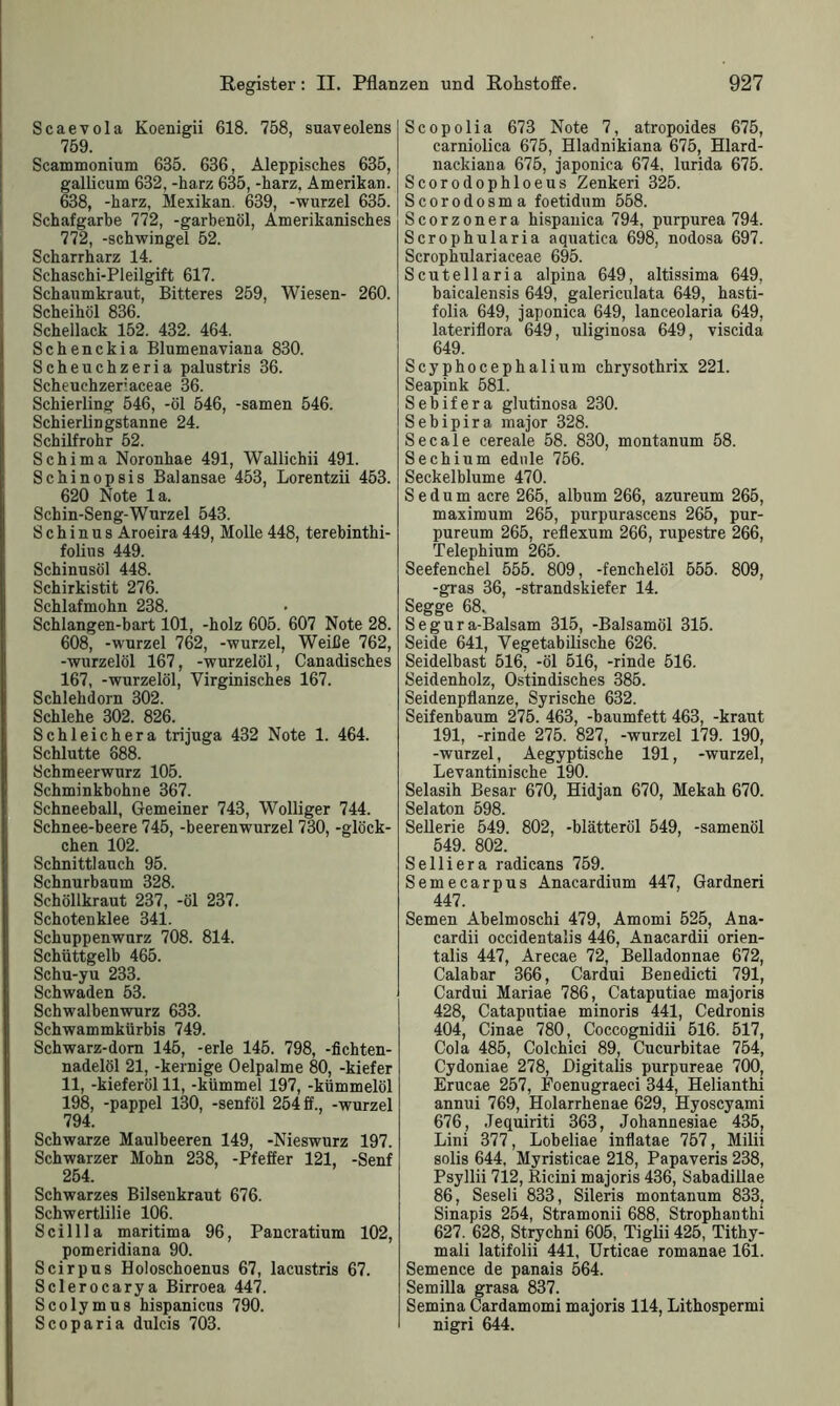 Scaevola Koenigii 618. 758, suaveolens 759. Scammonium 635. 636, Aleppisches 635, gallicum 632, -harz 635, -harz. Amerikan. 638, -harz, Mexikan. 639, -wnrzel 635. Schafgarbe 772, -garbenöl, Amerikanisches 772, -Schwingel 52. Scharrharz 14. Schaschi-Pleilgift 617. Schaumkraut, Bitteres 259, Wiesen- 260. Scheihöl 836. Schellack 152. 432. 464. Schenckia Blumenaviana 830. Scheuchzeria palustris 36. Scheuchzeriaceae 36. Schierling 546, -öl 546, -samen 546. Schierlingstanne 24. Schilfrohr 52. Schima Noronhae 491, Wallichii 491. Schinopsis Balansae 453, Lorentzii 453. 620 Note la. Schin-Seng-Wurzel 543. S c h i n u s Aroeira 449, Molle 448, terebinthi- folius 449. Schinusöl 448. Schirkistit 276. Schlafmohn 238. Schlangen-hart 101, -holz 605. 607 Note 28. 608, -wurzel 762, -wurzel, Weiße 762, -wurzelöl 167, -wurzelöl, Canadisches 167, -wurzelöl, Virginisches 167. Schlehdorn 302. Schlehe 302. 826. Schleichera trijuga 432 Note 1. 464. Schlutte 688. Schmeerwurz 105. Schminkbohne 367. Schneeball, Gemeiner 743, Wolliger 744. Schnee-beere 745, -beerenwurzel 730, -glöck- chen 102. Schnittlauch 95. Schnurbaum 328. Schöllkraut 237, -öl 237. Schotenklee 341. Schuppenwurz 708. 814. Schüttgelb 465. Schu-yu 233. Schwaden 53. Schwalbenwurz 633. Schwammkürbis 749. Schwarz-dom 145, -erle 145. 798, -fichten- nadelöl 21, -kernige Oelpalme 80, -kiefer 11, -kieferöl 11, -kümmel 197, -kümmelöl 198, -pappel 130, -senföl 254 ff., -wurzel 794. Schwarze Maulbeeren 149, -Nieswurz 197. Schwarzer Mohn 238, -Pfeffer 121, -Senf 254. Schwarzes Bilsenkraut 676. Schwertlilie 106. Scillla maritima 96, Pancratium 102, pomeridiana 90. Scirpus Holoschoenus 67, lacustris 67. Sclerocarya Birroea 447. Scolymus hispanicus 790. Scoparia dulcis 703. Scopolia 673 Note 7, atropoides 675, carniolica 675, Hladnikiana 675, Hlard- nackiana 675, japonica 674, lurida 675. Scorodophloeus Zenkeri 325. Scorodosma foetidum 558. Scorzonera hispanica 794, purpurea 794. Scrophularia aquatica 698, nodosa 697. Scrophulariaceae 695. Scutellaria alpina 649, altissima 649, baicalensis 649, galericulata 649, hasti- folia 649, japonica 649, lanceolaria 649, lateriflora 649, uliginosa 649, viscida 649. Scyphocephaliura chrysothrix 221. Seapink 581. Sebifera glutinosa 230. Sebipira major 328. Secale cereale 58. 830, montanum 58. Sechium ednle 756. Seckeiblume 470. Sedum acre 265, album 266, azureum 265, maximum 265, purpurascens 265, pur- pureum 265, reflexum 266, rupestre 266, Telephium 265. Seefenchel 555. 809, -fenchelöl 555. 809, -gras 36, -Strandskiefer 14. Segge 68. S e g u r a-Balsam 315, -Balsamöl 315. Seide 641, Vegetabilische 626. Seidelbast 516, -öl 516, -rinde 516. Seidenholz, Ostindisches 385. Seidenpflanze, Syrische 632. Seifenbaum 275. 463, -baumfett 463, -kraut 191, -rinde 275. 827, -wurzel 179. 190, -wurzel, Aegyptische 191, -wurzel, Levantinische 190. Selasih Besar 670, Hidjan 670, Mekah 670. Selaton 598. Sellerie 549. 802, -blätteröl 549, -samenöl 549. 802. Selliera radicans 759. Semecarpus Anacardium 447, Gardneri 447. Semen Abelmoschi 479, Amomi 525, Ana- cardii occidentalis 446, Anacardii orien- talis 447, Arecae 72, Belladonnae 672, Calabar 366, Cardui Benedicti 791, Cardui Mariae 786, Cataputiae majoris 428, Cataputiae minoris 441, Cedronis 404, Cinae 780, Coccognidii 516. 517, Cola 485, Colchici 89, Cucurbitae 754, Cydoniae 278, Digitalis purpureae 700, Erucae 257, Foenugraeci 344, Helianthi annui 769, Holarrhenae 629, Hyoscyami 676, .Tequiriti 363, Johannesiae 435, Lini 377, Lobeliae inflatae 757, Milii solis 644, Myristicae 218, Papaveris 238, Psyllii 712, Ricini majoris 436, Sabadillae 86, Seseli 833, Sileris montanum 833, Sinapis 254, Stramonii 688, Strophanthi 627. 628, Strychni 605, Tiglii 425, Tithy- mali latifolii 441, Urticae romanae 161. Semence de panais 564. Semilla grasa 837. Semina Cardamomi majoris 114, Lithospermi nigri 644.