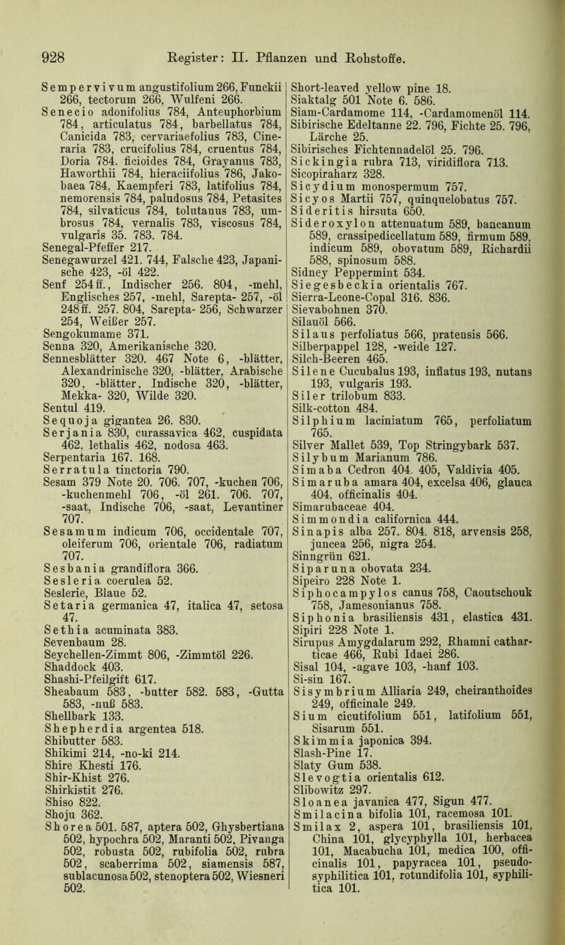 Sempervivum angustifolium266,Funckii 266, tectorum 266, Wulfeni 266. Senecio adonifolius 784, Anteuphorbium 784, articulatus 784, barbellatus 784, Canicida 783, cervariaefolius 783, Cine- raria 783, crucifolius 784, cruentus 784, Doria 784. ficioides 784, Grayanus 783, Haworthii 784, bieraciifolius 786, Jako- baea 784, Kaempferi 783, latifolius 784, nemorensis 784, paludosns 784, Petasites 784, silvaticus 784, tolutauus 783, urn- brosus 784, vernalis 783, viscosus 784, vulgaris 35. 783. 784. Senegal-Pfeffer 217. Senegawurzel 421. 744, Falsche 423, Japani- sche 423, -öl 422. Senf 254 ff., Indischer 256. 804, -mehl, Englisches 257, -mehl, Sarepta- 257, -öl 248 ff. 257. 804, Sarepta- 256, Schwarzer 254, Weißer 257. Sengokumame 371. Senna 320, Amerikanische 320. Sennesblätter 320. 467 Note 6, -blätter, Alexandrinische 320, -blätter, Arabische 320, -blätter, Indische 320, -blätter, Mekka- 320, Wilde 320. Sentul 419. S e q u o j a gigantea 26. 830. Serjania 830, curassavica 462, cuspidata 462, lethalis 462, nodosa 463. Serpentaria 167. 168. Serratula tinctoria 790. Sesam 379 Note 20. 706. 707, -kuchen 706, -kuchenmehl 706, -öl 261. 706. 707, -saat, Indische 706, -saat, Levantiner 707. Sesam um indicum 706, occidentale 707, oleiferum 706, orientale 706, radiatum 707. Sesbania grandiflora 366. Sesleria coerulea 52. Seslerie, Blaue 52. Setaria germanica 47, italica 47, setosa 47. Sethia acuminata 383. Sevenbaum 28. Seychellen-Zimmt 806, -Zimmtöl 226. Shaddock 403. Shashi-Pfeilgift 617. Sheabaum 583, -butter 582. 583, -Gutta 583, -nuß 583. Shellbark 133. Shepherdia argentea 518. Shibutter 583. Shikimi 214, -no-ki 214. Shire Khesti 176. Shir-Khist 276. Shirkistit 276. Shiso 822. Shoju 362. S h o r e a 501. 587, aptera 502, Ghysbertiana 502, hypochra 502, Maranti 502, Pivanga 502, robusta 502, rubifolia 502, rubra 502, scaberrima 502, siamensis 587, sublacunosa 502, stenoptera 502, Wiesneri 502. Short-leaved yellow pine 18. Siaktalg 501 Note 6. 586. Siam-Cardamome 114, -Cardamomenöl 114. Sibirische Edeltanne 22. 796, Fichte 25. 796, Lärche 25. Sibirisches Fichtennadelöl 25. 796. Sickingia rubra 713, viridiflora 713. Sicopiraharz 328. Sicydium monospermum 757. Sicyos Martii 757, quinquelobatus 757. Sideritis hirsuta 650. Sideroxylon attenuatum 589, bancanum 589, crassipedicellatum 589, firmum 589, indicum 589, obovatum 589, Bichardii 588, spinosum 588. Sidney Peppermint 534. Siegesbeckia orientalis 767. Sierra-Leone-Copal 316. 836. Sievabohnen 370. Silauöl 566. Sil aus perfoliatus 566, pratensis 566. Silberpappel 128, -weide 127. Silch-Beeren 465. Silene Cucubalus 193, inflatus 193, nutans 193, vulgaris 193. Sil er trilobum 833. Silk-cotton 484. Silphium laciniatum 765, perfoliatum 765. Silver Mailet 539, Top Stringybark 537. Silybum Marianum 786. Simaba Cedron 404. 405, Yaldivia 405. Simaruba amara 404, excelsa 406, glauca 404, officinalis 404. Simarubaceae 404. Simmondia californica 444. Sinapis alba 257. 804. 818, arvensis 258, juncea 256, nigra 254. Sinngrün 621. Siparuna obovata 234. Sipeiro 228 Note 1. Siphocampylos canus 758, Caoutschouk 758, Jamesonianus 758. Siphonia brasiliensis 431, elastica 431. Sipiri 228 Note 1. Sirupus Amygdalarum 292, Rhamni cathar- ticae 466, Rubi Idaei 286. Sisal 104, -agave 103, -hanf 103. Si-sin 167. Sisymbrium Alliaria 249, cheiranthoides 249, officinale 249. Sium cicutifolium 551, latifolium 551, Sisarum 551. Skimmia japonica 394. Slash-Pine 17. Slaty Gum 538. Slevogtia orientalis 612. Slihowitz 297. Sloanea javanica 477, Sigun 477. Smilacina bifolia 101, racemosa 101. Smilax 2, aspera 101, brasiliensis 101, China 101, glycyphylla 101, herbacea 101, Macabucha 101, medica 100, offi- cinalis 101, papyracea 101, pseudo- syphilitica 101, rotundifolia 101, syphili- tica 101.