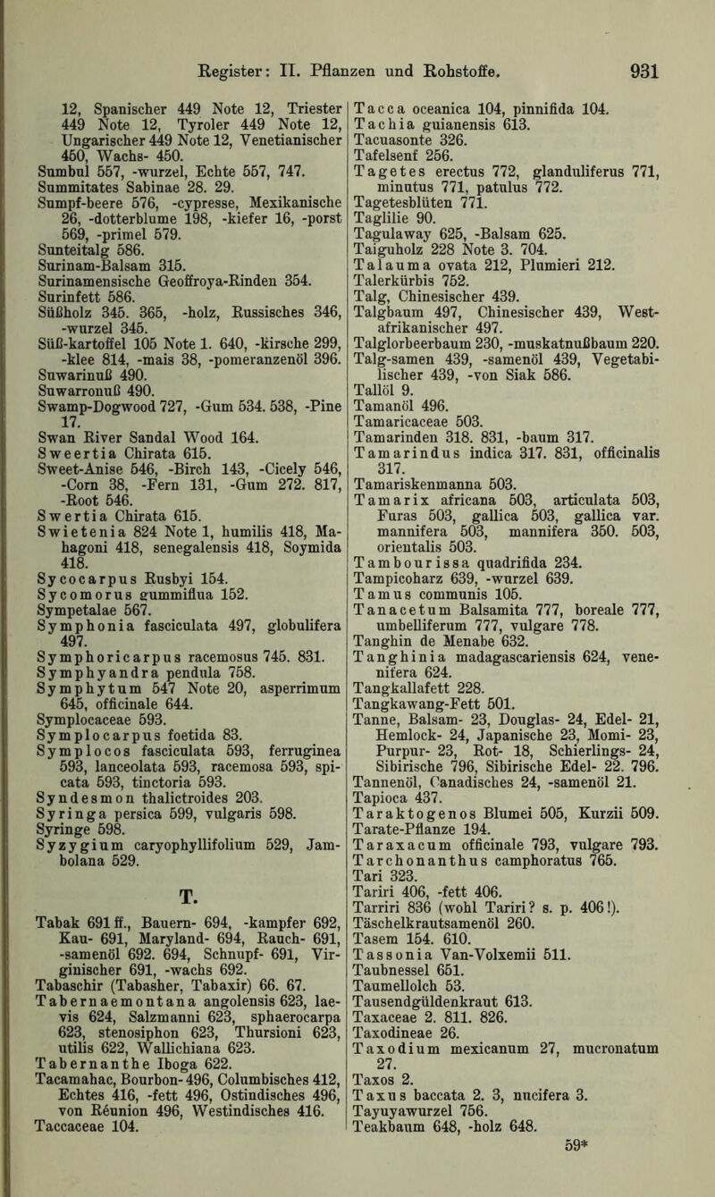 12, Spanischer 449 Note 12, Triester 449 Note 12, Tyroler 449 Note 12, Ungarischer 449 Note 12, Yenetianischer 460, Wachs- 450. Sumbul 567, -wurzel, Echte 557, 747. Snmmitates Sabinae 28. 29. Sumpf-beere 576, -cypresse, Mexikanische 26, -dotterblume 198, -kiefer 16, -porst 569, -primel 579. Sunteitalg 586. Surinam-Balsam 315. Surinamensische Geoffroya-Rinden 354. Surinfett 586. Süßholz 345. 365, -holz, Russisches 346, -wurzel 346. Süß-kartoffel 105 Note 1. 640, -kirsche 299, -klee 814, -mais 38, -pomeranzenöl 396. Suwarinuß 490. Suwarronuß 490. Swamp-Dogwood 727, -Gum 534. 538, -Pine 17. Swan River Sandal Wood 164. Sweertia Chirata 615. Sweet-Anise 546, -Birch 143, -Cicely 546, -Com 38, -Fern 131, -Gum 272. 817, -Root 546. Swertia Chirata 615. Swietenia 824 Notel, humilis 418, Ma- hagoni 418, senegalensis 418, Soymida 418. Sycocarpus Rusbyi 154. Sycomorus nummiflua 152. Sympetalae 567. Symphonia fasciculata 497, globulifera 497. Symphoricarpus racemosus 745. 831. Symphyandra pendula 758. Symphytum 547 Note 20, asperrimum 645, officinale 644. Symplocaceae 593. Symplocarpus foetida 83. Symplocos fasciculata 593, ferruginea 593, lanceolata 593, racemosa 593, spi- cata 593, tinctoria 593. Syndesmon thalictroides 203. Syringa persica 599, vulgaris 598. Syringe 598. Syzygium caryophyllifolium 529, Jam- bolana 529. T. Tabak 691 ff., Bauern- 694, -kampfer 692, Kau- 691, Maryland- 694, Rauch- 691, -samenöl 692. 694, Schnupf- 691, Vir- ginischer 691, -wachs 692. Tabaschir (Tabasher, Tabaxir) 66. 67. Tabernaemontana angolensis 623, lae- vis 624, Salzmanni 623, sphaerocarpa 623, stenosiphon 623, Thursioni 623, utilis 622, Wallichiana 623. Tabernanthe Iboga 622. Tacamahac, Bourbon- 496, Columbisches 412, Echtes 416, -fett 496, Ostindisches 496, von Reunion 496, Westindisches 416. Taccaceae 104. Tacca oceanica 104, pinnifida 104. Tachia guianensis 613. Tacuasonte 326. Tafelsenf 256. Tagetes erectus 772, glanduliferus 771, minutus 771, patulus 772. Tagetesblüten 771. Taglilie 90. Tagulaway 625, -Balsam 625. Taiguholz 228 Note 3. 704. Talauma ovata 212, Plumieri 212. Talerkürbis 752. Talg, Chinesischer 439. Talgbaum 497, Chinesischer 439, West- afrikanischer 497. Talglorbeerbaum 230, -muskatnußbaum 220. Talg-samen 439, -samenöl 439, Vegetabi- lischer 439, -von Siak 586. Tallöl 9. Tamanöl 496. Tamaricaceae 503. Tamarinden 318. 831, -bäum 317. Tamarindus indica 317. 831, officinalis 317. Tamariskenmanna 503. Tamarix africana 503, articulata 503, Furas 503, gallica 503, gallica var. mannifera 503, mannifera 350. 503, orientalis 503. Tambourissa quadrifida 234. Tampicoharz 639, -wurzel 639. Tarnus communis 105. Tanacetum Balsamita 777, boreale 777, umbeUiferum 777, vulgare 778. Tanghin de Menabe 632. Tanghinia madagascariensis 624, vene- nifera 624. Tangkallafett 228. Tangkawang-Fett 501. Tanne, Balsam- 23, Douglas- 24, Edel- 21, Hemlock- 24, Japanische 23, Momi- 23, Purpur- 23, Rot- 18, Schierlings- 24, Sibirische 796, Sibirische Edel- 22. 796. Tannenöl, (’anadisches 24, -samenöl 21. Tapioca 437. Taraktogenos Blumei 505, Kurzii 509. Tarate-Pflanze 194. Taraxacum officinale 793, vulgare 793. Tarchonanthus camphoratus 765. Tn ri 393 Tariri 406, -fett 406. Tarriri 836 (wohl Tariri ? s. p. 406!). Täschelkrautsamenöl 260. Tasem 154. 610. T'assonia Van-Volxemii 511. Taubnessel 651. Taumellolch 53. Tausendgüldenkraut 613. Taxaceae 2. 811. 826. Taxodineae 26. Taxodium mexicanum 27, mucronatum 27. Taxos 2. Taxus baccata 2. 3, nucifera 3. Tayuyawurzel 756. Teakbaum 648, -holz 648. 59*