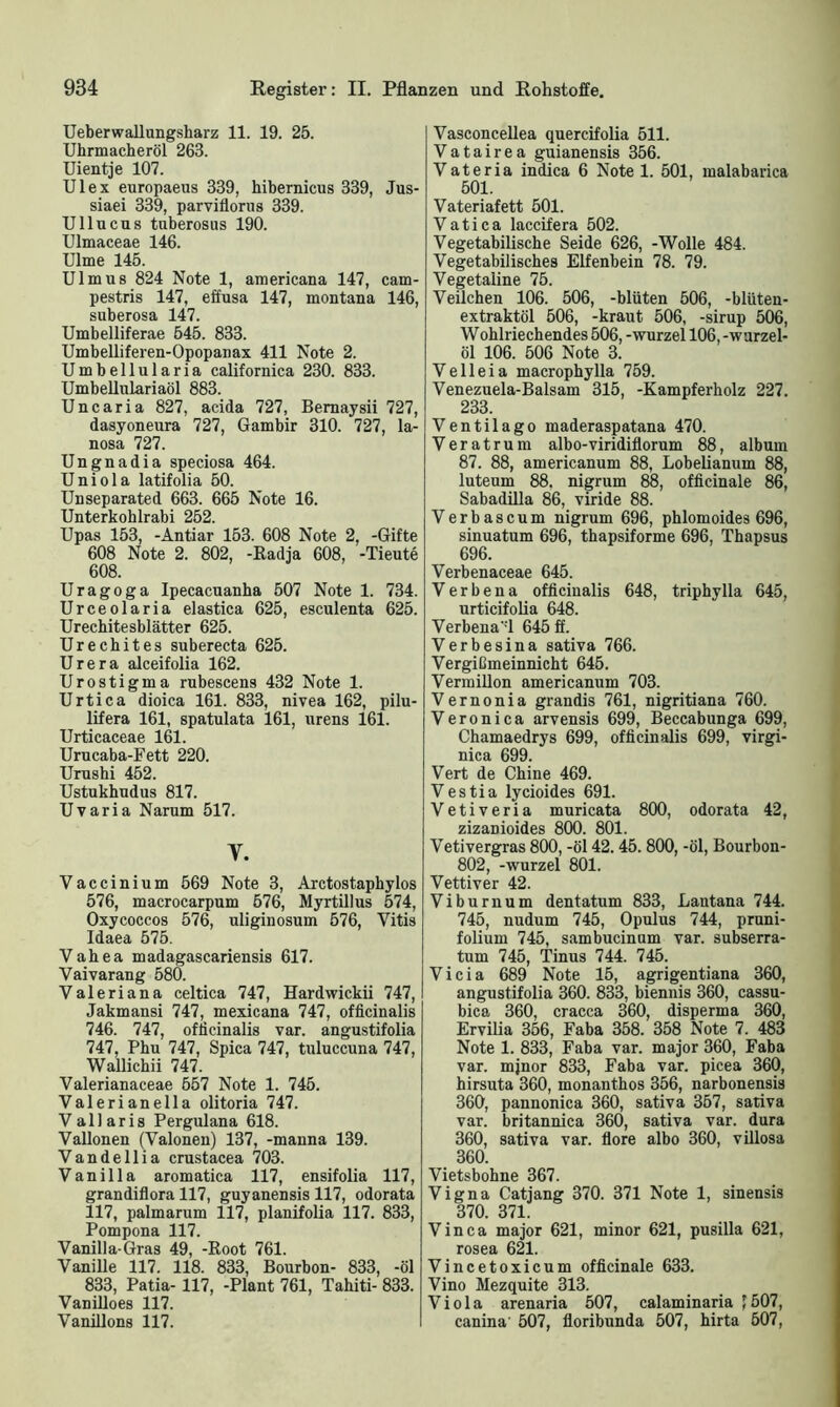 Ueberwallungsharz 11. 19. 25. Uhrmacheröl 263. Uientje 107. Ul ex europaeus 339, hibernicus 339, Jus- siaei 339, parviflorus 339. Ullucus tuberosus 190. Ulmaceae 146. Ulme 145. Ulmus 824 Note 1, americana 147, cam- pestris 147, effusa 147, montana 146, suberosa 147. Umbelliferae 545. 833. Umbelliferen-Opopanax 411 Note 2. Umbellularia californica 230. 833. Umbellulariaöl 883. Uncaria 827, acida 727, Bemaysii 727, dasyoneura 727, Gambir 310. 727, la- nosa 727. Ungnadia speciosa 464. Uniola latifolia 50. Unseparated 663. 665 Note 16. Unterkohlrabi 252. Upas 153, -Antiar 153. 608 Note 2, -Gifte 608 Note 2. 802, -Radja 608, -Tieute 608. Uragoga Ipecacuanha 507 Note 1. 734. Urceolaria elastica 625, esculenta 625. Urechitesblätter 625. Urechites suberecta 625. Urera alceifolia 162. Urostigma rubescens 432 Note 1. Urtica dioica 161. 833, nivea 162, pilu- lifera 161, spatulata 161, nrens 161. Urticaceae 161. Urucaba-Fett 220. Urushi 452. Ustukhudus 817. Uvaria Narum 517. V. Vaccinium 569 Note 3, Arctostaphylos 576, macrocarpum 576, Myrtillus 574, Oxycoccos 576, uliginosum 576, Yitis Idaea 575. Vahea madagascariensis 617. Vaivarang 580. Valeriana celtica 747, Hardwickii 747, Jakmansi 747, mexicana 747, officinalis 746. 747, officinalis var. angustifolia 747, Phu 747, Spica 747, tuluccuna 747, Wallichii 747. Valerianaceae 557 Note 1. 745. Valerianella olitoria 747. Vallaris Pergulana 618. Vallonen (Valonen) 137, -manna 139. Vandellia crustacea 703. Vanilla aromatica 117, ensifolia 117, grandiflora 117, guyanensis 117, odorata 117, palmarum 117, planifolia 117. 833, Pompona 117. Vanilla-Gras 49, -Root 761. Vanille 117. 118. 833, Bourbon- 833, -öl 833, Patia-117, -Plant 761, Tahiti- 833. Vanilloes 117. Vanillons 117. Vasconcellea quercifolia 511. V a t a i r e a guianensis 356. Vateria indica 6 Note 1. 501, malabarica 501. Vateriafett 501. Vati ca laccifera 502. Vegetabilische Seide 626, -Wolle 484. Vegetabilisches Elfenbein 78. 79. Vegetaline 75. Veilchen 106. 506, -blüten 506, -blüten- extraktöl 506, -kraut 506, -sirup 506, Wohlriechendes 506, -Wurzel 106, -wurzel- öl 106. 506 Note 3. Veil eia macrophylla 759. Venezuela-Balsam 315, -Kampferholz 227. 233. Ventilago maderaspatana 470. Veratrum albo-viridiflorum 88, alburn 87. 88, americanum 88, Lobelianum 88, luteum 88. nigrum 88, officinale 86, Sabadilla 86, viride 88. Verbascum nigrum 696, phlomoides 696, sinuatum 696, thapsiforme 696, Thapsus 696. Verbenaceae 645. V e r b e n a officinalis 648, triphylla 645, urticifolia 648. Verbena‘:l 645 ff. Verbesina sativa 766. Vergißmeinnicht 645. Vermillon americanum 703. Vernonia grandis 761, nigritiana 760. Veronica arvensis 699, Beccabunga 699, Chamaedrys 699, officinalis 699, virgi- nica 699. Vert de Chine 469. Vestia lycioides 691. Vetiveria muricata 800, odorata 42, zizanioides 800. 801. Vetivergras 800, -öl 42.45. 800, -öl, Bourbon- 802, -wurzel 801. Vettiver 42. Viburnum dentatum 833, Lantana 744. 745, nudum 745, Opulus 744, pruni- folium 745, sambucinum var. subserra- tum 745, Tinus 744. 745. Vicia 689 Note 15, agrigentiana 360, angustifolia 360. 833, biennis 360, cassu- bica 360, cracca 360, disperma 360, Ervilia 356, Faba 358. 358 Note 7. 483 Note 1. 833, Faba var. major 360, Faba var. mjnor 833, Faba var. picea 360, hirsuta 360, monanthos 356, narbonensis 360, pannonica 360, sativa 357, sativa var. britannica 360, sativa var. dura 360, sativa var. flore albo 360, villosa 360. Vietsbohne 367. Vigna Catjang 370. 371 Note 1, sinensis 370. 371. Vinca major 621, minor 621, pusilla 621, rosea 621. Vincetoxicum officinale 633. Vino Mezquite 313. Viola arenaria 507, calaminaria ’ 507, canina' 507, fioribunda 507, hirta 607,