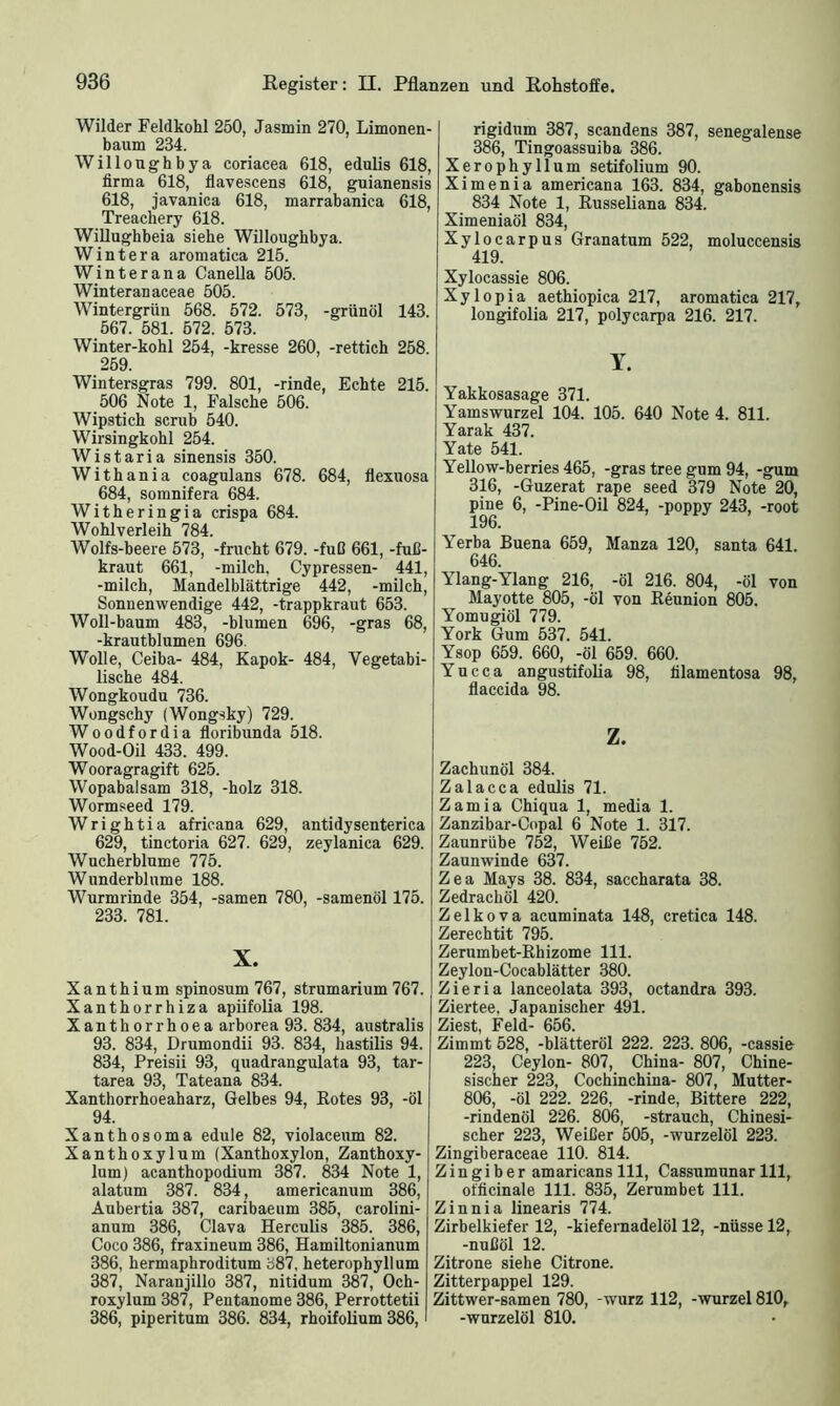 Wilder Feldkohl 250, Jasmin 270, Limonen- baum 234. Willonghbya coriacea 618, edulis 618, firma 618, flavescens 618, guianensis 618, javanica 618, marrabanica 618, Treachery 618. Willughbeia siehe Willoughbya. Wintera aromatica 215. Winterana Canella 505. Winteranaceae 505. Wintergrün 568. 572. 573, -grünöl 143. 567. 581. 572. 573. Winter-kohl 254, -kresse 260, -rettich 258. 259. Wintersgras 799. 801, -rinde, Echte 215. 506 Note 1, Falsche 506. Wipstich scrub 540. Wirsingkohl 254. Wistaria sinensis 350. Withania coagulans 678. 684, flexuosa 684, somnifera 684. Witheringia crispa 684. Wohlverleih 784. Wolfs-beere 573, -frucht 679. -fuß 661, -fuß- kraut 661, -milch. Cypressen- 441, -milch, Mandelblättrige 442, -milch, Sonnenwendige 442, -trappkraut 653. Woll-baum 483, -blumen 696, -gras 68, -krautblumen 696. Wolle, Ceiba- 484, Kapok- 484, Vegetabi- lische 484. Wongkoudu 736. Wongschy (Wongsky) 729. Woodfordia floribunda 518. Wood-Oil 433. 499. Wooragragift 625. Wopabalsam 318, -holz 318. Wormseed 179. Wrightia africana 629, antidysenterica 629, tinctoria 627. 629, zeylanica 629. Wucherblume 775. Wunderblume 188. Wurmrinde 354, -samen 780, -samenöl 175. 233. 781. X. Xanthium spinosum 767, strumarium 767. Xanthorrhiza apiifolia 198. Xanthorrhoea arborea 93. 834, australis 93. 834, Drumondii 93. 834, hastilis 94. 834, Preisii 93, quadrangulata 93, tar- tarea 93, Tateana 834. Xanthorrhoeaharz, Gelbes 94, Rotes 93, -öl 94. Xanthosoma edule 82, violaceum 82. Xanthoxylum (Xanthoxylon, Zanthoxy- lum) acanthopodium 387. 834 Note 1, alatum 387. 834, americanum 386, Aubertia 387, caribaeum 385, carolini- anum 386, Clava Herculis 385. 386, Coco 386, fraxineum 386, Hamiltonianum 386, hermaphroditum 387, heterophyllum 387, Naranjillo 387, nitidum 387, Och- roxylum 387, Pentanome 386, Perrottetii 386, piperitum 386. 834, rhoifolium 386, rigidum 387, scandens 387, senegalense 386, Tingoassuiba 386. Xerophyllum setifolium 90. Ximenia americana 163. 834, gabonensis 834 Note 1, Russeliana 834. Ximeniaöl 834, Xylocarpus Granatum 522, moluccensis 419. Xylocassie 806. Xylopia aethiopica 217, aromatica 217, longifolia 217, polycarpa 216. 217. Y. Yakkosasage 371. Yamswurzel 104. 105. 640 Note 4. 811. Yarak 437. Yate 541. Yellow-berries 465, -gras tree gum 94, -gum 316, -Guzerat rape seed 379 Note 20, pine 6, -Pine-Oil 824, -poppy 243, -root 196. Yerba Buena 659, Manza 120, santa 641. 646. Ylang-Ylang 216, -öl 216. 804, -öl von Mayotte 805, -öl von Reunion 805. Yomugiöl 779. York Gum 537. 541. Ysop 659. 660, -öl 659. 660. Yucca angustifolia 98, filamentosa 98, flaccida 98. z. Zachunöl 384. Zalacca edulis 71. Zamia Chiqua 1, media 1. Zanzibar-Oopal 6 Note 1. 317. Zaunrübe 752, Weiße 752. Zaunwinde 637. Zea Mays 38. 834, saccharata 38. Zedrachöl 420. Zelkova acuminata 148, cretica 148. Zerechtit 795. Zerumbet-Rhizome 111. Zeylon-Cocablätter 380. Zieria lanceolata 393, octandra 393. Ziertee, Japanischer 491. Ziest, Feld- 656. Zimmt 528, -blätteröl 222. 223. 806, -cassie 223, Ceylon- 807, China- 807, Chine- sischer 223, Cochinchina- 807, Mutter- 806, -öl 222. 226, -rinde, Bittere 222, -rindenöl 226. 806, -Strauch, Chinesi- scher 223, Weißer 505, -wurzelöl 223. Zingiberaceae 110. 814. Z i n g i b e r amaricans 111, Cassumunar 111, oflicinale 111. 835, Zerumbet 111. Zinnia linearis 774. Zirbelkiefer 12, -kiefernadelöl 12, -nüsse 12, -nußöl 12. Zitrone siehe Citrone. Zitterpappel 129. Zittwer-samen 780, -wurz 112, -Wurzel 810, -wurzelöl 810.