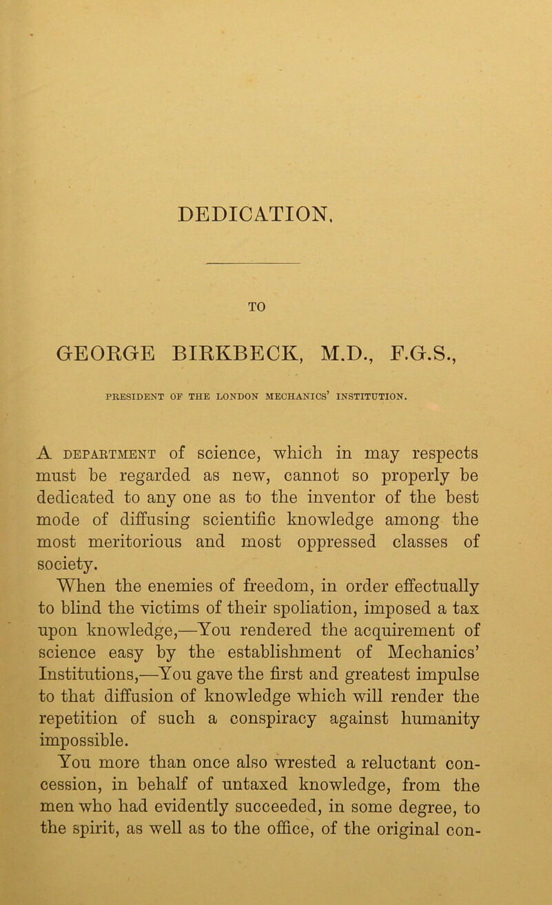 DEDICA.TION. TO GEORGE BIRKBECK, M.D., F.G.S., PRESIDENT OF THE LONDON MECHANICS’ INSTITUTION. A DEPAETMENT of sciencG, which in may respects must be regarded as new, cannot so properly be dedicated to any one as to the inventor of the best mode of diffusing scientific knowledge among the most meritorious and most oppressed classes of society. When the enemies of freedom, in order effectually to blind the victims of their spoliation, imposed a tax upon knowledge,—You rendered the acquirement of science easy by the establishment of Mechanics’ Institutions,—You gave the first and greatest impulse to that diffusion of knowledge which will render the repetition of such a conspiracy against humanity impossible. You more than once also wrested a reluctant con- cession, in behalf of untaxed knowledge, from the men who had evidently succeeded, in some degree, to the spirit, as well as to the office, of the original con-