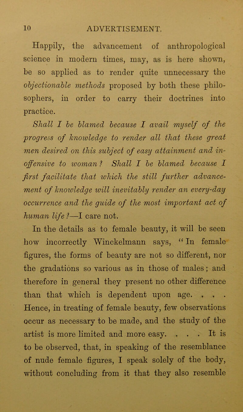 Happily, the advancement of anthropological science in modern times, may, as is here shov^n, be so applied as to render quite unnecessary the objectionable methods proposed by both these philo- sophers, in order to carry their doctrines into practice. Shall I be blamed because I avail myself of the 'progress of hnoioledge to render all that these great men desired on this subject of easy attainment and in- offensive to woman ^ Shall I be blamed because I first facilitate that which the still further advance- ment of hnowledge will inevitably render an every-day occurrence and the guide of the most important act of human life 1—I care not. In the details as to female beauty, it will be seen how incorrectly Winckelmann says, “ In female figures, the forms of beauty are not so different, nor the gradations so various as in those of males; and therefore in general they present no other difference than that which is dependent upon age. . . . Hence, in treating of female beauty, few observations occur as necessary to he made, and the study of the artist is more limited and more easy. . . . It is to be observed, that, in speaking of the resemblance of nude female figures, I speak solely of the body, without concluding from it that they also resemble