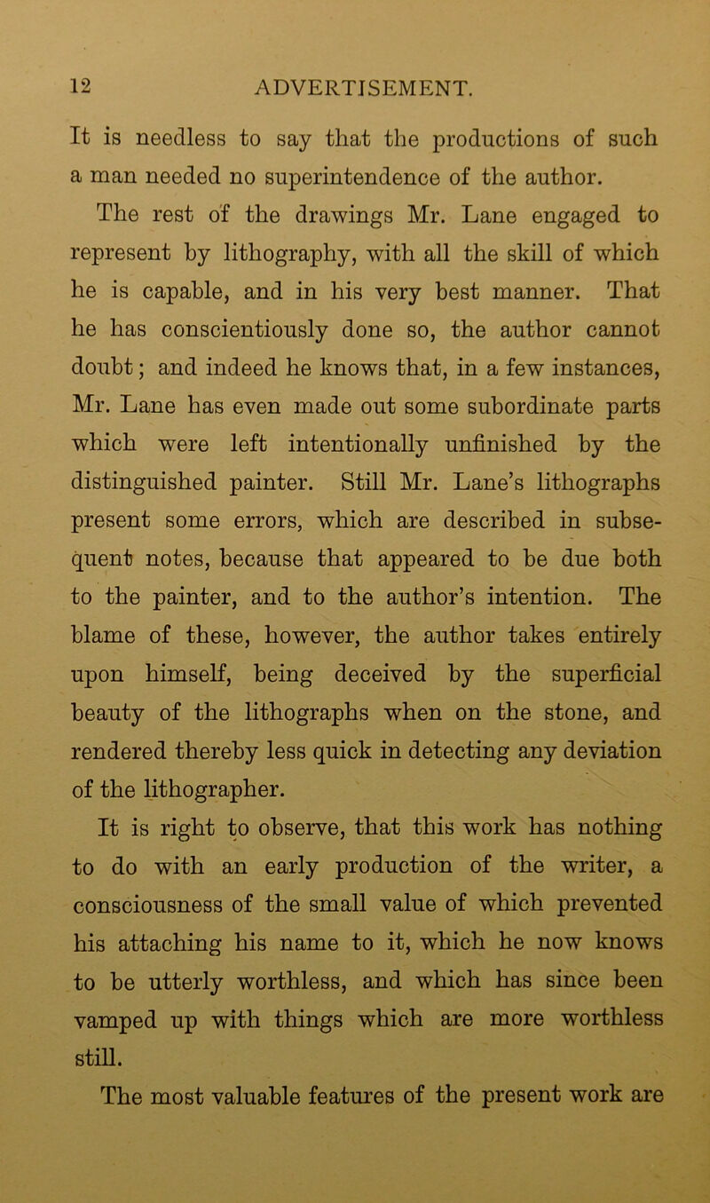 It is needless to say that the productions of such a man needed no superintendence of the author. The rest of the drawings Mr. Lane engaged to represent by lithography, with all the skill of which he is capable, and in his very best manner. That he has conscientiously done so, the author cannot doubt; and indeed he knows that, in a few instances, Mr. Lane has even made out some subordinate parts which were left intentionally unfinished by the distinguished painter. Still Mr. Lane’s lithographs present some errors, which are described in subse- quent notes, because that appeared to he due both to the painter, and to the author’s intention. The blame of these, however, the author takes entirely upon himself, being deceived by the superficial beauty of the lithographs when on the stone, and rendered thereby less quick in detecting any deviation of the lithographer. It is right to observe, that this work has nothing to do with an early production of the writer, a consciousness of the small value of which prevented his attaching his name to it, which he now knows to be utterly worthless, and which has since been vamped up with things which are more worthless stiU. The most valuable features of the present work are