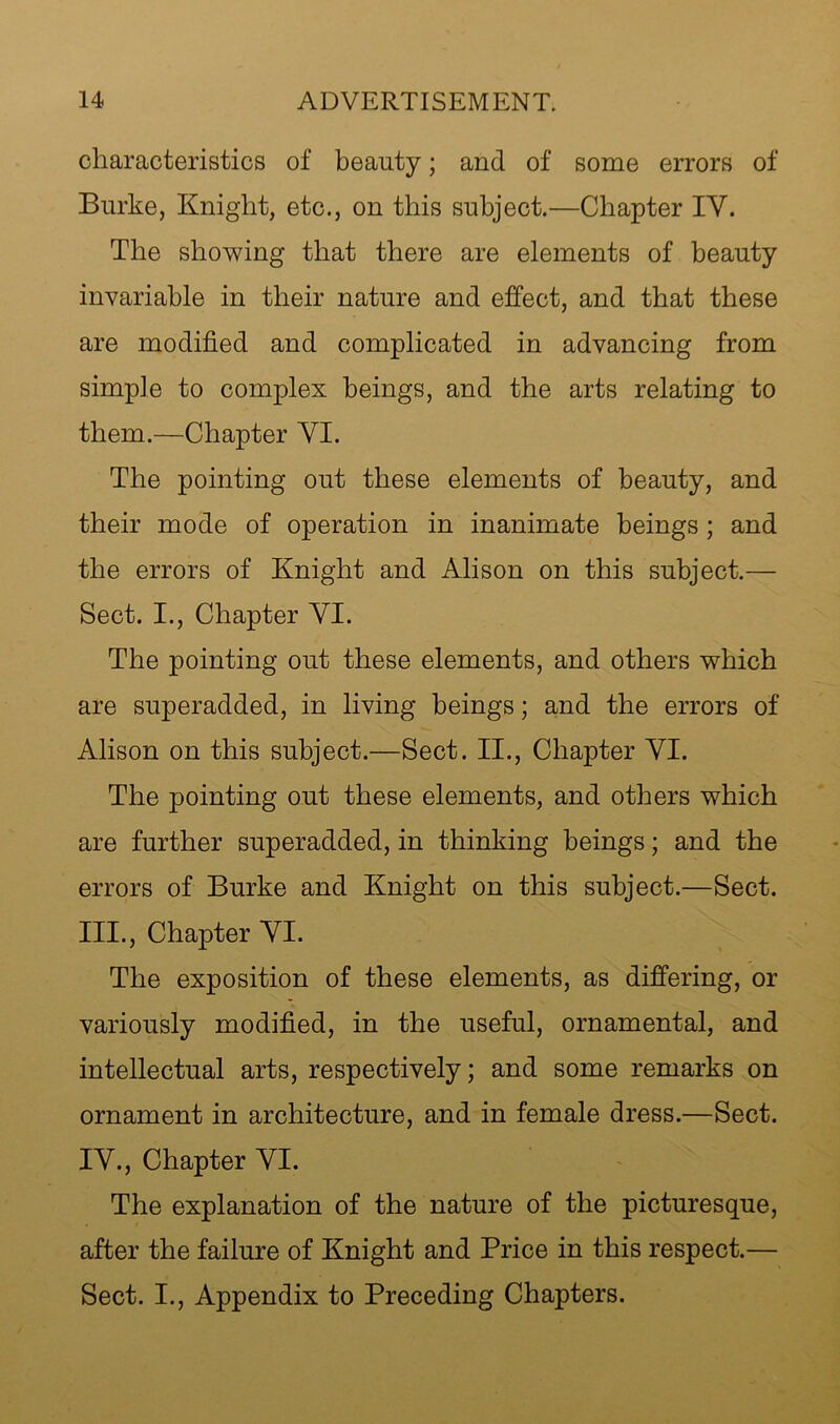 characteristics of beauty; and of some errors of Burke, Knight, etc., on this subject.—Chapter IV. The showing that there are elements of beauty invariable in their nature and effect, and that these are modified and complicated in advancing from simple to complex beings, and the arts relating to them.—Chapter VI. The pointing out these elements of beauty, and their mode of operation in inanimate beings; and the errors of Knight and Alison on this subject.— Sect. I., Chapter VI. The pointing out these elements, and others which are superadded, in living beings; and the errors of Alison on this subject.—Sect. II., Chapter VI. The pointing out these elements, and others which are further superadded, in thinking beings; and the errors of Burke and Knight on this subject.—Sect. III. , Chapter VI. The exposition of these elements, as differing, or variously modified, in the useful, ornamental, and intellectual arts, respectively; and some remarks on ornament in architecture, and in female dress.—Sect. IV. , Chapter VI. The explanation of the nature of the picturesque, after the failure of Knight and Price in this respect.— Sect. I., Appendix to Preceding Chapters.