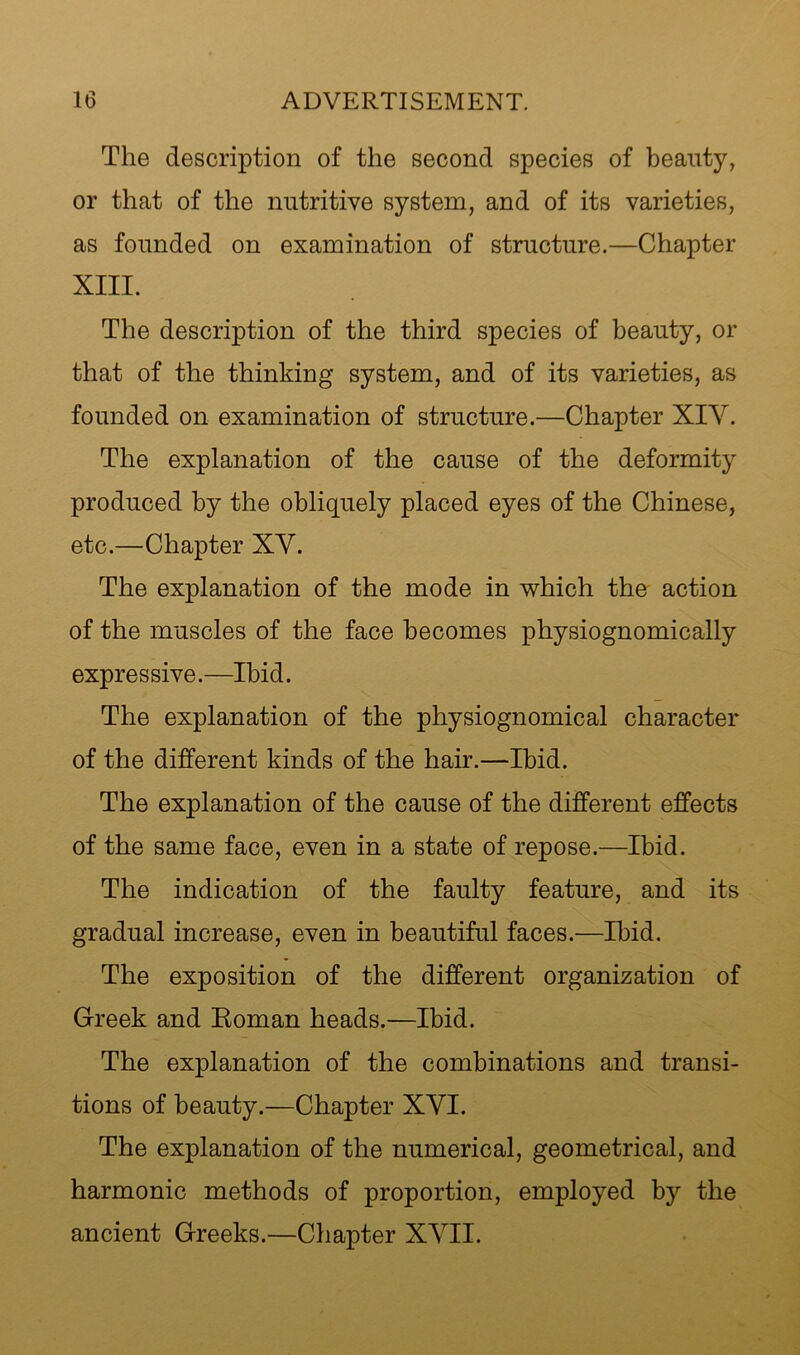 The description of the second species of beauty, or that of the nutritive system, and of its varieties, as founded on examination of structure.—Chapter XIII. The description of the third species of beauty, or that of the thinking system, and of its varieties, as founded on examination of structure.—Chapter XIV. The explanation of the cause of the deformity produced by the obliquely placed eyes of the Chinese, etc.—Chapter XV. The explanation of the mode in which the action of the muscles of the face becomes physiognomically expressive.—Ibid. The explanation of the physiognomical character of the different kinds of the hair.—Ibid. The explanation of the cause of the different effects of the same face, even in a state of repose.—Ibid. The indication of the faulty feature, and its gradual increase, even in beautiful faces.—Ibid. The exposition of the different organization of Greek and Eoman heads.—Ibid. The explanation of the combinations and transi- tions of beauty.—Chapter XVI. The explanation of the numerical, geometrical, and harmonic methods of proportion, employed by the ancient Greeks.—Chapter XVII.