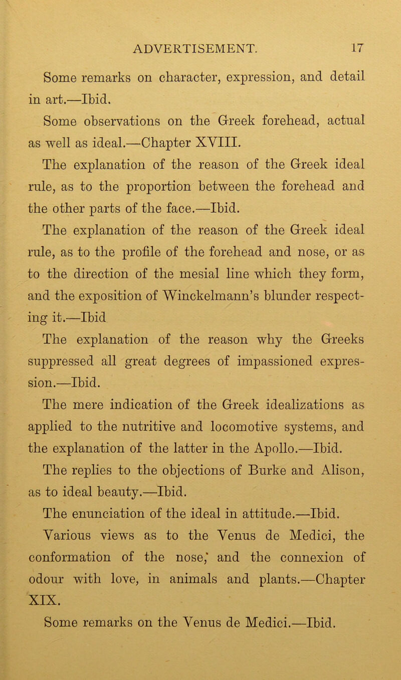 Some remarks on character, expression, and detail in art.—Ibid. Some observations on the Greek forehead, actual as well as ideal.—Chapter XVIII. The explanation of the reason of the Greek ideal rule, as to the proportion between the forehead and the other parts of the face.—Ibid. The explanation of the reason of the Greek ideal rule, as to the profile of the forehead and nose, or as to the direction of the mesial line which they form, and the exposition of Winckelmann’s blunder respect- ing it.—Ibid The explanation of the reason why the Greeks suppressed all great degrees of impassioned expres- sion.—Ibid. The mere indication of the Greek idealizations as applied to the nutritive and locomotive systems, and the explanation of the latter in the Apollo.—Ibid. The replies to the objections of Burke and Alison, as to ideal beauty.—Ibid. The enunciation of the ideal in attitude.—Ibid. Various views as to the Venus de Medici, the conformation of the nose,* and the connexion of odour with love, in animals and plants.—Chapter XIX. Some remarks on the Venus de Medici.—Ibid.