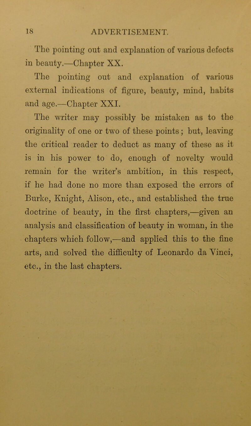 The pointing out and explanation of various defects in beauty.—Chapter XX. The pointing out and explanation of various external indications of figure, beauty, mind, habits and age.—Chapter XXI. The writer may possibly be mistaken as to the originality of one or two of these points; but, leaving the critical reader to deduct as many of these as it is in his power to do, enough of novelty would remain for the writer’s ambition, in this respect, if he had done no more than exposed the errors of Burke, Knight, Alison, etc., and established the true doctrine of beauty, in the first chapters,—given an analysis and classification of beauty in woman, in the chapters which follow,—and applied this to the fine arts, and solved the difficulty of Leonardo da Vinci, etc., in the last chapters.
