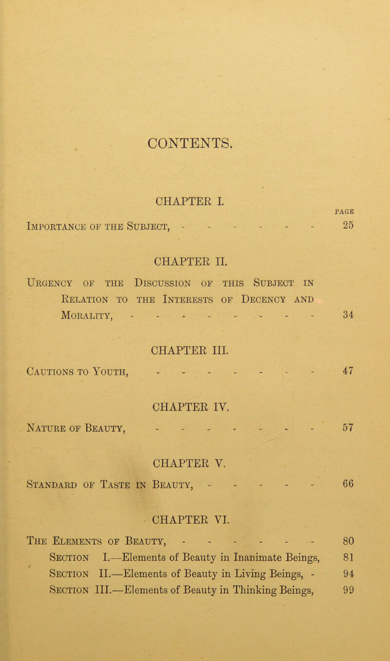 CHAPTER I. PAGE Importance of the Subject, ------ 25 CHAPTER II. Urgency of the Discussion of this Subject in Relation to the Interests of Decency and Morality, - 34 CHAPTER III. Cautions to Youth, ------- 47 CHAPTER IV. Nature of Beauty, - - 57 CHAPTER V. Standard of Taste in Beauty, 66 CHAPTER VI. The Elements of Beauty, 80 Section I.—Elements of Beauty in Inanimate Beings, 81 Section II.—Elements of Beauty in Living Beings, - 94 Section III.—Elements of Beauty in Thinking Beings, 99
