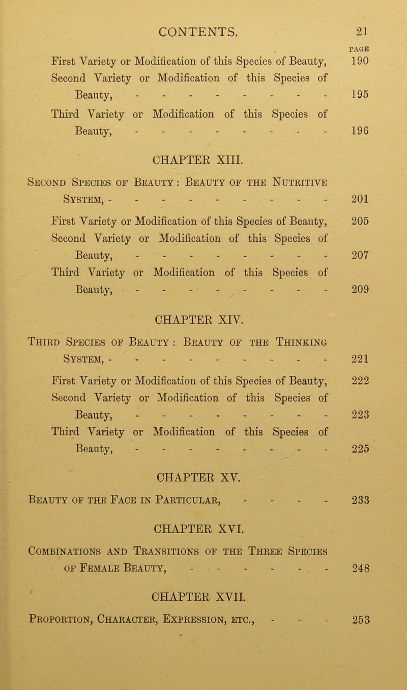 PAGE First Variety or Modification of this Species of Beauty, 190 Second Variety or Modification of this Species of Beauty, 195 Third Variety or Modification of this Species of Beauty, 196 CHAPTER XIII. Second Species of Beauty : Beauty of the Nutritive System, 201 First Variety or Modification of this Species of Beauty, 205 Second Variety or Modification of this Species of Beauty, 207 Third Variety or Modification of this Species of Beauty, - - - ■ 209 CHAPTER XIV. Third Species of Beauty : Beauty of the Thinking System, --------- 221 First Variety or Modification of this Species of Beauty, 222 Second Variety or Modification of this Species of Beauty, 223 Third Variety or Modification of this Species of Beauty, 225 CHAPTER XV. Beauty of the Face in Particular, - - . - 233 CHAPTER XVI. Combinations and Transitions of the Three Species OF Female Beauty, - . - - - - - 248 CHAPTER XVII. Proportion, Character, Expression, etc., - - - 253