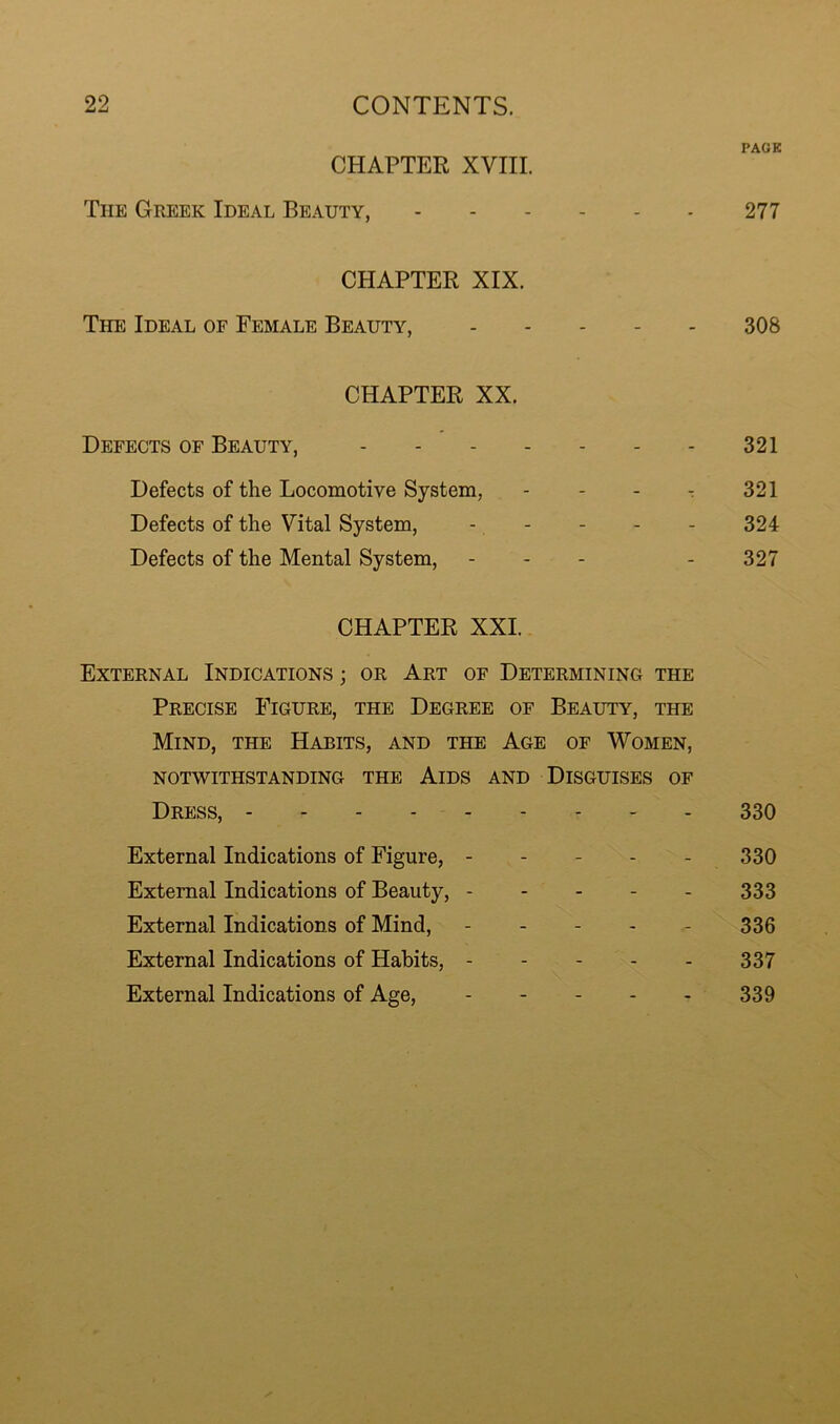 PACK CHAPTER XVIII. The Greek Ideal Beauty, 277 CHAPTER XIX. The Ideal of Female Beauty, 308 CHAPTER XX. Defects of Beauty, 321 Defects of the Locomotive System, - - - r 321 Defects of the Vital System, - - - - - 324 Defects of the Mental System, - - - - 327 CHAPTER XXI. External Indications ; or Art of Determining the Precise Figure, the Degree of Beauty, the Mind, the Habits, and the Age of Women, notwithstanding the Aids and Disguises of Dress, 330 External Indications of Figure, ----- 330 External Indications of Beauty, 333 External Indications of Mind, ----- 336 External Indications of Habits, - - - - - 337 External Indications of Age, - - - - - 339