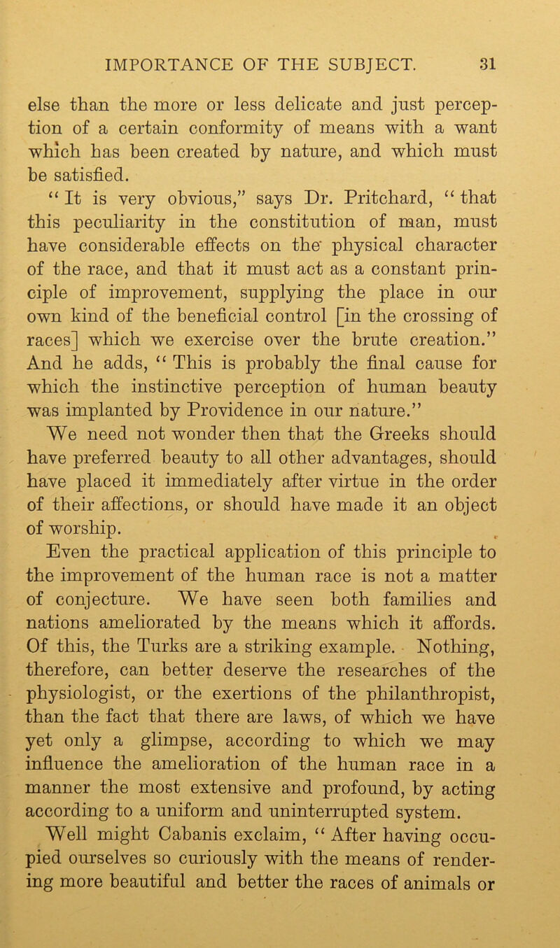 else than the more or less delicate and just percep- tion of a certain conformity of means with a want which has been created by nature, and which must be satisfied. “It is very obvious,” says Dr. Pritchard, “ that this peculiarity in the constitution of man, must have considerable effects on the' physical character of the race, and that it must act as a constant prin- ciple of improvement, supplying the place in our own kind of the beneficial control [in the crossing of races] which we exercise over the brute creation.” And he adds, “ This is probably the final cause for which the instinctive perception of human beauty was implanted by Providence in our nature.” We need not wonder then that the Greeks should have preferred beauty to all other advantages, should have placed it immediately after virtue in the order of their affections, or should have made it an object of worship. Even the practical application of this principle to the improvement of the human race is not a matter of conjecture. We have seen both families and nations ameliorated by the means which it affords. Of this, the Turks are a striking example. Nothing, therefore, can better deserve the researches of the - physiologist, or the exertions of the philanthropist, than the fact that there are laws, of which we have yet only a glimpse, according to which we may influence the amelioration of the human race in a manner the most extensive and profound, by acting according to a uniform and uninterrupted system. Well might Cahanis exclaim, “ After having occu- pied ourselves so curiously with the means of render- ing more beautiful and better the races of animals or