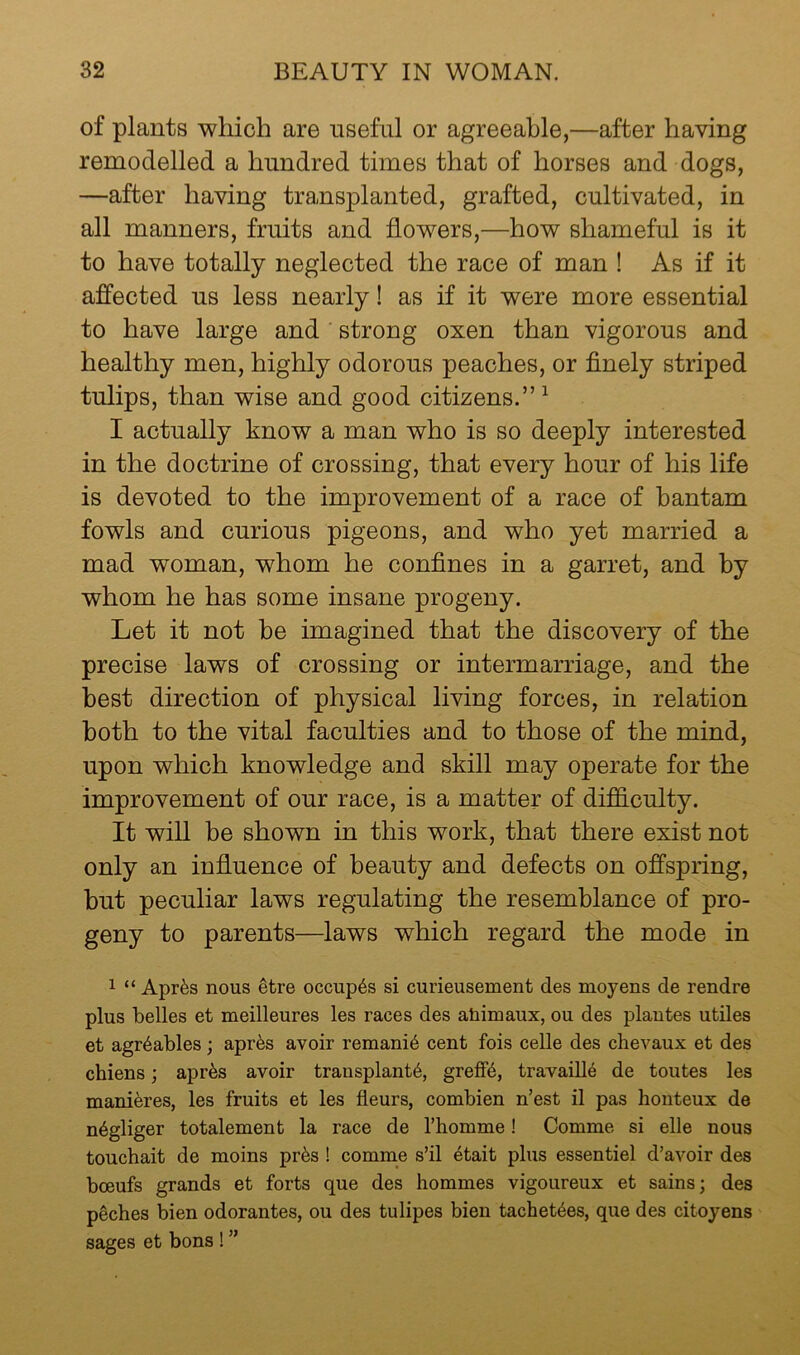 of plants which are useful or agreeable,—after having remodelled a hundred times that of horses and dogs, —after having transplanted, grafted, cultivated, in all manners, fruits and flowers,—how shameful is it to have totally neglected the race of man ! As if it affected us less nearly! as if it were more essential to have large and strong oxen than vigorous and healthy men, highly odorous peaches, or flnely striped tulips, than wise and good citizens.”^ I actually know a man who is so deeply interested in the doctrine of crossing, that every hour of his life is devoted to the improvement of a race of bantam fowls and curious pigeons, and who yet married a mad woman, whom he confines in a garret, and by whom he has some insane progeny. Let it not be imagined that the discovery of the precise laws of crossing or intermarriage, and the best direction of physical living forces, in relation both to the vital faculties and to those of the mind, upon which knowledge and skill may operate for the improvement of our race, is a matter of difdculty. It will be shown in this work, that there exist not only an influence of beauty and defects on offspring, but peculiar laws regulating the resemblance of pro- geny to parents—laws which regard the mode in 1 “ Apr^s nous ^tre occup6s si curieusement des moyens de rendre plus belles et meilleures les races des ahimaux, ou des plautes utiles et agr4ables; apr^s avoir remani6 cent fois celle des chevaux et des chiens; apr^s avoir transplants, greffS, travaillS de toutes les maniSres, les fruits et les fleurs, combien n’est il pas honteux de nSgliger totalement la race de rhomme! Comme si elle nous touchait de moins prSs ! comme s’il etait plus essentiel d’avoir des boeufs grands et forts que des hommes vigoureux et sains j des peches bien odorantes, ou des tulipes bien tachetSes, que des citoyens sages et bons ! ”