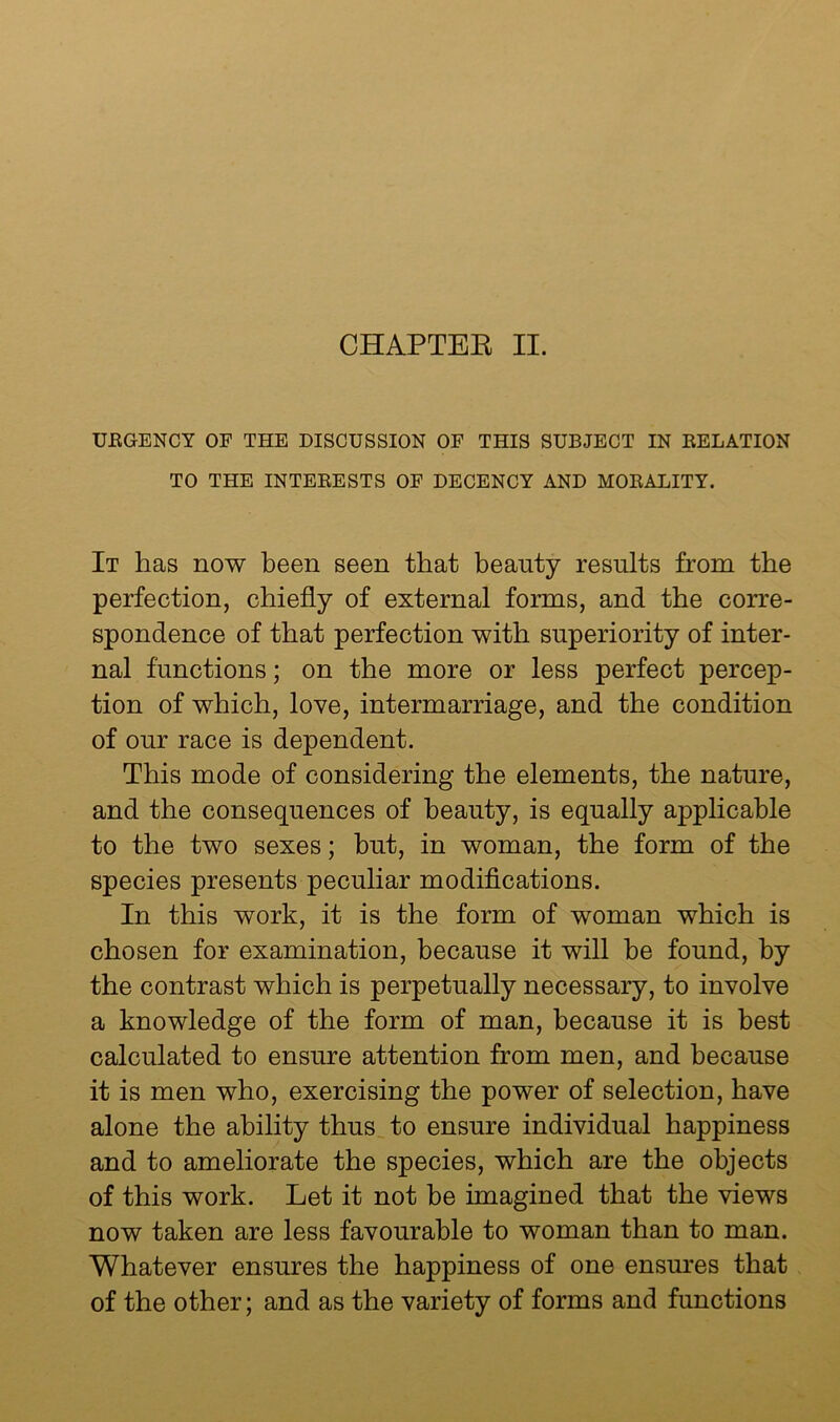 CHAPTEE II. UEGENCY OF THE DISCUSSION OF THIS SUBJECT IN EELATION TO THE INTEEESTS OF DECENCY AND MOEALITY. It has now been seen that beauty results from the perfection, chiefly of external forms, and the corre- spondence of that perfection with superiority of inter- nal functions; on the more or less perfect percep- tion of which, love, intermarriage, and the condition of our race is dependent. This mode of considering the elements, the nature, and the consequences of beauty, is equally applicable to the two sexes; hut, in woman, the form of the species presents peculiar modifications. In this work, it is the form of woman which is chosen for examination, because it will be found, by the contrast which is perpetually necessary, to involve a knowledge of the form of man, because it is best calculated to ensure attention from men, and because it is men who, exercising the power of selection, have alone the ability thus^ to ensure individual happiness and to ameliorate the species, which are the objects of this work. Let it not be imagined that the views now taken are less favourable to woman than to man. Whatever ensures the happiness of one ensures that of the other; and as the variety of forms and functions